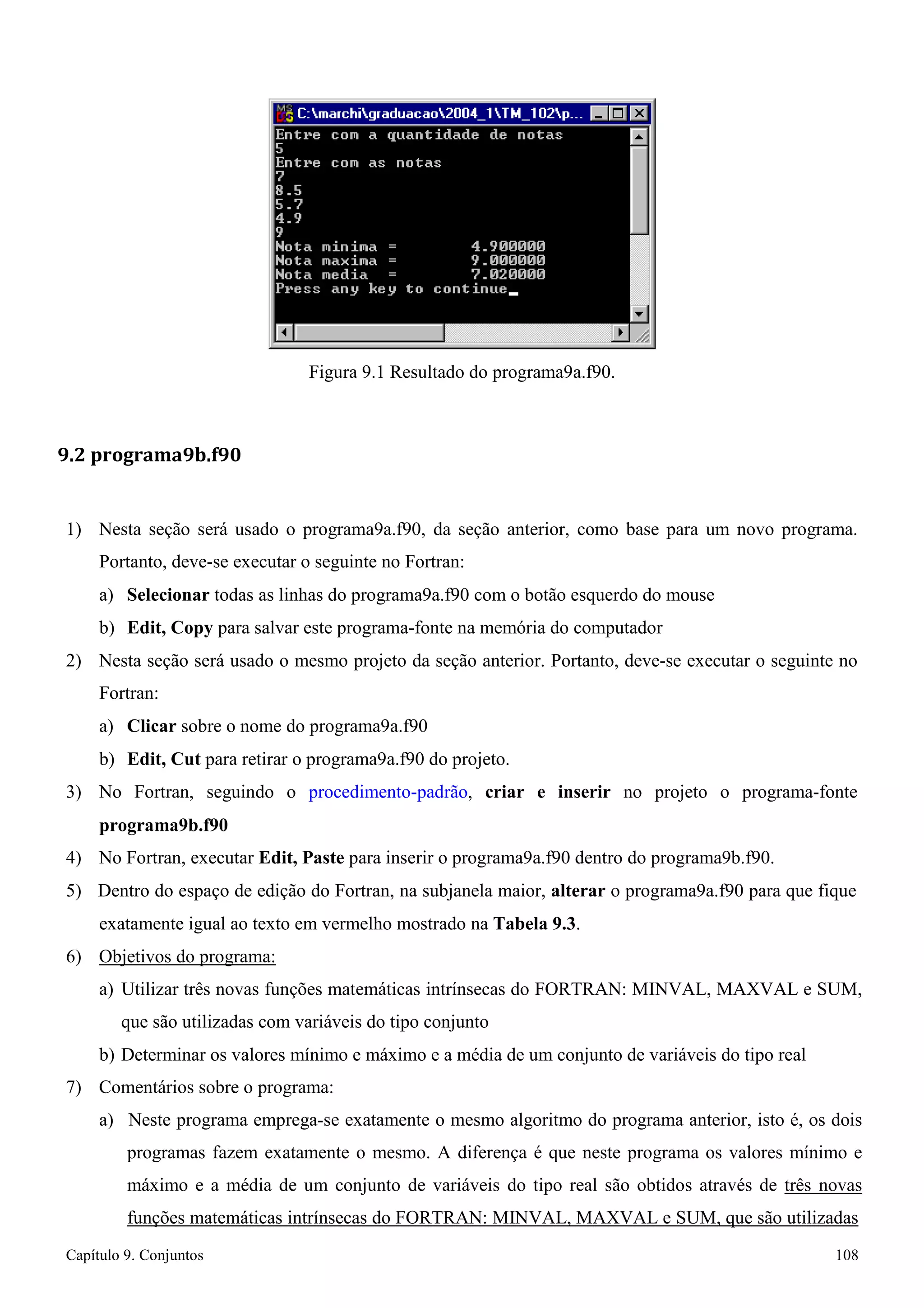 Capítulo 9. Conjuntos 108 
Figura 9.1 Resultado do programa9a.f90. 
9.2 programa9b.f90 
1) Nesta seção será usado o programa9a.f90, da seção anterior, como base para um novo programa. 
Portanto, deve-se executar o seguinte no Fortran: 
a) Selecionar todas as linhas do programa9a.f90 com o botão esquerdo do mouse b) Edit, Copy para salvar este programa-fonte na memória do computador 
2) Nesta seção será usado o mesmo projeto da seção anterior. Portanto, deve-se executar o seguinte no 
Fortran: 
a) Clicar sobre o nome do programa9a.f90 
b) Edit, Cut para retirar o programa9a.f90 do projeto. 
3) No Fortran, seguindo o procedimento-padrão, criar e inserir no projeto o programa-fonte 
programa9b.f90 
4) No Fortran, executar Edit, Paste para inserir o programa9a.f90 dentro do programa9b.f90. 
5) Dentro do espaço de edição do Fortran, na subjanela maior, alterar o programa9a.f90 para que fique exatamente igual ao texto em vermelho mostrado na Tabela 9.3. 
6) Objetivos do programa: 
a) Utilizar três novas funções matemáticas intrínsecas do FORTRAN: MINVAL, MAXVAL e SUM, que são utilizadas com variáveis do tipo conjunto 
b) Determinar os valores mínimo e máximo e a média de um conjunto de variáveis do tipo real 
7) Comentários sobre o programa: 
a) Neste programa emprega-se exatamente o mesmo algoritmo do programa anterior, isto é, os dois programas fazem exatamente o mesmo. A diferença é que neste programa os valores mínimo e máximo e a média de um conjunto de variáveis do tipo real são obtidos através de três novas funções matemáticas intrínsecas do FORTRAN: MINVAL, MAXVAL e SUM, que são utilizadas  