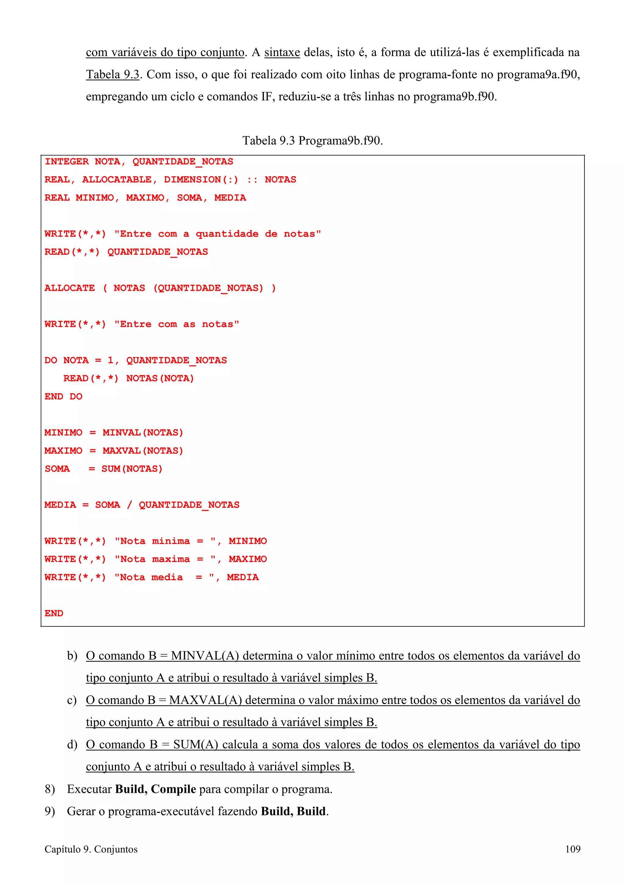 Capítulo 9. Conjuntos 109 
com variáveis do tipo conjunto. A sintaxe delas, isto é, a forma de utilizá-las é exemplificada na 
Tabela 9.3. Com isso, o que foi realizado com oito linhas de programa-fonte no programa9a.f90, empregando um ciclo e comandos IF, reduziu-se a três linhas no programa9b.f90. 
INTEGER NOTA, QUANTIDADE_NOTAS 
Tabela 9.3 Programa9b.f90. 
REAL, ALLOCATABLE, DIMENSION(:) :: NOTAS REAL MINIMO, MAXIMO, SOMA, MEDIA 
WRITE(*,*) Entre com a quantidade de notas READ(*,*) QUANTIDADE_NOTAS 
ALLOCATE ( NOTAS (QUANTIDADE_NOTAS) ) WRITE(*,*) Entre com as notas 
DO NOTA = 1, QUANTIDADE_NOTAS READ(*,*) NOTAS(NOTA) 
END DO 
MINIMO = MINVAL(NOTAS) MAXIMO = MAXVAL(NOTAS) SOMA = SUM(NOTAS) 
MEDIA = SOMA / QUANTIDADE_NOTAS 
WRITE(*,*) Nota minima = , MINIMO WRITE(*,*) Nota maxima = , MAXIMO WRITE(*,*) Nota media = , MEDIA 
END 
b) O comando B = MINVAL(A) determina o valor mínimo entre todos os elementos da variável do tipo conjunto A e atribui o resultado à variável simples B. 
c) O comando B = MAXVAL(A) determina o valor máximo entre todos os elementos da variável do tipo conjunto A e atribui o resultado à variável simples B. 
d) O comando B = SUM(A) calcula a soma dos valores de todos os elementos da variável do tipo conjunto A e atribui o resultado à variável simples B. 
8) Executar Build, Compile para compilar o programa. 
9) Gerar o programa-executável fazendo Build, Build.  