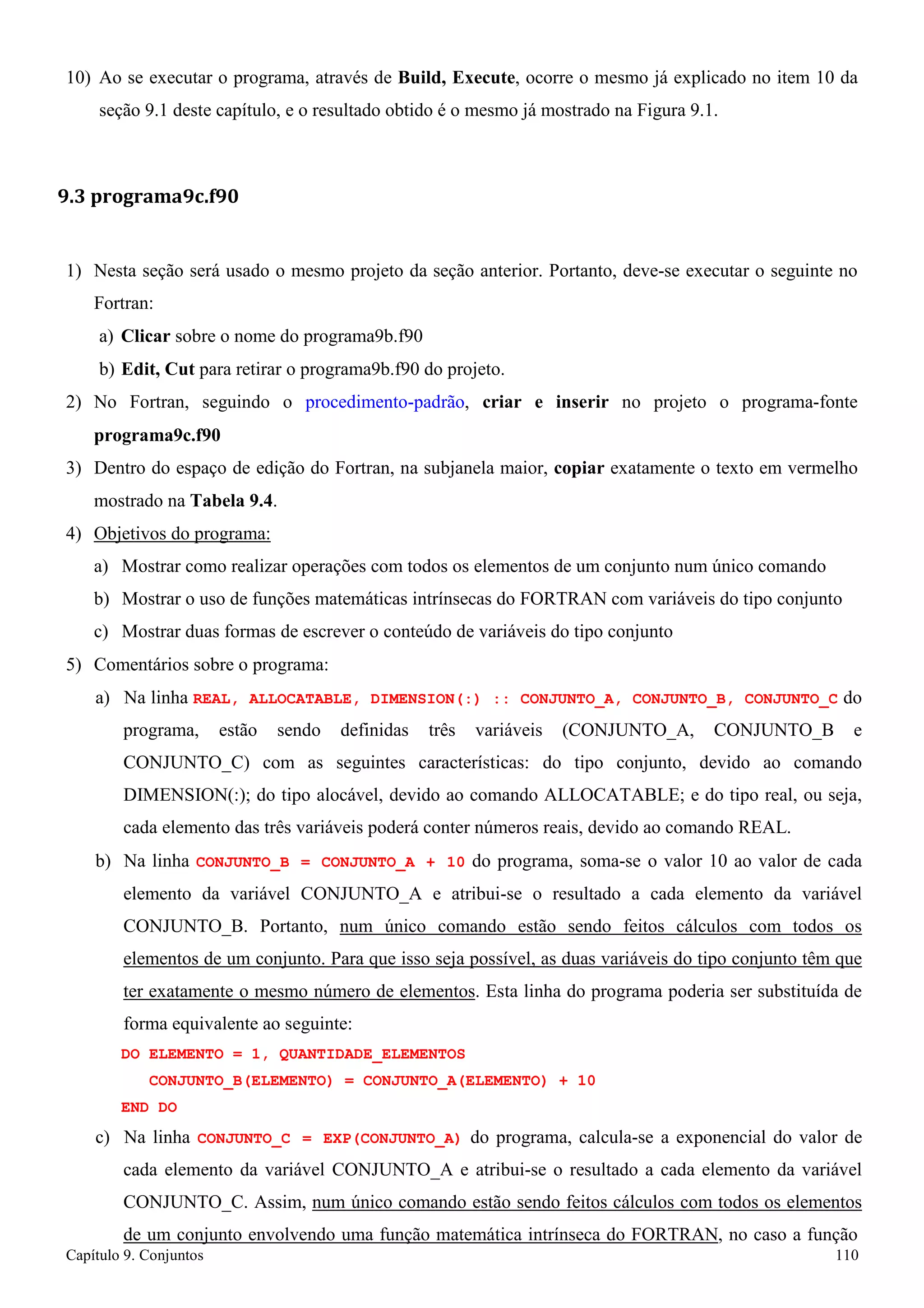 Capítulo 9. Conjuntos 110 
10) Ao se executar o programa, através de Build, Execute, ocorre o mesmo já explicado no item 10 da seção 9.1 deste capítulo, e o resultado obtido é o mesmo já mostrado na Figura 9.1. 
9.3 programa9c.f90 
1) Nesta seção será usado o mesmo projeto da seção anterior. Portanto, deve-se executar o seguinte no 
Fortran: 
a) Clicar sobre o nome do programa9b.f90 
b) Edit, Cut para retirar o programa9b.f90 do projeto. 
2) No Fortran, seguindo o procedimento-padrão, criar e inserir no projeto o programa-fonte 
programa9c.f90 
3) Dentro do espaço de edição do Fortran, na subjanela maior, copiar exatamente o texto em vermelho mostrado na Tabela 9.4. 
4) Objetivos do programa: 
a) Mostrar como realizar operações com todos os elementos de um conjunto num único comando 
b) Mostrar o uso de funções matemáticas intrínsecas do FORTRAN com variáveis do tipo conjunto c) Mostrar duas formas de escrever o conteúdo de variáveis do tipo conjunto 
5) Comentários sobre o programa: 
a) Na linha REAL, ALLOCATABLE, DIMENSION(:) :: CONJUNTO_A, CONJUNTO_B, CONJUNTO_C do programa, estão sendo definidas três variáveis (CONJUNTO_A, CONJUNTO_B e CONJUNTO_C) com as seguintes características: do tipo conjunto, devido ao comando DIMENSION(:); do tipo alocável, devido ao comando ALLOCATABLE; e do tipo real, ou seja, cada elemento das três variáveis poderá conter números reais, devido ao comando REAL. 
b) Na linha CONJUNTO_B = CONJUNTO_A + 10 do programa, soma-se o valor 10 ao valor de cada elemento da variável CONJUNTO_A e atribui-se o resultado a cada elemento da variável CONJUNTO_B. Portanto, num único comando estão sendo feitos cálculos com todos os elementos de um conjunto. Para que isso seja possível, as duas variáveis do tipo conjunto têm que ter exatamente o mesmo número de elementos. Esta linha do programa poderia ser substituída de forma equivalente ao seguinte: 
DO ELEMENTO = 1, QUANTIDADE_ELEMENTOS CONJUNTO_B(ELEMENTO) = CONJUNTO_A(ELEMENTO) + 10 
END DO 
c) Na linha CONJUNTO_C = EXP(CONJUNTO_A) do programa, calcula-se a exponencial do valor de cada elemento da variável CONJUNTO_A e atribui-se o resultado a cada elemento da variável CONJUNTO_C. Assim, num único comando estão sendo feitos cálculos com todos os elementos de um conjunto envolvendo uma função matemática intrínseca do FORTRAN, no caso a função  