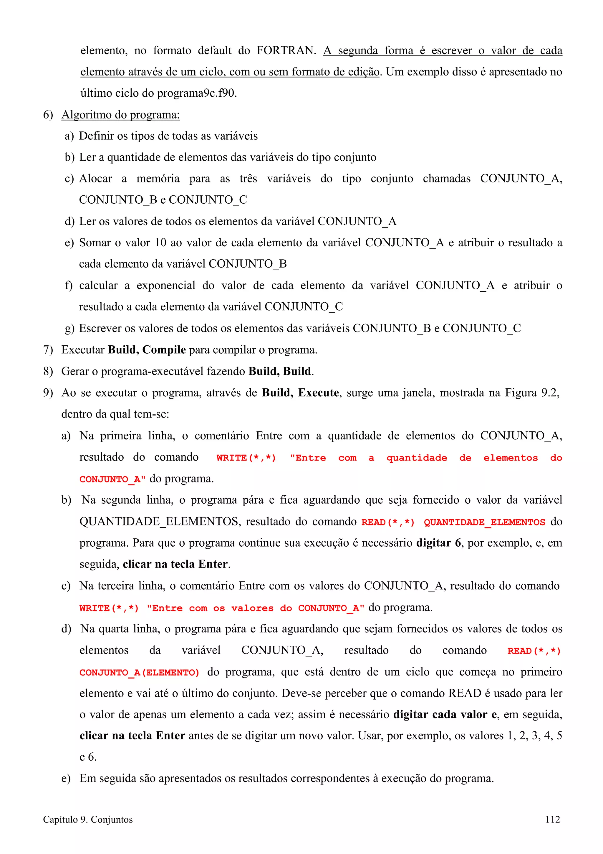 Capítulo 9. Conjuntos 112 
elemento, no formato default do FORTRAN. A segunda forma é escrever o valor de cada elemento através de um ciclo, com ou sem formato de edição. Um exemplo disso é apresentado no último ciclo do programa9c.f90. 
6) Algoritmo do programa: 
a) Definir os tipos de todas as variáveis 
b) Ler a quantidade de elementos das variáveis do tipo conjunto 
c) Alocar a memória para as três variáveis do tipo conjunto chamadas CONJUNTO_A, CONJUNTO_B e CONJUNTO_C 
d) Ler os valores de todos os elementos da variável CONJUNTO_A 
e) Somar o valor 10 ao valor de cada elemento da variável CONJUNTO_A e atribuir o resultado a cada elemento da variável CONJUNTO_B 
f) calcular a exponencial do valor de cada elemento da variável CONJUNTO_A e atribuir o resultado a cada elemento da variável CONJUNTO_C 
g) Escrever os valores de todos os elementos das variáveis CONJUNTO_B e CONJUNTO_C 
7) Executar Build, Compile para compilar o programa. 
8) Gerar o programa-executável fazendo Build, Build. 
9) Ao se executar o programa, através de Build, Execute, surge uma janela, mostrada na Figura 9.2, dentro da qual tem-se: 
a) Na primeira linha, o comentário Entre com a quantidade de elementos do CONJUNTO_A, resultado do comando WRITE(*,*) Entre com a quantidade de elementos do CONJUNTO_A do programa. 
b) Na segunda linha, o programa pára e fica aguardando que seja fornecido o valor da variável QUANTIDADE_ELEMENTOS, resultado do comando READ(*,*) QUANTIDADE_ELEMENTOS do programa. Para que o programa continue sua execução é necessário digitar 6, por exemplo, e, em seguida, clicar na tecla Enter. 
c) Na terceira linha, o comentário Entre com os valores do CONJUNTO_A, resultado do comando 
WRITE(*,*) Entre com os valores do CONJUNTO_A do programa. 
d) Na quarta linha, o programa pára e fica aguardando que sejam fornecidos os valores de todos os elementos da variável CONJUNTO_A, resultado do comando READ(*,*) CONJUNTO_A(ELEMENTO) do programa, que está dentro de um ciclo que começa no primeiro elemento e vai até o último do conjunto. Deve-se perceber que o comando READ é usado para ler o valor de apenas um elemento a cada vez; assim é necessário digitar cada valor e, em seguida, clicar na tecla Enter antes de se digitar um novo valor. Usar, por exemplo, os valores 1, 2, 3, 4, 5 e 6. 
e) Em seguida são apresentados os resultados correspondentes à execução do programa.  
