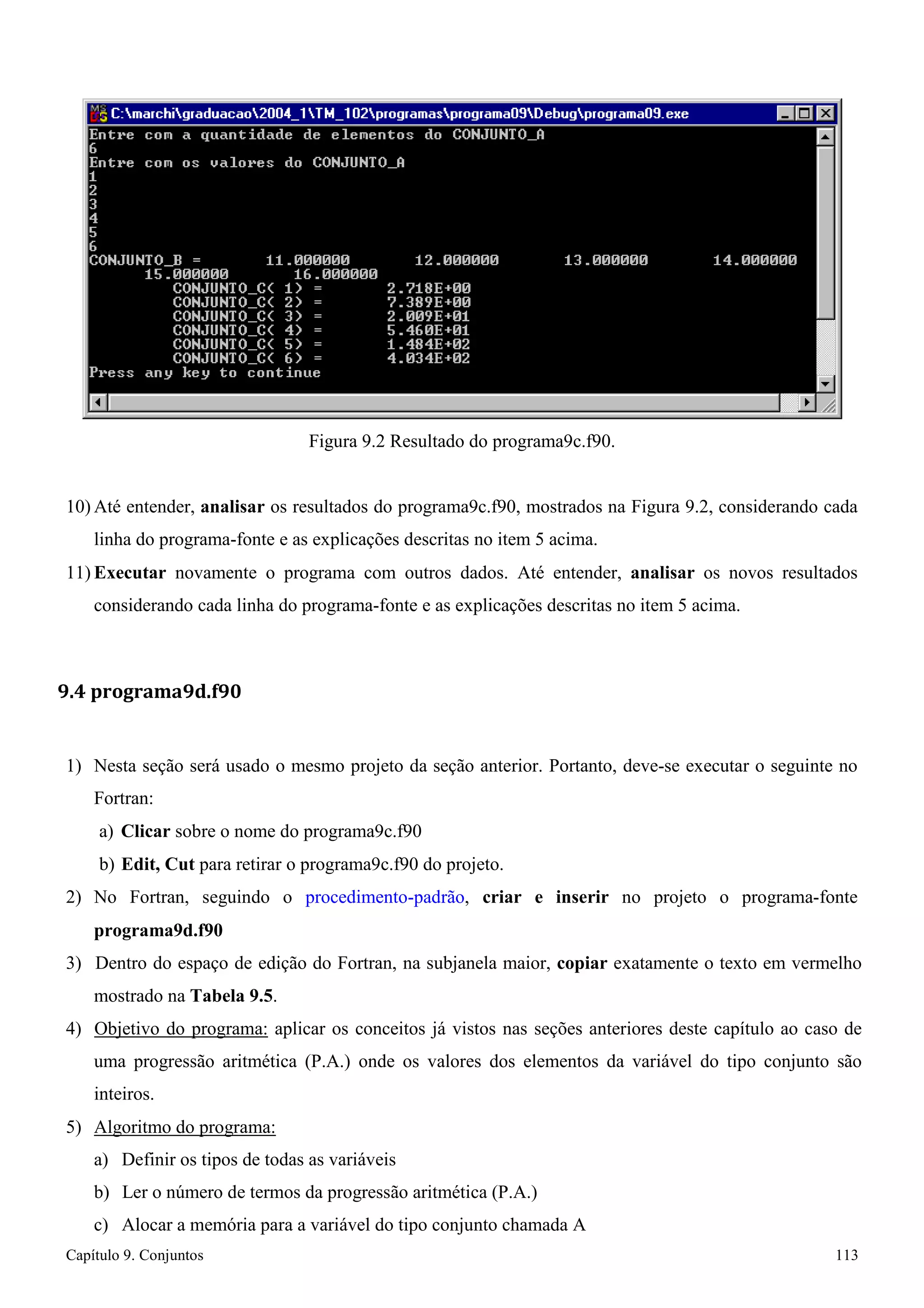Capítulo 9. Conjuntos 113 
Figura 9.2 Resultado do programa9c.f90. 
10) Até entender, analisar os resultados do programa9c.f90, mostrados na Figura 9.2, considerando cada linha do programa-fonte e as explicações descritas no item 5 acima. 
11) Executar novamente o programa com outros dados. Até entender, analisar os novos resultados considerando cada linha do programa-fonte e as explicações descritas no item 5 acima. 
9.4 programa9d.f90 
1) Nesta seção será usado o mesmo projeto da seção anterior. Portanto, deve-se executar o seguinte no 
Fortran: 
a) Clicar sobre o nome do programa9c.f90 
b) Edit, Cut para retirar o programa9c.f90 do projeto. 
2) No Fortran, seguindo o procedimento-padrão, criar e inserir no projeto o programa-fonte 
programa9d.f90 
3) Dentro do espaço de edição do Fortran, na subjanela maior, copiar exatamente o texto em vermelho mostrado na Tabela 9.5. 
4) Objetivo do programa: aplicar os conceitos já vistos nas seções anteriores deste capítulo ao caso de uma progressão aritmética (P.A.) onde os valores dos elementos da variável do tipo conjunto são inteiros. 
5) Algoritmo do programa: 
a) Definir os tipos de todas as variáveis 
b) Ler o número de termos da progressão aritmética (P.A.) 
c) Alocar a memória para a variável do tipo conjunto chamada A  