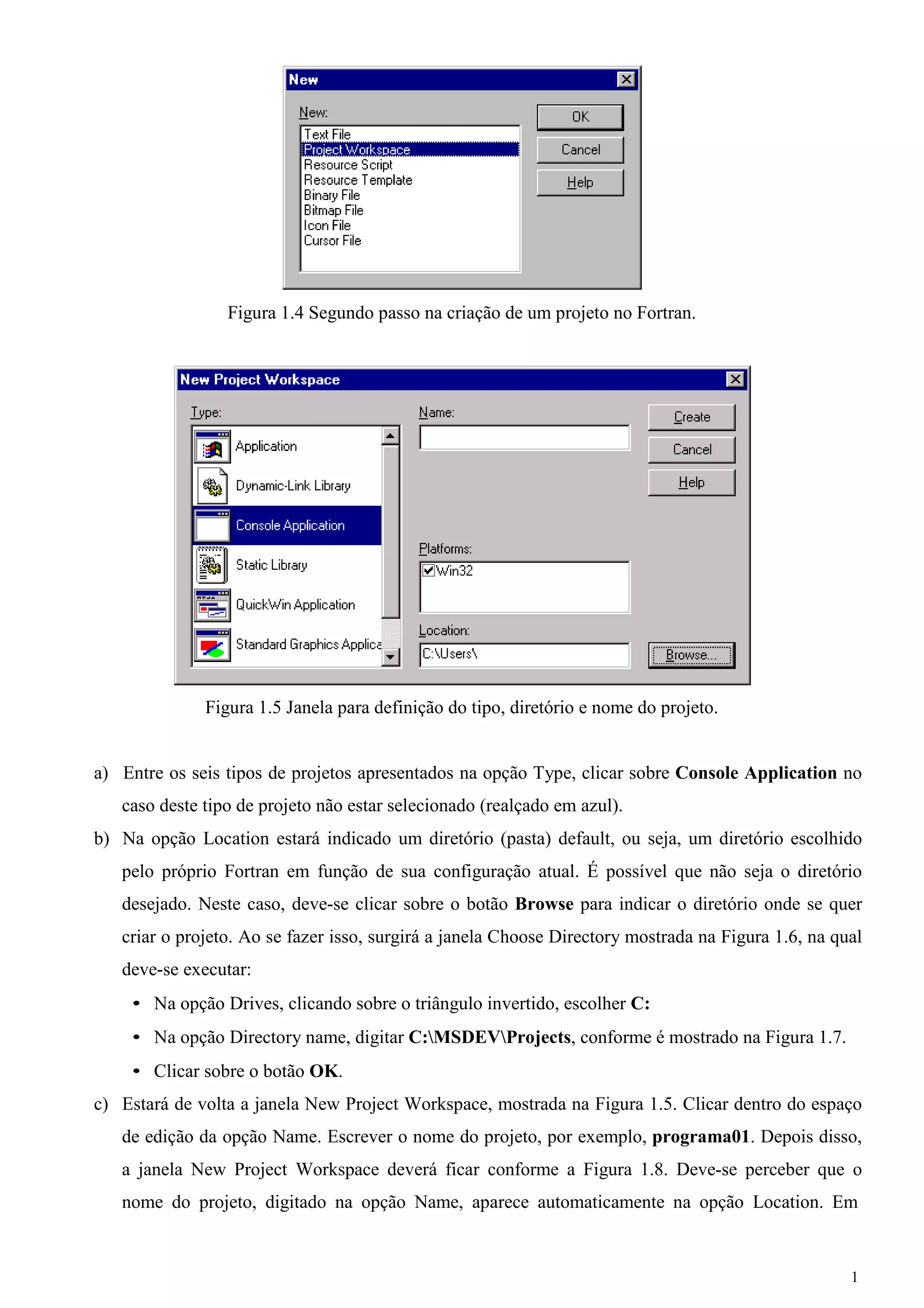 1 
Figura 1.4 Segundo passo na criação de um projeto no Fortran. 
Figura 1.5 Janela para definição do tipo, diretório e nome do projeto. 
a) Entre os seis tipos de projetos apresentados na opção Type, clicar sobre Console Application no caso deste tipo de projeto não estar selecionado (realçado em azul). 
b) Na opção Location estará indicado um diretório (pasta) default, ou seja, um diretório escolhido pelo próprio Fortran em função de sua configuração atual. É possível que não seja o diretório desejado. Neste caso, deve-se clicar sobre o botão Browse para indicar o diretório onde se quer criar o projeto. Ao se fazer isso, surgirá a janela Choose Directory mostrada na Figura 1.6, na qual deve-se executar: 
• Na opção Drives, clicando sobre o triângulo invertido, escolher C: 
• Na opção Directory name, digitar C:MSDEVProjects, conforme é mostrado na Figura 1.7. 
• Clicar sobre o botão OK. 
c) Estará de volta a janela New Project Workspace, mostrada na Figura 1.5. Clicar dentro do espaço de edição da opção Name. Escrever o nome do projeto, por exemplo, programa01. Depois disso, a janela New Project Workspace deverá ficar conforme a Figura 1.8. Deve-se perceber que o nome do projeto, digitado na opção Name, aparece automaticamente na opção Location. Em  