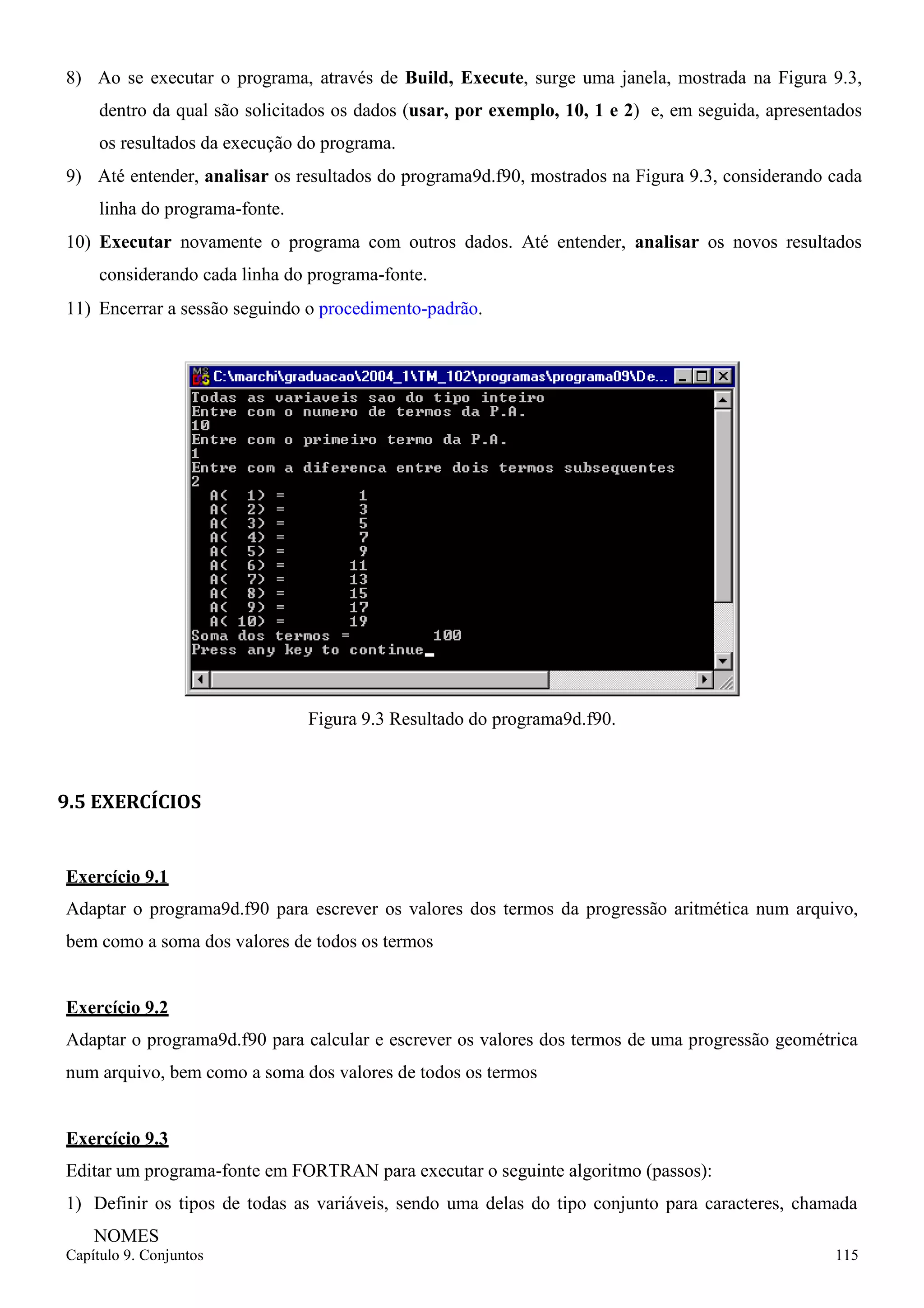 Capítulo 9. Conjuntos 115 
8) Ao se executar o programa, através de Build, Execute, surge uma janela, mostrada na Figura 9.3, dentro da qual são solicitados os dados (usar, por exemplo, 10, 1 e 2) e, em seguida, apresentados os resultados da execução do programa. 
9) Até entender, analisar os resultados do programa9d.f90, mostrados na Figura 9.3, considerando cada linha do programa-fonte. 
10) Executar novamente o programa com outros dados. Até entender, analisar os novos resultados considerando cada linha do programa-fonte. 
11) Encerrar a sessão seguindo o procedimento-padrão. 
Figura 9.3 Resultado do programa9d.f90. 
9.5 EXERCÍCIOS 
Exercício 9.1 
Adaptar o programa9d.f90 para escrever os valores dos termos da progressão aritmética num arquivo, bem como a soma dos valores de todos os termos 
Exercício 9.2 
Adaptar o programa9d.f90 para calcular e escrever os valores dos termos de uma progressão geométrica num arquivo, bem como a soma dos valores de todos os termos 
Exercício 9.3 
Editar um programa-fonte em FORTRAN para executar o seguinte algoritmo (passos): 
1) Definir os tipos de todas as variáveis, sendo uma delas do tipo conjunto para caracteres, chamada 
NOMES  