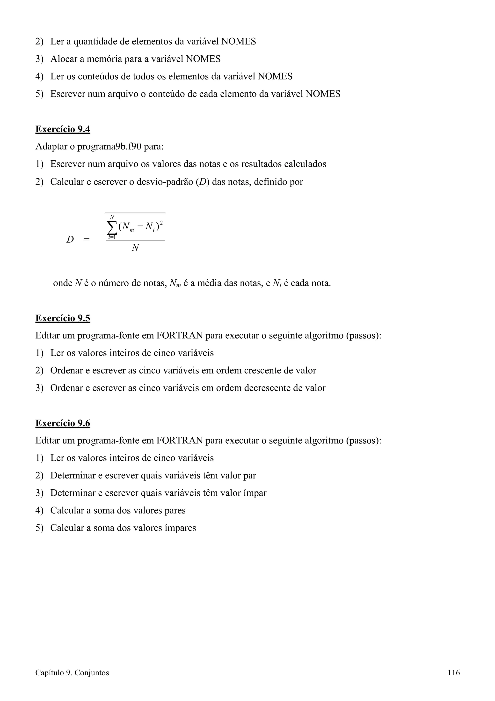 Capítulo 9. Conjuntos 116 
2 
2) Ler a quantidade de elementos da variável NOMES 
3) Alocar a memória para a variável NOMES 
4) Ler os conteúdos de todos os elementos da variável NOMES 
5) Escrever num arquivo o conteúdo de cada elemento da variável NOMES 
Exercício 9.4 
Adaptar o programa9b.f90 para: 
1) Escrever num arquivo os valores das notas e os resultados calculados 
2) Calcular e escrever o desvio-padrão (D) das notas, definido por 
N 
Σ (Nm − Ni ) 
D = i=1 
N 
onde N é o número de notas, Nm é a média das notas, e Ni é cada nota. 
Exercício 9.5 
Editar um programa-fonte em FORTRAN para executar o seguinte algoritmo (passos): 
1) Ler os valores inteiros de cinco variáveis 
2) Ordenar e escrever as cinco variáveis em ordem crescente de valor 
3) Ordenar e escrever as cinco variáveis em ordem decrescente de valor 
Exercício 9.6 
Editar um programa-fonte em FORTRAN para executar o seguinte algoritmo (passos): 
1) Ler os valores inteiros de cinco variáveis 
2) Determinar e escrever quais variáveis têm valor par 
3) Determinar e escrever quais variáveis têm valor ímpar 
4) Calcular a soma dos valores pares 
5) Calcular a soma dos valores ímpares  