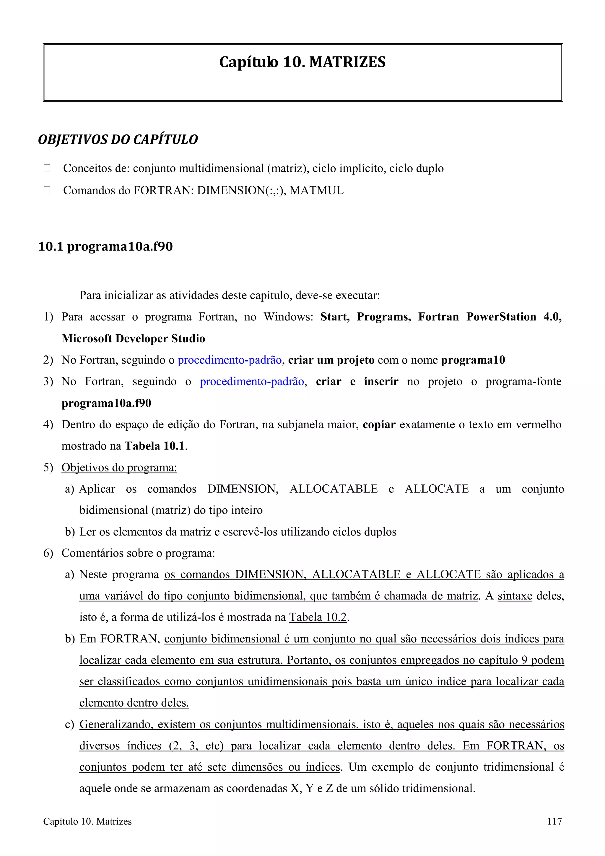 Capítulo 10. Matrizes 117 
Capítulo 10. MATRIZES 
OBJETIVOS DO CAPÍTULO 
 Conceitos de: conjunto multidimensional (matriz), ciclo implícito, ciclo duplo 
 Comandos do FORTRAN: DIMENSION(:,:), MATMUL 
10.1 programa10a.f90 
Para inicializar as atividades deste capítulo, deve-se executar: 
1) Para acessar o programa Fortran, no Windows: Start, Programs, Fortran PowerStation 4.0, Microsoft Developer Studio 
2) No Fortran, seguindo o procedimento-padrão, criar um projeto com o nome programa10 
3) No Fortran, seguindo o procedimento-padrão, criar e inserir no projeto o programa-fonte 
programa10a.f90 
4) Dentro do espaço de edição do Fortran, na subjanela maior, copiar exatamente o texto em vermelho mostrado na Tabela 10.1. 
5) Objetivos do programa: 
a) Aplicar os comandos DIMENSION, ALLOCATABLE e ALLOCATE a um conjunto bidimensional (matriz) do tipo inteiro 
b) Ler os elementos da matriz e escrevê-los utilizando ciclos duplos 
6) Comentários sobre o programa: 
a) Neste programa os comandos DIMENSION, ALLOCATABLE e ALLOCATE são aplicados a uma variável do tipo conjunto bidimensional, que também é chamada de matriz. A sintaxe deles, isto é, a forma de utilizá-los é mostrada na Tabela 10.2. 
b) Em FORTRAN, conjunto bidimensional é um conjunto no qual são necessários dois índices para localizar cada elemento em sua estrutura. Portanto, os conjuntos empregados no capítulo 9 podem ser classificados como conjuntos unidimensionais pois basta um único índice para localizar cada elemento dentro deles. 
c) Generalizando, existem os conjuntos multidimensionais, isto é, aqueles nos quais são necessários diversos índices (2, 3, etc) para localizar cada elemento dentro deles. Em FORTRAN, os conjuntos podem ter até sete dimensões ou índices. Um exemplo de conjunto tridimensional é aquele onde se armazenam as coordenadas X, Y e Z de um sólido tridimensional.  