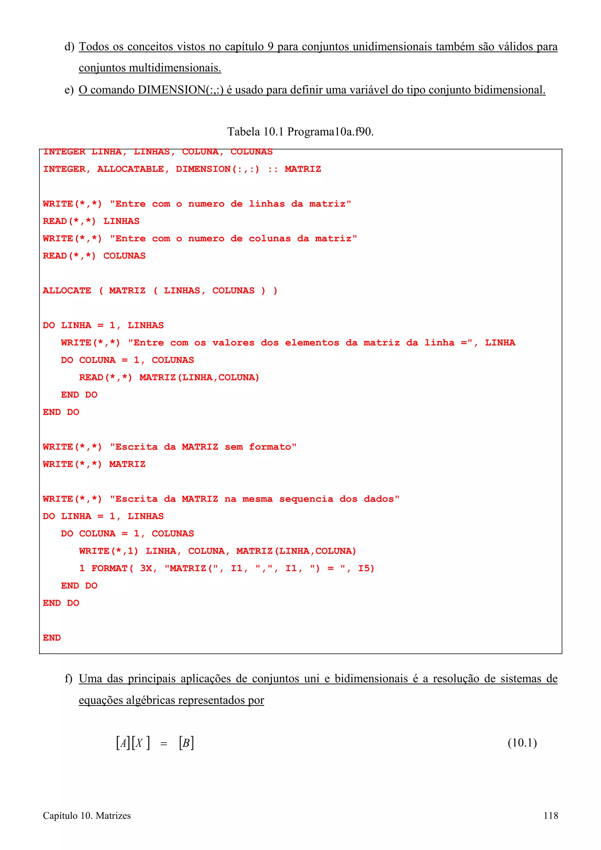 Capítulo 10. Matrizes 118 
d) Todos os conceitos vistos no capítulo 9 para conjuntos unidimensionais também são válidos para conjuntos multidimensionais. 
e) O comando DIMENSION(:,:) é usado para definir uma variável do tipo conjunto bidimensional. 
Tabela 10.1 Programa10a.f90. 
INTEGER LINHA, LINHAS, COLUNA, COLUNAS 
INTEGER, ALLOCATABLE, DIMENSION(:,:) :: MATRIZ 
WRITE(*,*) Entre com o numero de linhas da matriz READ(*,*) LINHAS 
WRITE(*,*) Entre com o numero de colunas da matriz READ(*,*) COLUNAS 
ALLOCATE ( MATRIZ ( LINHAS, COLUNAS ) ) 
DO LINHA = 1, LINHAS 
WRITE(*,*) Entre com os valores dos elementos da matriz da linha =, LINHA DO COLUNA = 1, COLUNAS 
READ(*,*) MATRIZ(LINHA,COLUNA) END DO 
END DO 
WRITE(*,*) Escrita da MATRIZ sem formato WRITE(*,*) MATRIZ 
WRITE(*,*) Escrita da MATRIZ na mesma sequencia dos dados DO LINHA = 1, LINHAS 
DO COLUNA = 1, COLUNAS 
WRITE(*,1) LINHA, COLUNA, MATRIZ(LINHA,COLUNA) 
1 FORMAT( 3X, MATRIZ(, I1, ,, I1, ) = , I5) END DO 
END DO 
END 
f) Uma das principais aplicações de conjuntos uni e bidimensionais é a resolução de sistemas de 
equações algébricas representados por 
[A][X ] = 
[B] 
(10.1)  