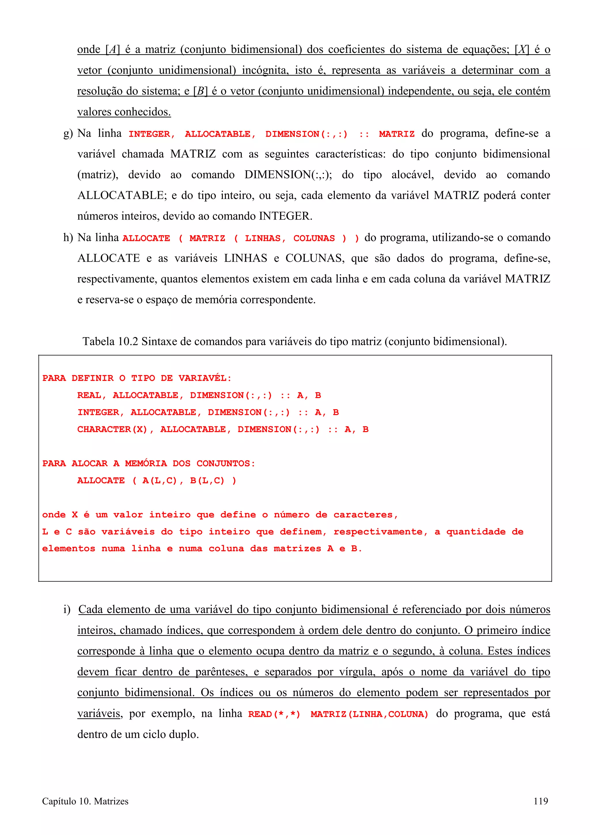 Capítulo 10. Matrizes 119 
onde [A] é a matriz (conjunto bidimensional) dos coeficientes do sistema de equações; [X] é o vetor (conjunto unidimensional) incógnita, isto é, representa as variáveis a determinar com a resolução do sistema; e [B] é o vetor (conjunto unidimensional) independente, ou seja, ele contém valores conhecidos. 
g) Na linha INTEGER, ALLOCATABLE, DIMENSION(:,:) :: MATRIZ do programa, define-se a variável chamada MATRIZ com as seguintes características: do tipo conjunto bidimensional (matriz), devido ao comando DIMENSION(:,:); do tipo alocável, devido ao comando ALLOCATABLE; e do tipo inteiro, ou seja, cada elemento da variável MATRIZ poderá conter números inteiros, devido ao comando INTEGER. 
h) Na linha ALLOCATE ( MATRIZ ( LINHAS, COLUNAS ) ) do programa, utilizando-se o comando ALLOCATE e as variáveis LINHAS e COLUNAS, que são dados do programa, define-se, respectivamente, quantos elementos existem em cada linha e em cada coluna da variável MATRIZ e reserva-se o espaço de memória correspondente. 
Tabela 10.2 Sintaxe de comandos para variáveis do tipo matriz (conjunto bidimensional). 
PARA DEFINIR O TIPO DE VARIAVÉL: 
REAL, ALLOCATABLE, DIMENSION(:,:) :: A, B INTEGER, ALLOCATABLE, DIMENSION(:,:) :: A, B CHARACTER(X), ALLOCATABLE, DIMENSION(:,:) :: A, B 
PARA ALOCAR A MEMÓRIA DOS CONJUNTOS: ALLOCATE ( A(L,C), B(L,C) ) 
onde X é um valor inteiro que define o número de caracteres, 
L e C são variáveis do tipo inteiro que definem, respectivamente, a quantidade de elementos numa linha e numa coluna das matrizes A e B. 
i) Cada elemento de uma variável do tipo conjunto bidimensional é referenciado por dois números inteiros, chamado índices, que correspondem à ordem dele dentro do conjunto. O primeiro índice corresponde à linha que o elemento ocupa dentro da matriz e o segundo, à coluna. Estes índices devem ficar dentro de parênteses, e separados por vírgula, após o nome da variável do tipo conjunto bidimensional. Os índices ou os números do elemento podem ser representados por variáveis, por exemplo, na linha READ(*,*) MATRIZ(LINHA,COLUNA) do programa, que está dentro de um ciclo duplo.  