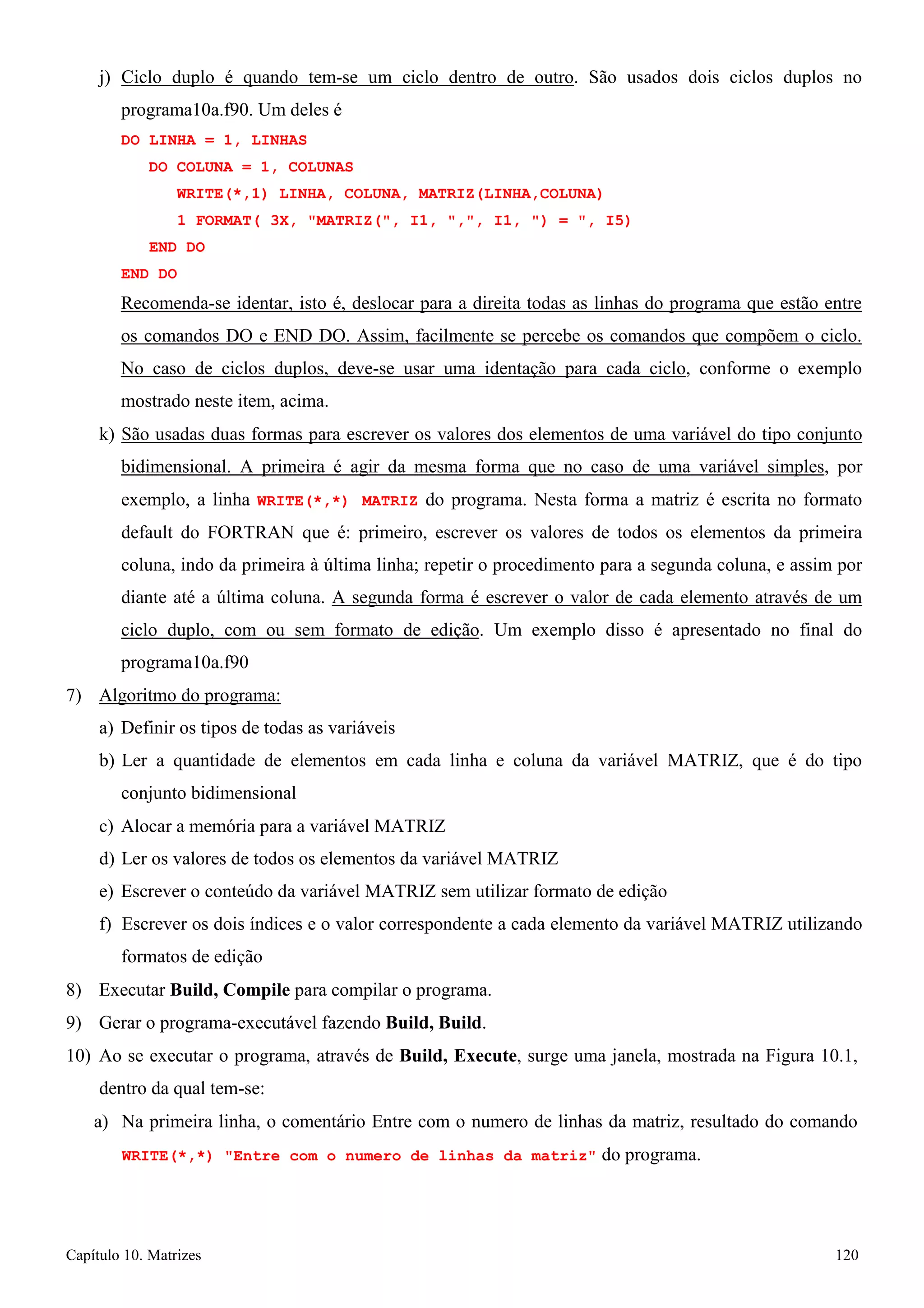 Capítulo 10. Matrizes 120 
j) Ciclo duplo é quando tem-se um ciclo dentro de outro. São usados dois ciclos duplos no programa10a.f90. Um deles é 
DO LINHA = 1, LINHAS 
DO COLUNA = 1, COLUNAS 
WRITE(*,1) LINHA, COLUNA, MATRIZ(LINHA,COLUNA) 
1 FORMAT( 3X, MATRIZ(, I1, ,, I1, ) = , I5) END DO 
END DO 
Recomenda-se identar, isto é, deslocar para a direita todas as linhas do programa que estão entre os comandos DO e END DO. Assim, facilmente se percebe os comandos que compõem o ciclo. No caso de ciclos duplos, deve-se usar uma identação para cada ciclo, conforme o exemplo mostrado neste item, acima. 
k) São usadas duas formas para escrever os valores dos elementos de uma variável do tipo conjunto bidimensional. A primeira é agir da mesma forma que no caso de uma variável simples, por exemplo, a linha WRITE(*,*) MATRIZ do programa. Nesta forma a matriz é escrita no formato default do FORTRAN que é: primeiro, escrever os valores de todos os elementos da primeira coluna, indo da primeira à última linha; repetir o procedimento para a segunda coluna, e assim por diante até a última coluna. A segunda forma é escrever o valor de cada elemento através de um ciclo duplo, com ou sem formato de edição. Um exemplo disso é apresentado no final do programa10a.f90 
7) Algoritmo do programa: 
a) Definir os tipos de todas as variáveis 
b) Ler a quantidade de elementos em cada linha e coluna da variável MATRIZ, que é do tipo conjunto bidimensional 
c) Alocar a memória para a variável MATRIZ 
d) Ler os valores de todos os elementos da variável MATRIZ 
e) Escrever o conteúdo da variável MATRIZ sem utilizar formato de edição 
f) Escrever os dois índices e o valor correspondente a cada elemento da variável MATRIZ utilizando formatos de edição 
8) Executar Build, Compile para compilar o programa. 
9) Gerar o programa-executável fazendo Build, Build. 
10) Ao se executar o programa, através de Build, Execute, surge uma janela, mostrada na Figura 10.1, dentro da qual tem-se: 
a) Na primeira linha, o comentário Entre com o numero de linhas da matriz, resultado do comando 
WRITE(*,*) Entre com o numero de linhas da matriz do programa.  