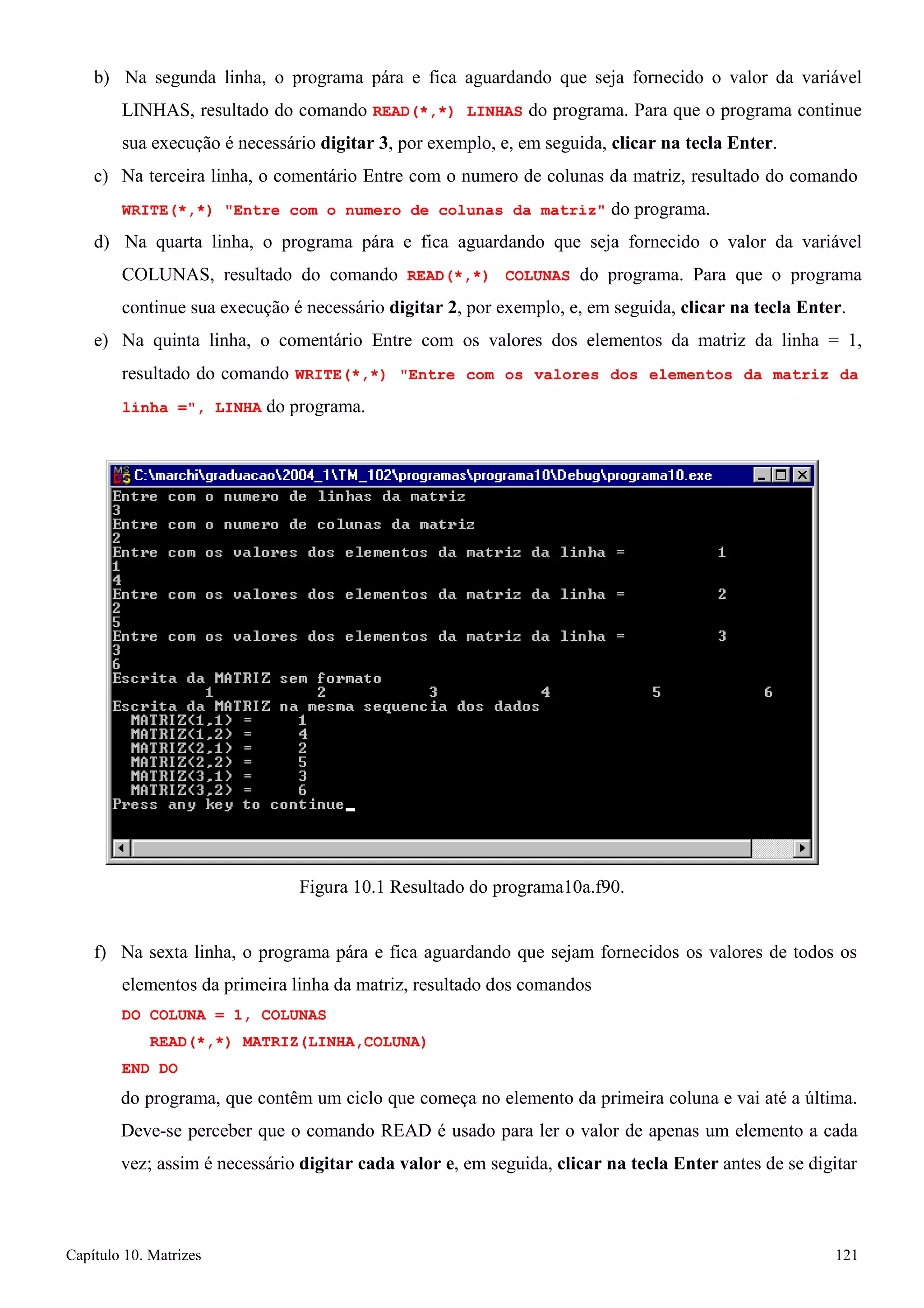 Capítulo 10. Matrizes 121 
b) Na segunda linha, o programa pára e fica aguardando que seja fornecido o valor da variável LINHAS, resultado do comando READ(*,*) LINHAS do programa. Para que o programa continue sua execução é necessário digitar 3, por exemplo, e, em seguida, clicar na tecla Enter. 
c) Na terceira linha, o comentário Entre com o numero de colunas da matriz, resultado do comando 
WRITE(*,*) Entre com o numero de colunas da matriz do programa. 
d) Na quarta linha, o programa pára e fica aguardando que seja fornecido o valor da variável COLUNAS, resultado do comando READ(*,*) COLUNAS do programa. Para que o programa continue sua execução é necessário digitar 2, por exemplo, e, em seguida, clicar na tecla Enter. 
e) Na quinta linha, o comentário Entre com os valores dos elementos da matriz da linha = 1, resultado do comando WRITE(*,*) Entre com os valores dos elementos da matriz da 
linha =, LINHA do programa. 
Figura 10.1 Resultado do programa10a.f90. 
f) Na sexta linha, o programa pára e fica aguardando que sejam fornecidos os valores de todos os elementos da primeira linha da matriz, resultado dos comandos 
DO COLUNA = 1, COLUNAS 
READ(*,*) MATRIZ(LINHA,COLUNA) END DO 
do programa, que contêm um ciclo que começa no elemento da primeira coluna e vai até a última. 
Deve-se perceber que o comando READ é usado para ler o valor de apenas um elemento a cada vez; assim é necessário digitar cada valor e, em seguida, clicar na tecla Enter antes de se digitar  