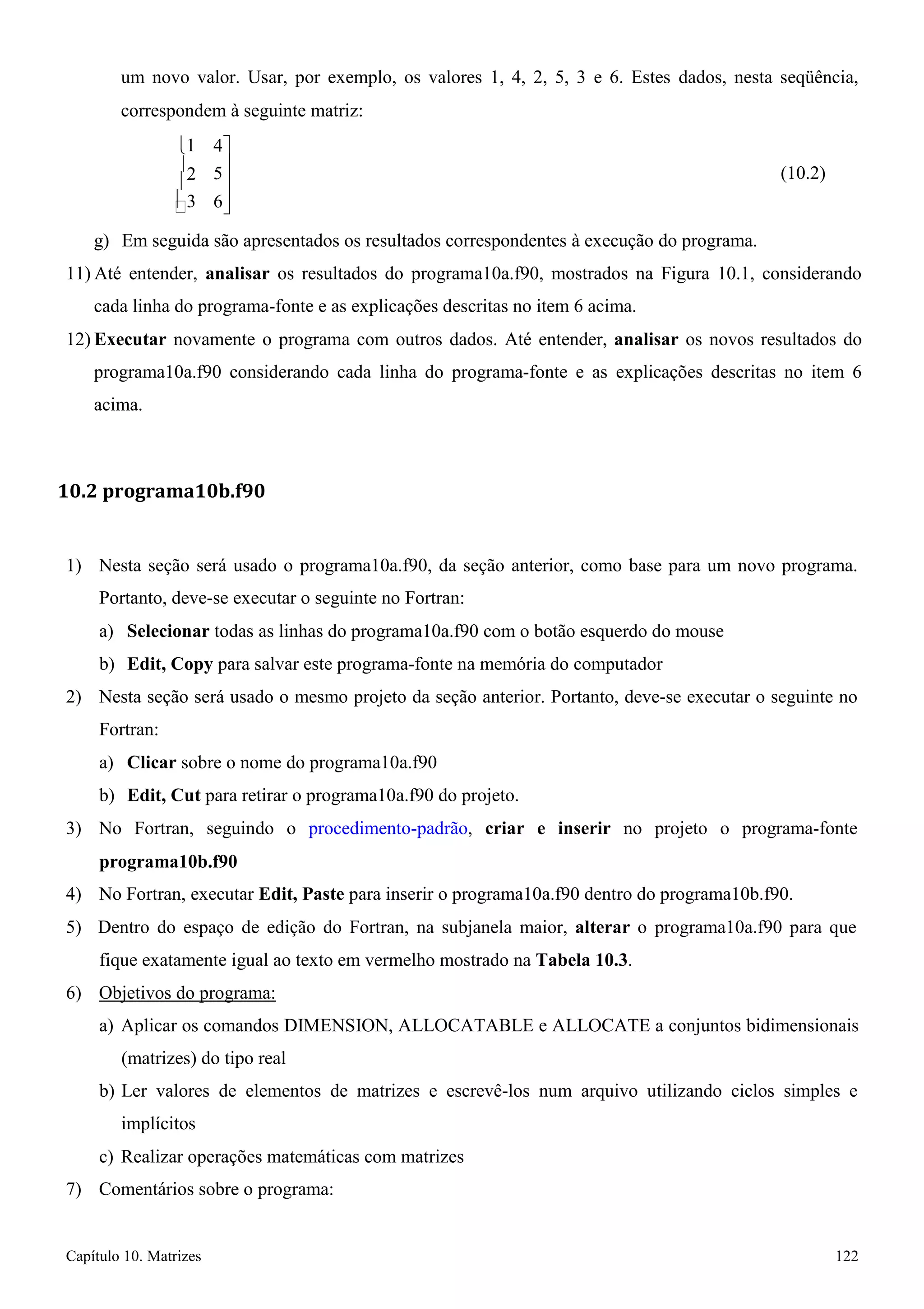 Capítulo 10. Matrizes 122 
 
5 
um novo valor. Usar, por exemplo, os valores 1, 4, 2, 5, 3 e 6. Estes dados, nesta seqüência, 
correspondem à seguinte matriz: 
1 
2 
3 
4 
 
 
6 
(10.2) 
g) Em seguida são apresentados os resultados correspondentes à execução do programa. 
11) Até entender, analisar os resultados do programa10a.f90, mostrados na Figura 10.1, considerando cada linha do programa-fonte e as explicações descritas no item 6 acima. 
12) Executar novamente o programa com outros dados. Até entender, analisar os novos resultados do programa10a.f90 considerando cada linha do programa-fonte e as explicações descritas no item 6 acima. 
10.2 programa10b.f90 
1) Nesta seção será usado o programa10a.f90, da seção anterior, como base para um novo programa. 
Portanto, deve-se executar o seguinte no Fortran: 
a) Selecionar todas as linhas do programa10a.f90 com o botão esquerdo do mouse b) Edit, Copy para salvar este programa-fonte na memória do computador 
2) Nesta seção será usado o mesmo projeto da seção anterior. Portanto, deve-se executar o seguinte no 
Fortran: 
a) Clicar sobre o nome do programa10a.f90 
b) Edit, Cut para retirar o programa10a.f90 do projeto. 
3) No Fortran, seguindo o procedimento-padrão, criar e inserir no projeto o programa-fonte 
programa10b.f90 
4) No Fortran, executar Edit, Paste para inserir o programa10a.f90 dentro do programa10b.f90. 
5) Dentro do espaço de edição do Fortran, na subjanela maior, alterar o programa10a.f90 para que fique exatamente igual ao texto em vermelho mostrado na Tabela 10.3. 
6) Objetivos do programa: 
a) Aplicar os comandos DIMENSION, ALLOCATABLE e ALLOCATE a conjuntos bidimensionais 
(matrizes) do tipo real 
b) Ler valores de elementos de matrizes e escrevê-los num arquivo utilizando ciclos simples e implícitos 
c) Realizar operações matemáticas com matrizes 
7) Comentários sobre o programa:  
