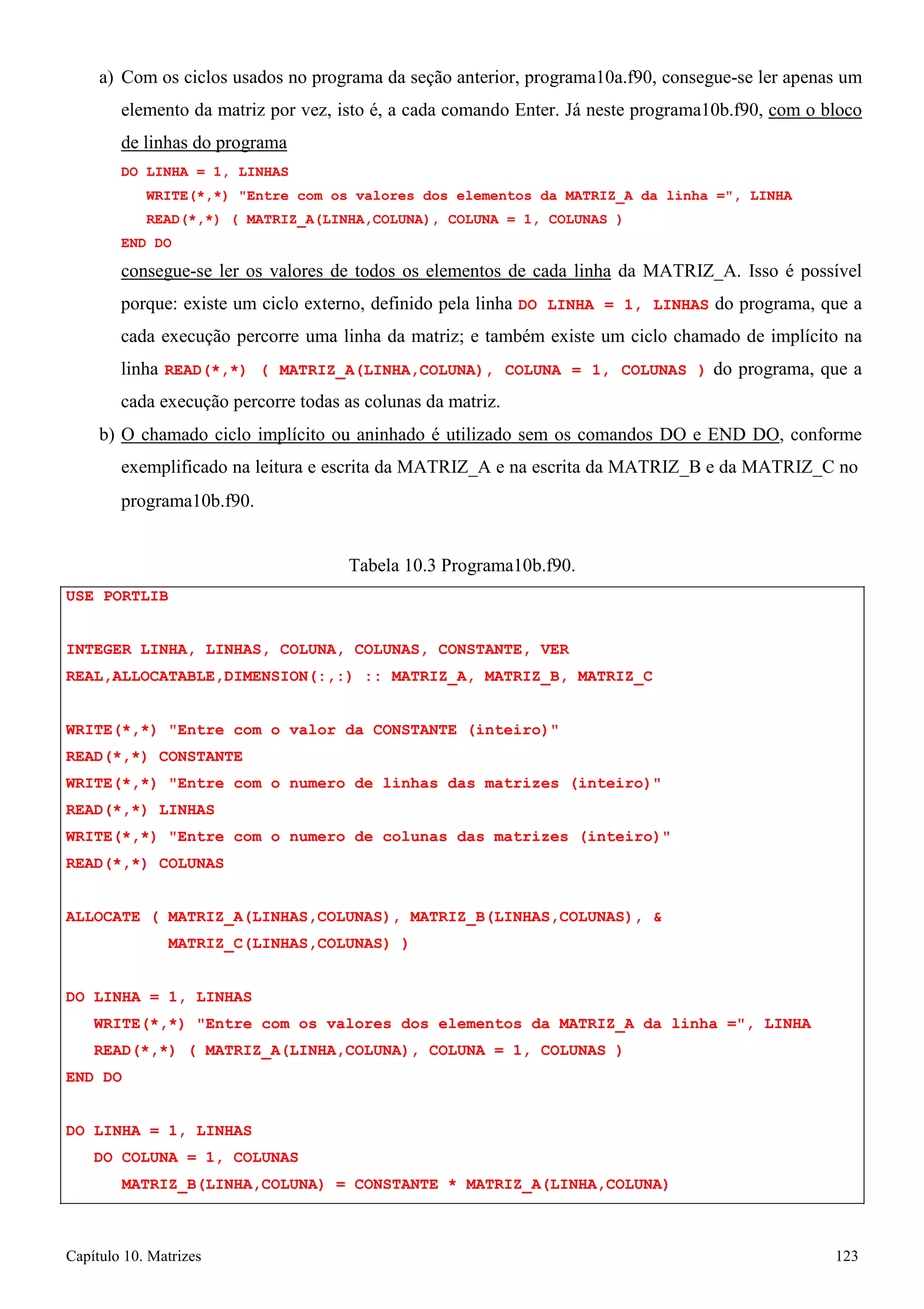 Capítulo 10. Matrizes 123 
a) Com os ciclos usados no programa da seção anterior, programa10a.f90, consegue-se ler apenas um elemento da matriz por vez, isto é, a cada comando Enter. Já neste programa10b.f90, com o bloco de linhas do programa 
DO LINHA = 1, LINHAS 
WRITE(*,*) Entre com os valores dos elementos da MATRIZ_A da linha =, LINHA READ(*,*) ( MATRIZ_A(LINHA,COLUNA), COLUNA = 1, COLUNAS ) 
END DO 
consegue-se ler os valores de todos os elementos de cada linha da MATRIZ_A. Isso é possível porque: existe um ciclo externo, definido pela linha DO LINHA = 1, LINHAS do programa, que a cada execução percorre uma linha da matriz; e também existe um ciclo chamado de implícito na linha READ(*,*) ( MATRIZ_A(LINHA,COLUNA), COLUNA = 1, COLUNAS ) do programa, que a cada execução percorre todas as colunas da matriz. 
b) O chamado ciclo implícito ou aninhado é utilizado sem os comandos DO e END DO, conforme exemplificado na leitura e escrita da MATRIZ_A e na escrita da MATRIZ_B e da MATRIZ_C no 
programa10b.f90. 
USE PORTLIB 
Tabela 10.3 Programa10b.f90. 
INTEGER LINHA, LINHAS, COLUNA, COLUNAS, CONSTANTE, VER REAL,ALLOCATABLE,DIMENSION(:,:) :: MATRIZ_A, MATRIZ_B, MATRIZ_C 
WRITE(*,*) Entre com o valor da CONSTANTE (inteiro) READ(*,*) CONSTANTE 
WRITE(*,*) Entre com o numero de linhas das matrizes (inteiro) READ(*,*) LINHAS 
WRITE(*,*) Entre com o numero de colunas das matrizes (inteiro) READ(*,*) COLUNAS 
ALLOCATE ( MATRIZ_A(LINHAS,COLUNAS), MATRIZ_B(LINHAS,COLUNAS),  MATRIZ_C(LINHAS,COLUNAS) ) 
DO LINHA = 1, LINHAS 
WRITE(*,*) Entre com os valores dos elementos da MATRIZ_A da linha =, LINHA READ(*,*) ( MATRIZ_A(LINHA,COLUNA), COLUNA = 1, COLUNAS ) 
END DO 
DO LINHA = 1, LINHAS 
DO COLUNA = 1, COLUNAS 
MATRIZ_B(LINHA,COLUNA) = CONSTANTE * MATRIZ_A(LINHA,COLUNA)  
