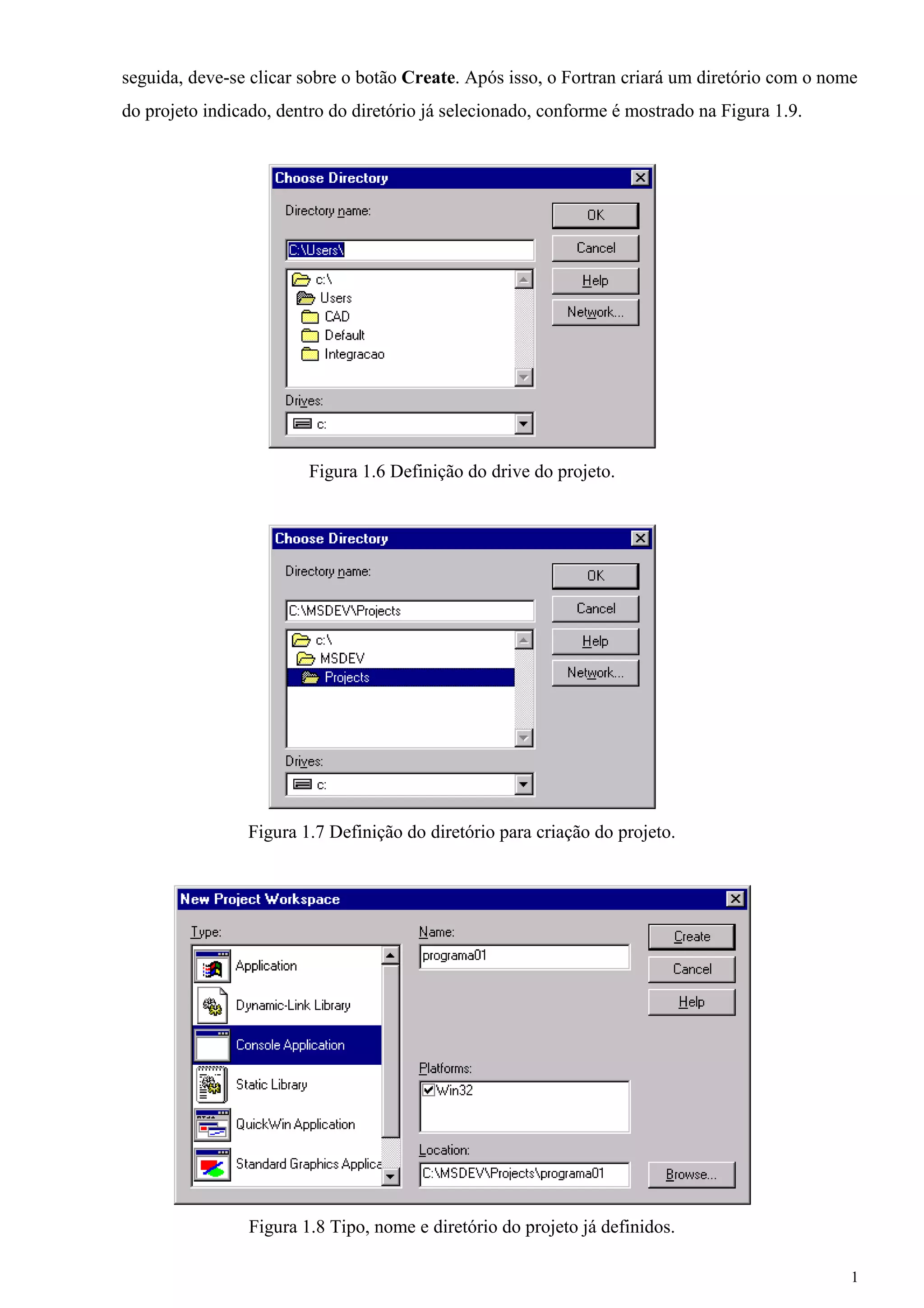 1 
seguida, deve-se clicar sobre o botão Create. Após isso, o Fortran criará um diretório com o nome 
do projeto indicado, dentro do diretório já selecionado, conforme é mostrado na Figura 1.9. 
Figura 1.6 Definição do drive do projeto. 
Figura 1.7 Definição do diretório para criação do projeto. 
Figura 1.8 Tipo, nome e diretório do projeto já definidos.  