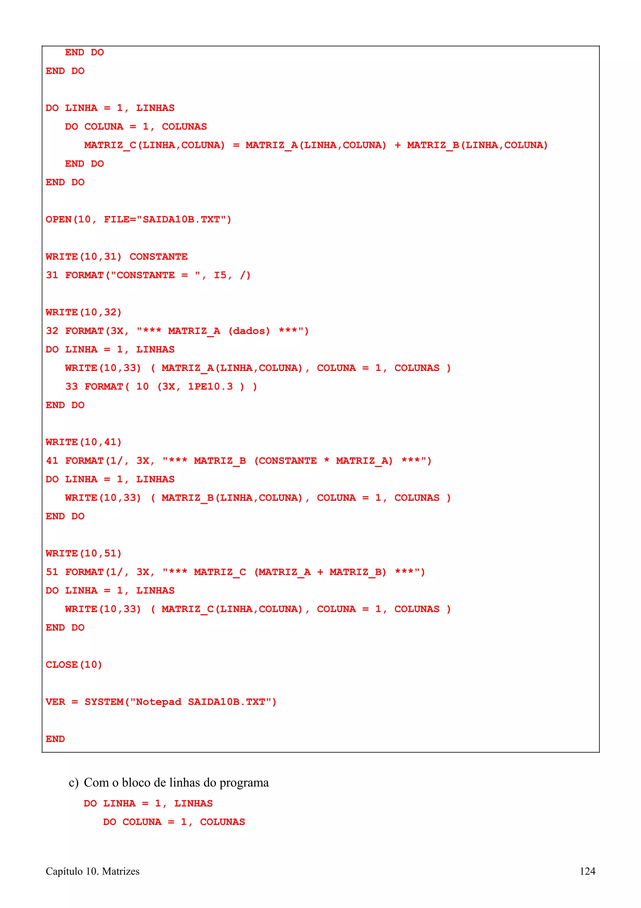 Capítulo 10. Matrizes 124 
END DO END DO 
DO LINHA = 1, LINHAS 
DO COLUNA = 1, COLUNAS 
MATRIZ_C(LINHA,COLUNA) = MATRIZ_A(LINHA,COLUNA) + MATRIZ_B(LINHA,COLUNA) END DO 
END DO 
OPEN(10, FILE=SAIDA10B.TXT) WRITE(10,31) CONSTANTE 
31 FORMAT(CONSTANTE = , I5, /) 
WRITE(10,32) 
32 FORMAT(3X, *** MATRIZ_A (dados) ***) DO LINHA = 1, LINHAS 
WRITE(10,33) ( MATRIZ_A(LINHA,COLUNA), COLUNA = 1, COLUNAS ) 
33 FORMAT( 10 (3X, 1PE10.3 ) ) END DO 
WRITE(10,41) 
41 FORMAT(1/, 3X, *** MATRIZ_B (CONSTANTE * MATRIZ_A) ***) DO LINHA = 1, LINHAS 
WRITE(10,33) ( MATRIZ_B(LINHA,COLUNA), COLUNA = 1, COLUNAS ) END DO 
WRITE(10,51) 
51 FORMAT(1/, 3X, *** MATRIZ_C (MATRIZ_A + MATRIZ_B) ***) DO LINHA = 1, LINHAS 
WRITE(10,33) ( MATRIZ_C(LINHA,COLUNA), COLUNA = 1, COLUNAS ) END DO 
CLOSE(10) 
VER = SYSTEM(Notepad SAIDA10B.TXT) END 
c) Com o bloco de linhas do programa 
DO LINHA = 1, LINHAS 
DO COLUNA = 1, COLUNAS  