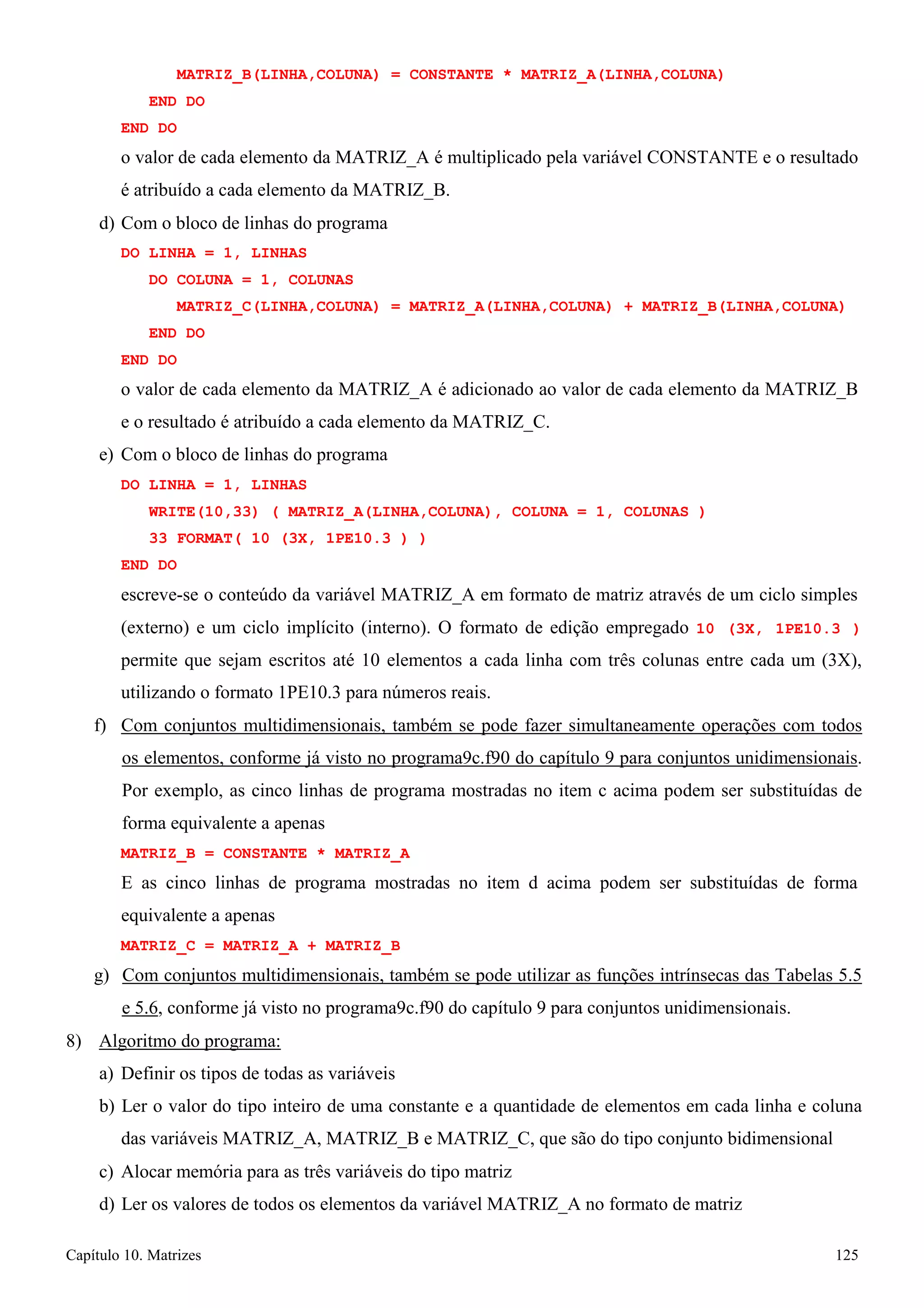 Capítulo 10. Matrizes 125 
MATRIZ_B(LINHA,COLUNA) = CONSTANTE * MATRIZ_A(LINHA,COLUNA) END DO 
END DO 
o valor de cada elemento da MATRIZ_A é multiplicado pela variável CONSTANTE e o resultado é atribuído a cada elemento da MATRIZ_B. 
d) Com o bloco de linhas do programa 
DO LINHA = 1, LINHAS 
DO COLUNA = 1, COLUNAS 
MATRIZ_C(LINHA,COLUNA) = MATRIZ_A(LINHA,COLUNA) + MATRIZ_B(LINHA,COLUNA) END DO 
END DO 
o valor de cada elemento da MATRIZ_A é adicionado ao valor de cada elemento da MATRIZ_B 
e o resultado é atribuído a cada elemento da MATRIZ_C. e) Com o bloco de linhas do programa 
DO LINHA = 1, LINHAS 
WRITE(10,33) ( MATRIZ_A(LINHA,COLUNA), COLUNA = 1, COLUNAS ) 
33 FORMAT( 10 (3X, 1PE10.3 ) ) END DO 
escreve-se o conteúdo da variável MATRIZ_A em formato de matriz através de um ciclo simples 
(externo) e um ciclo implícito (interno). O formato de edição empregado 10 (3X, 1PE10.3 ) permite que sejam escritos até 10 elementos a cada linha com três colunas entre cada um (3X), utilizando o formato 1PE10.3 para números reais. 
f) Com conjuntos multidimensionais, também se pode fazer simultaneamente operações com todos os elementos, conforme já visto no programa9c.f90 do capítulo 9 para conjuntos unidimensionais. Por exemplo, as cinco linhas de programa mostradas no item c acima podem ser substituídas de forma equivalente a apenas 
MATRIZ_B = CONSTANTE * MATRIZ_A 
E as cinco linhas de programa mostradas no item d acima podem ser substituídas de forma equivalente a apenas 
MATRIZ_C = MATRIZ_A + MATRIZ_B 
g) Com conjuntos multidimensionais, também se pode utilizar as funções intrínsecas das Tabelas 5.5 e 5.6, conforme já visto no programa9c.f90 do capítulo 9 para conjuntos unidimensionais. 
8) Algoritmo do programa: 
a) Definir os tipos de todas as variáveis 
b) Ler o valor do tipo inteiro de uma constante e a quantidade de elementos em cada linha e coluna das variáveis MATRIZ_A, MATRIZ_B e MATRIZ_C, que são do tipo conjunto bidimensional 
c) Alocar memória para as três variáveis do tipo matriz 
d) Ler os valores de todos os elementos da variável MATRIZ_A no formato de matriz  