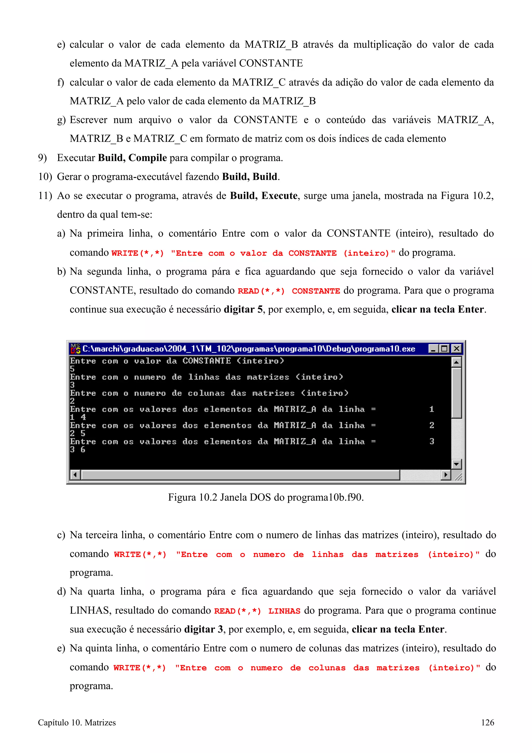 Capítulo 10. Matrizes 126 
e) calcular o valor de cada elemento da MATRIZ_B através da multiplicação do valor de cada elemento da MATRIZ_A pela variável CONSTANTE 
f) calcular o valor de cada elemento da MATRIZ_C através da adição do valor de cada elemento da 
MATRIZ_A pelo valor de cada elemento da MATRIZ_B 
g) Escrever num arquivo o valor da CONSTANTE e o conteúdo das variáveis MATRIZ_A, MATRIZ_B e MATRIZ_C em formato de matriz com os dois índices de cada elemento 
9) Executar Build, Compile para compilar o programa. 
10) Gerar o programa-executável fazendo Build, Build. 
11) Ao se executar o programa, através de Build, Execute, surge uma janela, mostrada na Figura 10.2, dentro da qual tem-se: 
a) Na primeira linha, o comentário Entre com o valor da CONSTANTE (inteiro), resultado do comando WRITE(*,*) Entre com o valor da CONSTANTE (inteiro) do programa. 
b) Na segunda linha, o programa pára e fica aguardando que seja fornecido o valor da variável 
CONSTANTE, resultado do comando READ(*,*) CONSTANTE do programa. Para que o programa continue sua execução é necessário digitar 5, por exemplo, e, em seguida, clicar na tecla Enter. 
Figura 10.2 Janela DOS do programa10b.f90. 
c) Na terceira linha, o comentário Entre com o numero de linhas das matrizes (inteiro), resultado do comando WRITE(*,*) Entre com o numero de linhas das matrizes (inteiro) do programa. 
d) Na quarta linha, o programa pára e fica aguardando que seja fornecido o valor da variável LINHAS, resultado do comando READ(*,*) LINHAS do programa. Para que o programa continue sua execução é necessário digitar 3, por exemplo, e, em seguida, clicar na tecla Enter. 
e) Na quinta linha, o comentário Entre com o numero de colunas das matrizes (inteiro), resultado do comando WRITE(*,*) Entre com o numero de colunas das matrizes (inteiro) do programa.  