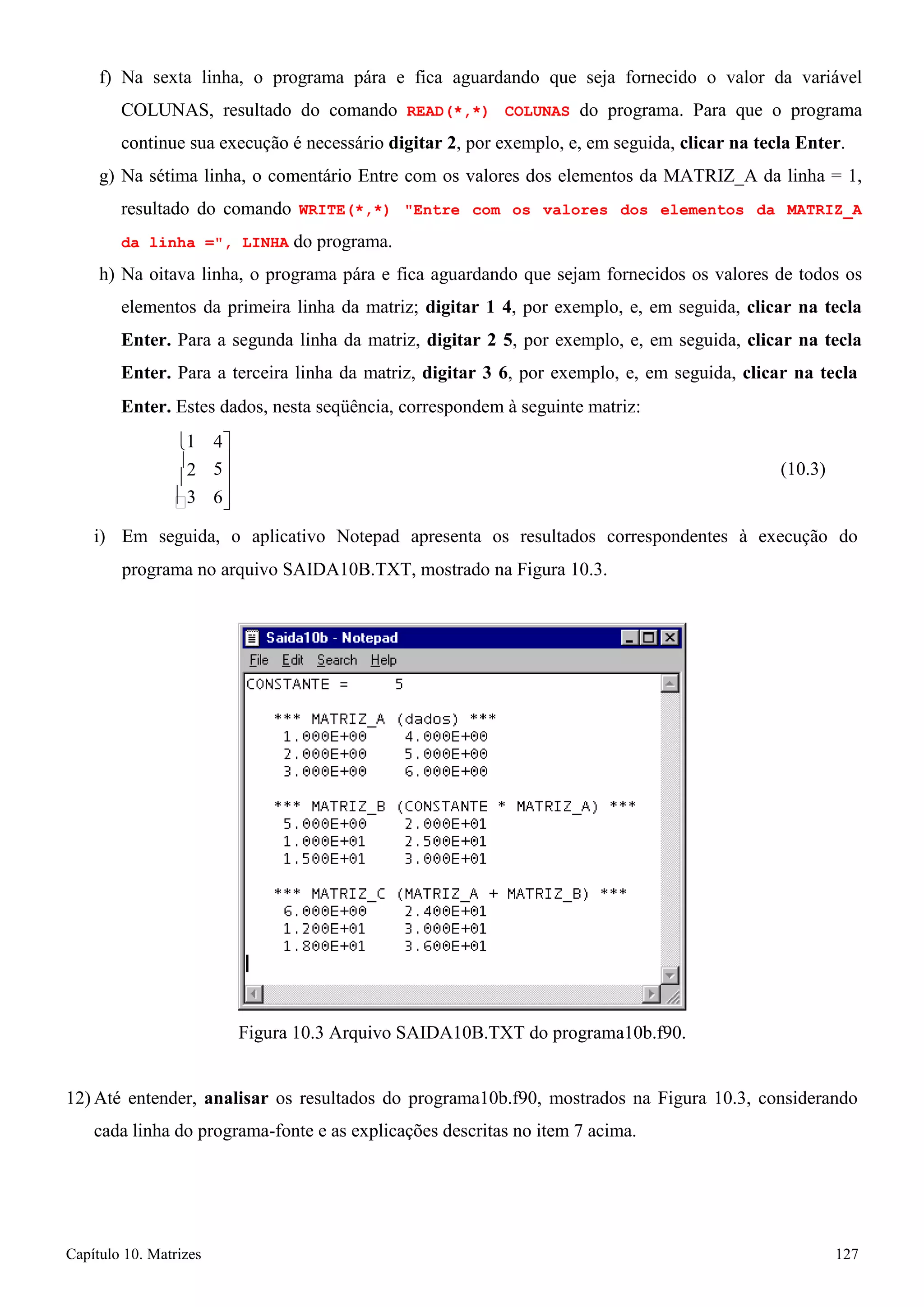 Capítulo 10. Matrizes 127 
 
5 
f) Na sexta linha, o programa pára e fica aguardando que seja fornecido o valor da variável COLUNAS, resultado do comando READ(*,*) COLUNAS do programa. Para que o programa continue sua execução é necessário digitar 2, por exemplo, e, em seguida, clicar na tecla Enter. 
g) Na sétima linha, o comentário Entre com os valores dos elementos da MATRIZ_A da linha = 1, resultado do comando WRITE(*,*) Entre com os valores dos elementos da MATRIZ_A da linha =, LINHA do programa. 
h) Na oitava linha, o programa pára e fica aguardando que sejam fornecidos os valores de todos os elementos da primeira linha da matriz; digitar 1 4, por exemplo, e, em seguida, clicar na tecla Enter. Para a segunda linha da matriz, digitar 2 5, por exemplo, e, em seguida, clicar na tecla Enter. Para a terceira linha da matriz, digitar 3 6, por exemplo, e, em seguida, clicar na tecla 
Enter. Estes dados, nesta seqüência, correspondem à seguinte matriz: 
1 
2 
3 
4 
 
 
6 
(10.3) 
i) Em seguida, o aplicativo Notepad apresenta os resultados correspondentes à execução do 
programa no arquivo SAIDA10B.TXT, mostrado na Figura 10.3. 
Figura 10.3 Arquivo SAIDA10B.TXT do programa10b.f90. 
12) Até entender, analisar os resultados do programa10b.f90, mostrados na Figura 10.3, considerando cada linha do programa-fonte e as explicações descritas no item 7 acima.  