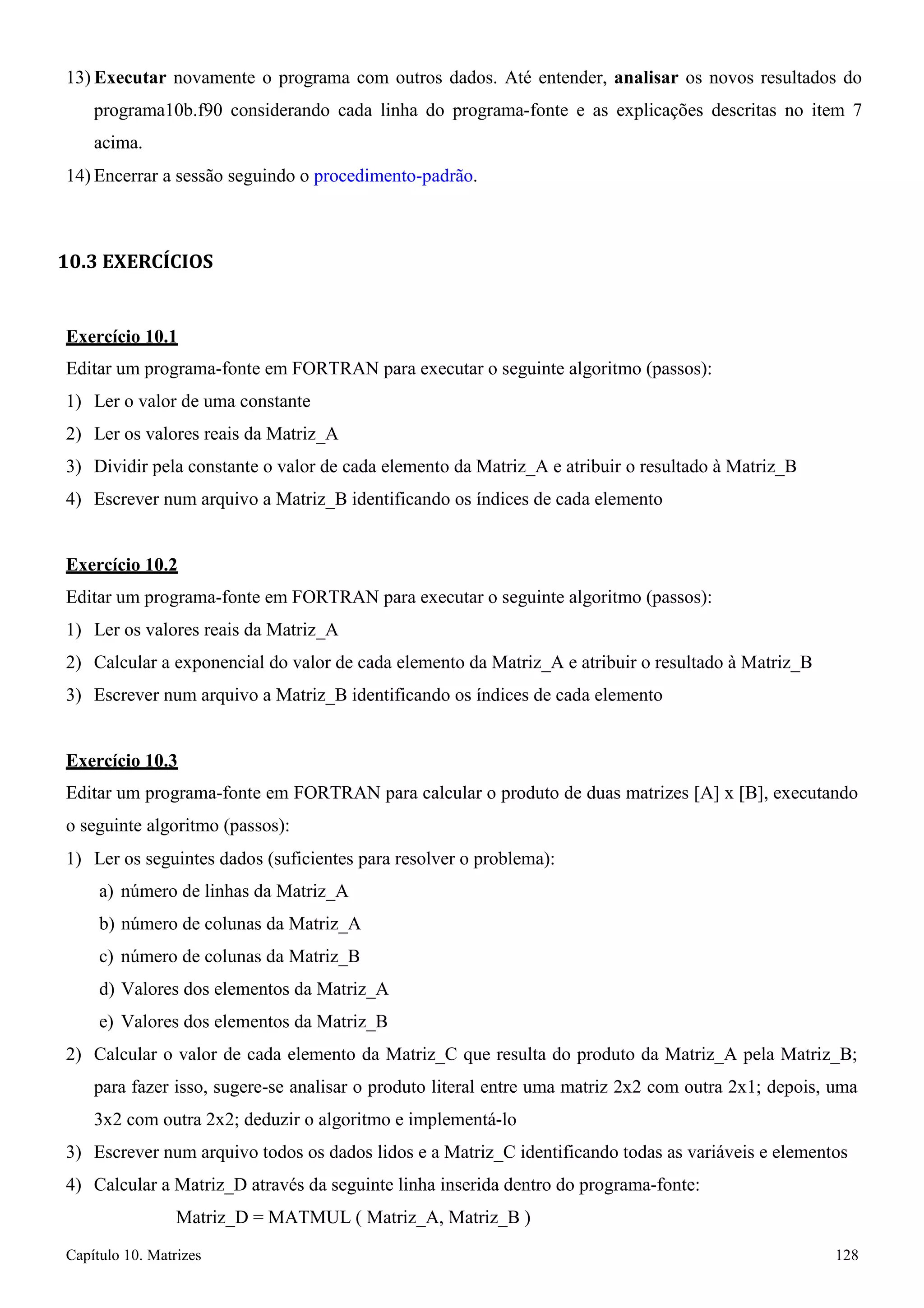 Capítulo 10. Matrizes 128 
13) Executar novamente o programa com outros dados. Até entender, analisar os novos resultados do programa10b.f90 considerando cada linha do programa-fonte e as explicações descritas no item 7 acima. 
14) Encerrar a sessão seguindo o procedimento-padrão. 
10.3 EXERCÍCIOS 
Exercício 10.1 
Editar um programa-fonte em FORTRAN para executar o seguinte algoritmo (passos): 
1) Ler o valor de uma constante 
2) Ler os valores reais da Matriz_A 
3) Dividir pela constante o valor de cada elemento da Matriz_A e atribuir o resultado à Matriz_B 
4) Escrever num arquivo a Matriz_B identificando os índices de cada elemento 
Exercício 10.2 
Editar um programa-fonte em FORTRAN para executar o seguinte algoritmo (passos): 
1) Ler os valores reais da Matriz_A 
2) Calcular a exponencial do valor de cada elemento da Matriz_A e atribuir o resultado à Matriz_B 
3) Escrever num arquivo a Matriz_B identificando os índices de cada elemento 
Exercício 10.3 
Editar um programa-fonte em FORTRAN para calcular o produto de duas matrizes [A] x [B], executando o seguinte algoritmo (passos): 
1) Ler os seguintes dados (suficientes para resolver o problema): 
a) número de linhas da Matriz_A 
b) número de colunas da Matriz_A 
c) número de colunas da Matriz_B 
d) Valores dos elementos da Matriz_A 
e) Valores dos elementos da Matriz_B 
2) Calcular o valor de cada elemento da Matriz_C que resulta do produto da Matriz_A pela Matriz_B; 
para fazer isso, sugere-se analisar o produto literal entre uma matriz 2x2 com outra 2x1; depois, uma 
3x2 com outra 2x2; deduzir o algoritmo e implementá-lo 
3) Escrever num arquivo todos os dados lidos e a Matriz_C identificando todas as variáveis e elementos 
4) Calcular a Matriz_D através da seguinte linha inserida dentro do programa-fonte: Matriz_D = MATMUL ( Matriz_A, Matriz_B )  