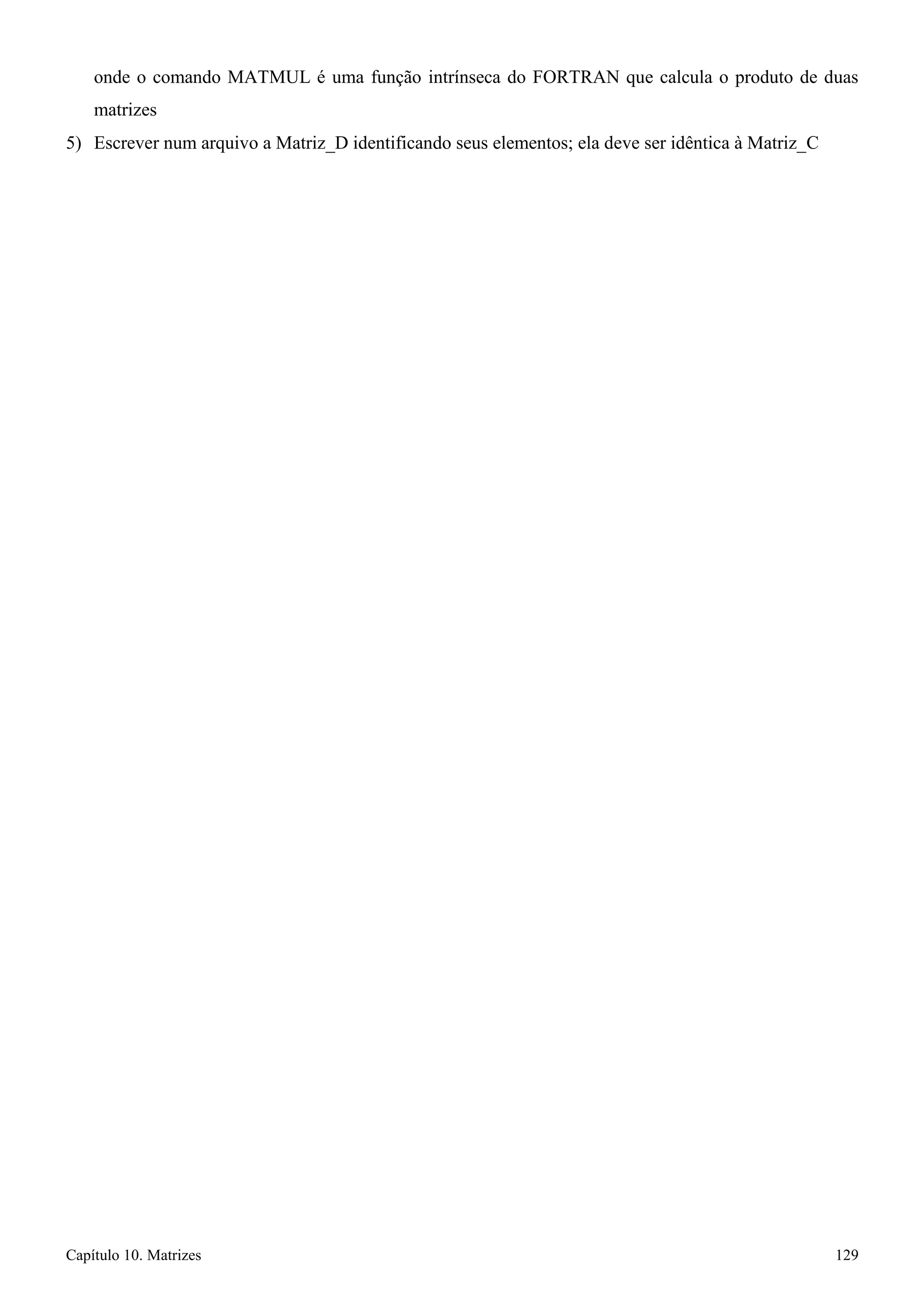 Capítulo 10. Matrizes 129 
onde o comando MATMUL é uma função intrínseca do FORTRAN que calcula o produto de duas matrizes 
5) Escrever num arquivo a Matriz_D identificando seus elementos; ela deve ser idêntica à Matriz_C  