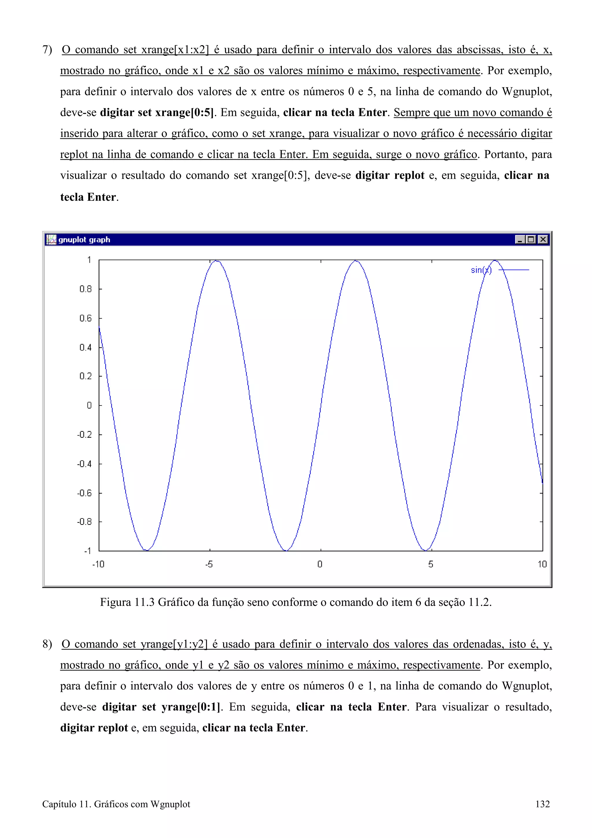 Capítulo 11. Gráficos comWgnuplot 132 
7) O comando set xrange[x1:x2] é usado para definir o intervalo dos valores das abscissas, isto é, x, mostrado no gráfico, onde x1 e x2 são os valores mínimo e máximo, respectivamente. Por exemplo, para definir o intervalo dos valores de x entre os números 0 e 5, na linha de comando do Wgnuplot, deve-se digitar set xrange[0:5]. Em seguida, clicar na tecla Enter. Sempre que um novo comando é inserido para alterar o gráfico, como o set xrange, para visualizar o novo gráfico é necessário digitar replot na linha de comando e clicar na tecla Enter. Em seguida, surge o novo gráfico. Portanto, para visualizar o resultado do comando set xrange[0:5], deve-se digitar replot e, em seguida, clicar na 
tecla Enter. 
Figura 11.3 Gráfico da função seno conforme o comando do item 6 da seção 11.2. 
8) O comando set yrange[y1:y2] é usado para definir o intervalo dos valores das ordenadas, isto é, y, mostrado no gráfico, onde y1 e y2 são os valores mínimo e máximo, respectivamente. Por exemplo, para definir o intervalo dos valores de y entre os números 0 e 1, na linha de comando do Wgnuplot, deve-se digitar set yrange[0:1]. Em seguida, clicar na tecla Enter. Para visualizar o resultado, digitar replot e, em seguida, clicar na tecla Enter.  