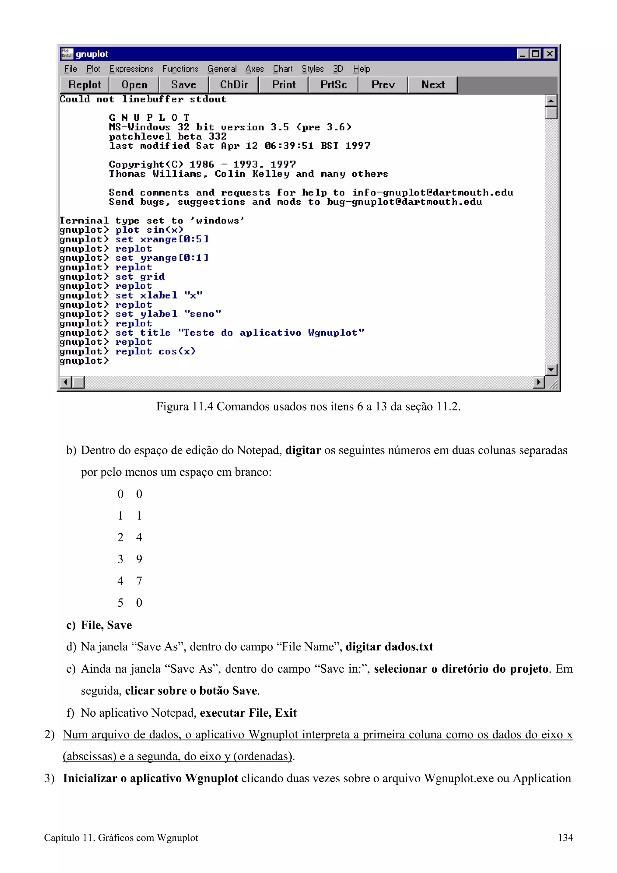 Capítulo 11. Gráficos comWgnuplot 134 
Figura 11.4 Comandos usados nos itens 6 a 13 da seção 11.2. 
b) Dentro do espaço de edição do Notepad, digitar os seguintes números em duas colunas separadas por pelo menos um espaço em branco: 
0 0 
1 1 
2 4 
3 9 
4 7 
5 0 
c) File, Save 
d) Na janela “Save As”, dentro do campo “File Name”, digitar dados.txt 
e) Ainda na janela “Save As”, dentro do campo “Save in:”, selecionar o diretório do projeto. Em seguida, clicar sobre o botão Save. 
f) No aplicativo Notepad, executar File, Exit 
2) Num arquivo de dados, o aplicativo Wgnuplot interpreta a primeira coluna como os dados do eixo x 
(abscissas) e a segunda, do eixo y (ordenadas). 
3) Inicializar o aplicativo Wgnuplot clicando duas vezes sobre o arquivo Wgnuplot.exe ou Application  