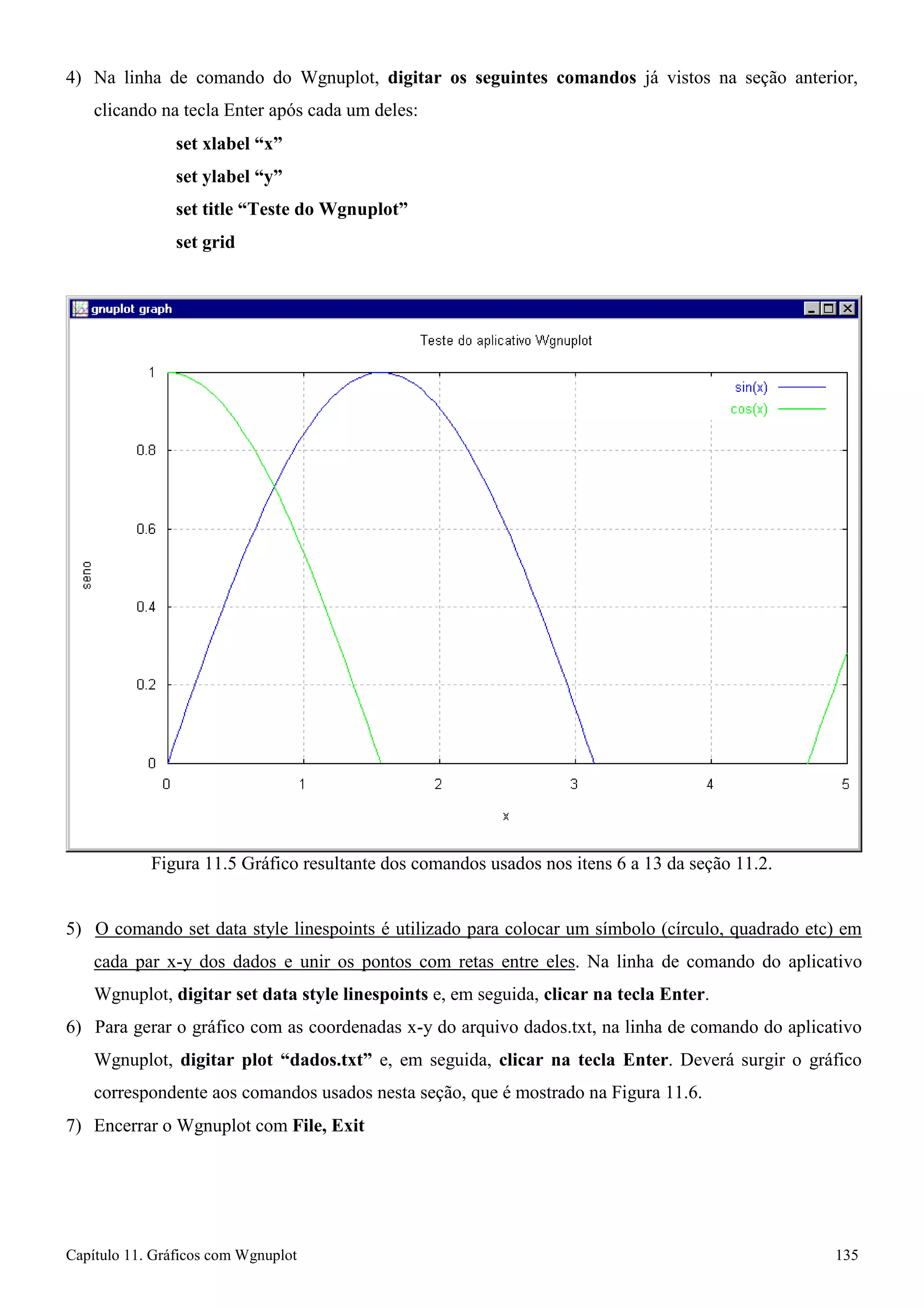 Capítulo 11. Gráficos comWgnuplot 135 
4) Na linha de comando do Wgnuplot, digitar os seguintes comandos já vistos na seção anterior, clicando na tecla Enter após cada um deles: 
set xlabel “x” 
set ylabel “y” 
set title “Teste do Wgnuplot” 
set grid 
Figura 11.5 Gráfico resultante dos comandos usados nos itens 6 a 13 da seção 11.2. 
5) O comando set data style linespoints é utilizado para colocar um símbolo (círculo, quadrado etc) em cada par x-y dos dados e unir os pontos com retas entre eles. Na linha de comando do aplicativo Wgnuplot, digitar set data style linespoints e, em seguida, clicar na tecla Enter. 
6) Para gerar o gráfico com as coordenadas x-y do arquivo dados.txt, na linha de comando do aplicativo Wgnuplot, digitar plot “dados.txt” e, em seguida, clicar na tecla Enter. Deverá surgir o gráfico correspondente aos comandos usados nesta seção, que é mostrado na Figura 11.6. 
7) Encerrar o Wgnuplot com File, Exit  