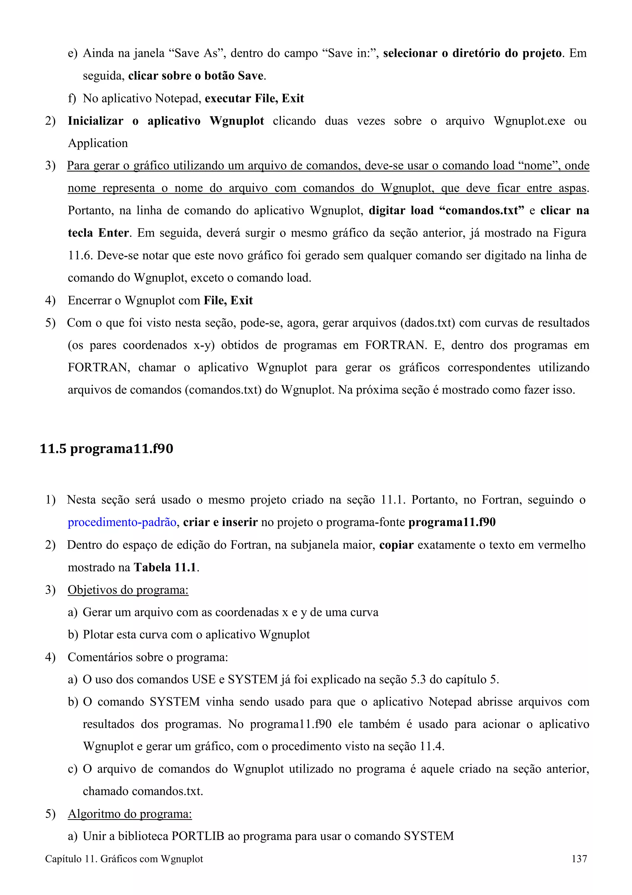 Capítulo 11. Gráficos comWgnuplot 137 
e) Ainda na janela “Save As”, dentro do campo “Save in:”, selecionar o diretório do projeto. Em seguida, clicar sobre o botão Save. 
f) No aplicativo Notepad, executar File, Exit 
2) Inicializar o aplicativo Wgnuplot clicando duas vezes sobre o arquivo Wgnuplot.exe ou 
Application 
3) Para gerar o gráfico utilizando um arquivo de comandos, deve-se usar o comando load “nome”, onde nome representa o nome do arquivo com comandos do Wgnuplot, que deve ficar entre aspas. Portanto, na linha de comando do aplicativo Wgnuplot, digitar load “comandos.txt” e clicar na tecla Enter. Em seguida, deverá surgir o mesmo gráfico da seção anterior, já mostrado na Figura 
11.6. Deve-se notar que este novo gráfico foi gerado sem qualquer comando ser digitado na linha de comando do Wgnuplot, exceto o comando load. 
4) Encerrar o Wgnuplot com File, Exit 
5) Com o que foi visto nesta seção, pode-se, agora, gerar arquivos (dados.txt) com curvas de resultados (os pares coordenados x-y) obtidos de programas em FORTRAN. E, dentro dos programas em FORTRAN, chamar o aplicativo Wgnuplot para gerar os gráficos correspondentes utilizando arquivos de comandos (comandos.txt) do Wgnuplot. Na próxima seção é mostrado como fazer isso. 
11.5 programa11.f90 
1) Nesta seção será usado o mesmo projeto criado na seção 11.1. Portanto, no Fortran, seguindo o procedimento-padrão, criar e inserir no projeto o programa-fonte programa11.f90 
2) Dentro do espaço de edição do Fortran, na subjanela maior, copiar exatamente o texto em vermelho mostrado na Tabela 11.1. 
3) Objetivos do programa: 
a) Gerar um arquivo com as coordenadas x e y de uma curva b) Plotar esta curva com o aplicativo Wgnuplot 
4) Comentários sobre o programa: 
a) O uso dos comandos USE e SYSTEM já foi explicado na seção 5.3 do capítulo 5. 
b) O comando SYSTEM vinha sendo usado para que o aplicativo Notepad abrisse arquivos com resultados dos programas. No programa11.f90 ele também é usado para acionar o aplicativo Wgnuplot e gerar um gráfico, com o procedimento visto na seção 11.4. 
c) O arquivo de comandos do Wgnuplot utilizado no programa é aquele criado na seção anterior, chamado comandos.txt. 
5) Algoritmo do programa: 
a) Unir a biblioteca PORTLIB ao programa para usar o comando SYSTEM  