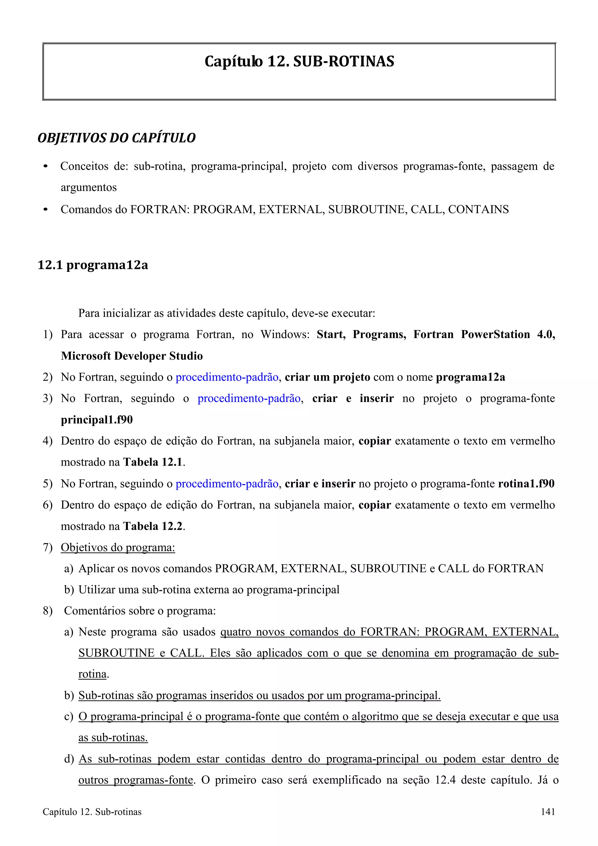 Capítulo 12. Sub-rotinas 141 
Capítulo 12. SUB-ROTINAS 
OBJETIVOS DO CAPÍTULO 
• Conceitos de: sub-rotina, programa-principal, projeto com diversos programas-fonte, passagem de argumentos 
• Comandos do FORTRAN: PROGRAM, EXTERNAL, SUBROUTINE, CALL, CONTAINS 
12.1 programa12a 
Para inicializar as atividades deste capítulo, deve-se executar: 
1) Para acessar o programa Fortran, no Windows: Start, Programs, Fortran PowerStation 4.0, Microsoft Developer Studio 
2) No Fortran, seguindo o procedimento-padrão, criar um projeto com o nome programa12a 
3) No Fortran, seguindo o procedimento-padrão, criar e inserir no projeto o programa-fonte 
principal1.f90 
4) Dentro do espaço de edição do Fortran, na subjanela maior, copiar exatamente o texto em vermelho mostrado na Tabela 12.1. 
5) No Fortran, seguindo o procedimento-padrão, criar e inserir no projeto o programa-fonte rotina1.f90 
6) Dentro do espaço de edição do Fortran, na subjanela maior, copiar exatamente o texto em vermelho mostrado na Tabela 12.2. 
7) Objetivos do programa: 
a) Aplicar os novos comandos PROGRAM, EXTERNAL, SUBROUTINE e CALL do FORTRAN 
b) Utilizar uma sub-rotina externa ao programa-principal 
8) Comentários sobre o programa: 
a) Neste programa são usados quatro novos comandos do FORTRAN: PROGRAM, EXTERNAL, SUBROUTINE e CALL. Eles são aplicados com o que se denomina em programação de sub- rotina. 
b) Sub-rotinas são programas inseridos ou usados por um programa-principal. 
c) O programa-principal é o programa-fonte que contém o algoritmo que se deseja executar e que usa as sub-rotinas. 
d) As sub-rotinas podem estar contidas dentro do programa-principal ou podem estar dentro de outros programas-fonte. O primeiro caso será exemplificado na seção 12.4 deste capítulo. Já o  