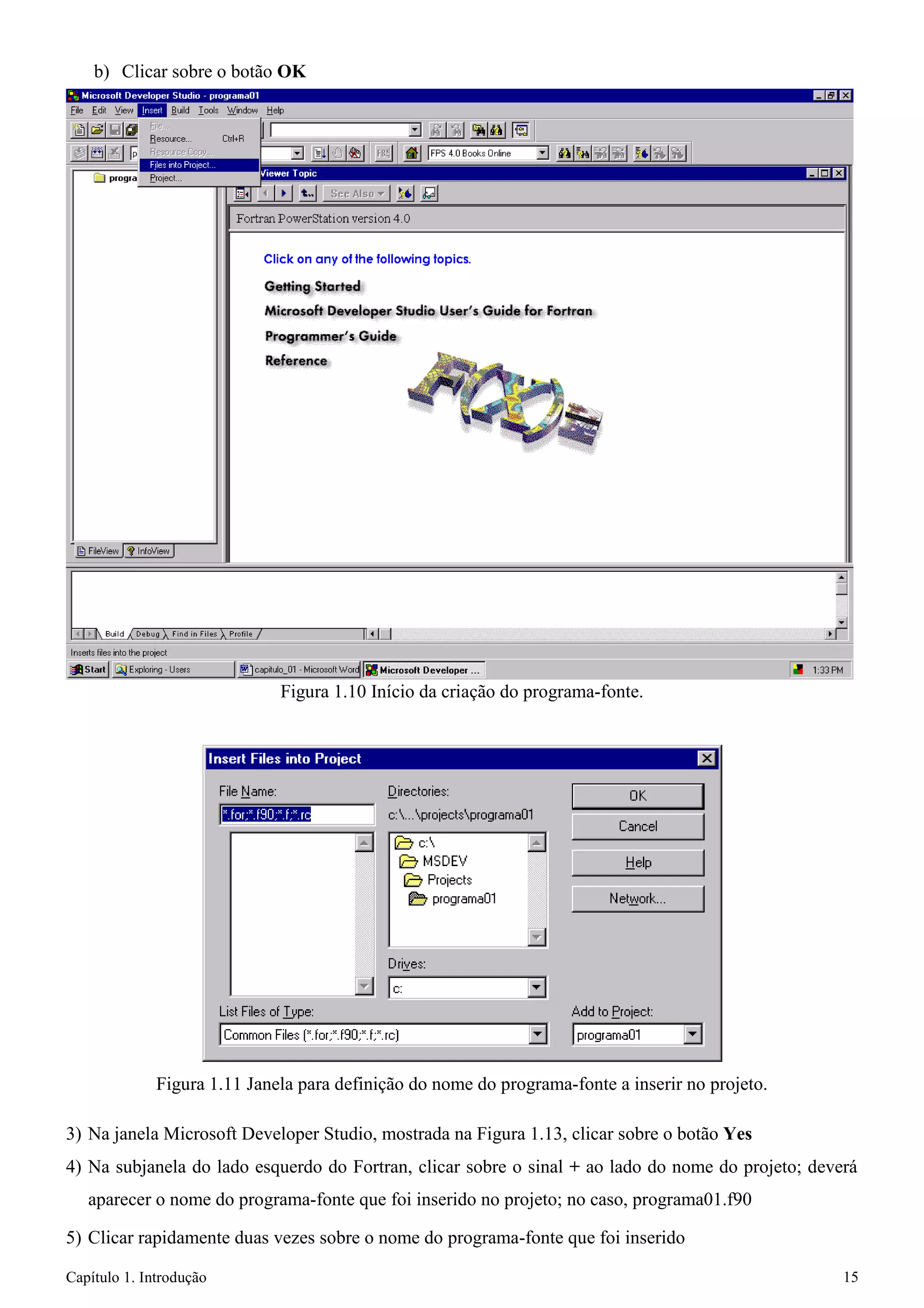 Capítulo 1. Introdução 15 
b) Clicar sobre o botão OK 
Figura 1.10 Início da criação do programa-fonte. 
Figura 1.11 Janela para definição do nome do programa-fonte a inserir no projeto. 
3) Na janela Microsoft Developer Studio, mostrada na Figura 1.13, clicar sobre o botão Yes 
4) Na subjanela do lado esquerdo do Fortran, clicar sobre o sinal + ao lado do nome do projeto; deverá aparecer o nome do programa-fonte que foi inserido no projeto; no caso, programa01.f90 
5) Clicar rapidamente duas vezes sobre o nome do programa-fonte que foi inserido  