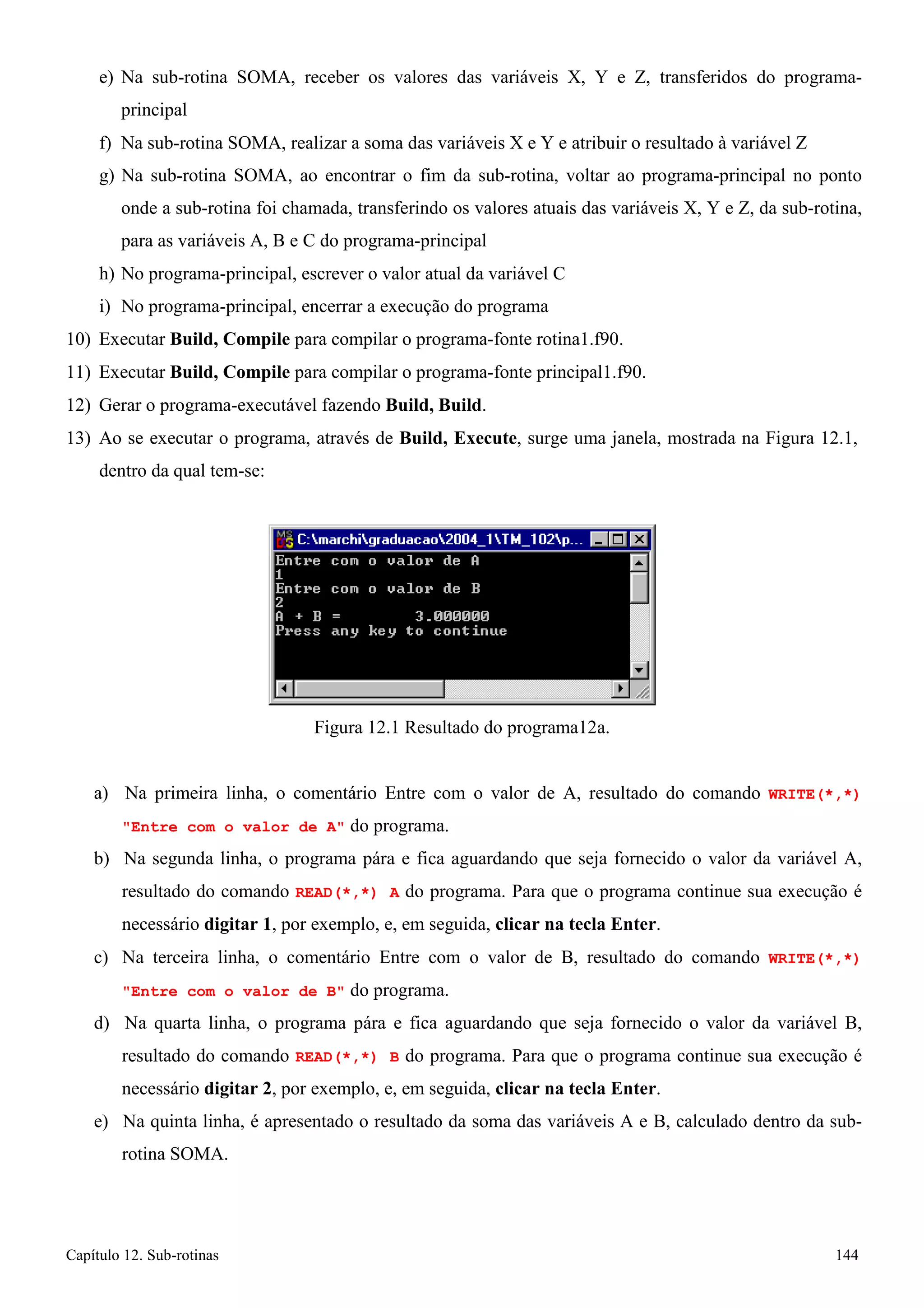 Capítulo 12. Sub-rotinas 144 
e) Na sub-rotina SOMA, receber os valores das variáveis X, Y e Z, transferidos do programa- principal 
f) Na sub-rotina SOMA, realizar a soma das variáveis X e Y e atribuir o resultado à variável Z 
g) Na sub-rotina SOMA, ao encontrar o fim da sub-rotina, voltar ao programa-principal no ponto onde a sub-rotina foi chamada, transferindo os valores atuais das variáveis X, Y e Z, da sub-rotina, para as variáveis A, B e C do programa-principal 
h) No programa-principal, escrever o valor atual da variável C 
i) No programa-principal, encerrar a execução do programa 
10) Executar Build, Compile para compilar o programa-fonte rotina1.f90. 
11) Executar Build, Compile para compilar o programa-fonte principal1.f90. 
12) Gerar o programa-executável fazendo Build, Build. 
13) Ao se executar o programa, através de Build, Execute, surge uma janela, mostrada na Figura 12.1, dentro da qual tem-se: 
Figura 12.1 Resultado do programa12a. 
a) Na primeira linha, o comentário Entre com o valor de A, resultado do comando WRITE(*,*) Entre com o valor de A do programa. 
b) Na segunda linha, o programa pára e fica aguardando que seja fornecido o valor da variável A, resultado do comando READ(*,*) A do programa. Para que o programa continue sua execução é necessário digitar 1, por exemplo, e, em seguida, clicar na tecla Enter. 
c) Na terceira linha, o comentário Entre com o valor de B, resultado do comando WRITE(*,*) Entre com o valor de B do programa. 
d) Na quarta linha, o programa pára e fica aguardando que seja fornecido o valor da variável B, resultado do comando READ(*,*) B do programa. Para que o programa continue sua execução é necessário digitar 2, por exemplo, e, em seguida, clicar na tecla Enter. 
e) Na quinta linha, é apresentado o resultado da soma das variáveis A e B, calculado dentro da sub- rotina SOMA.  