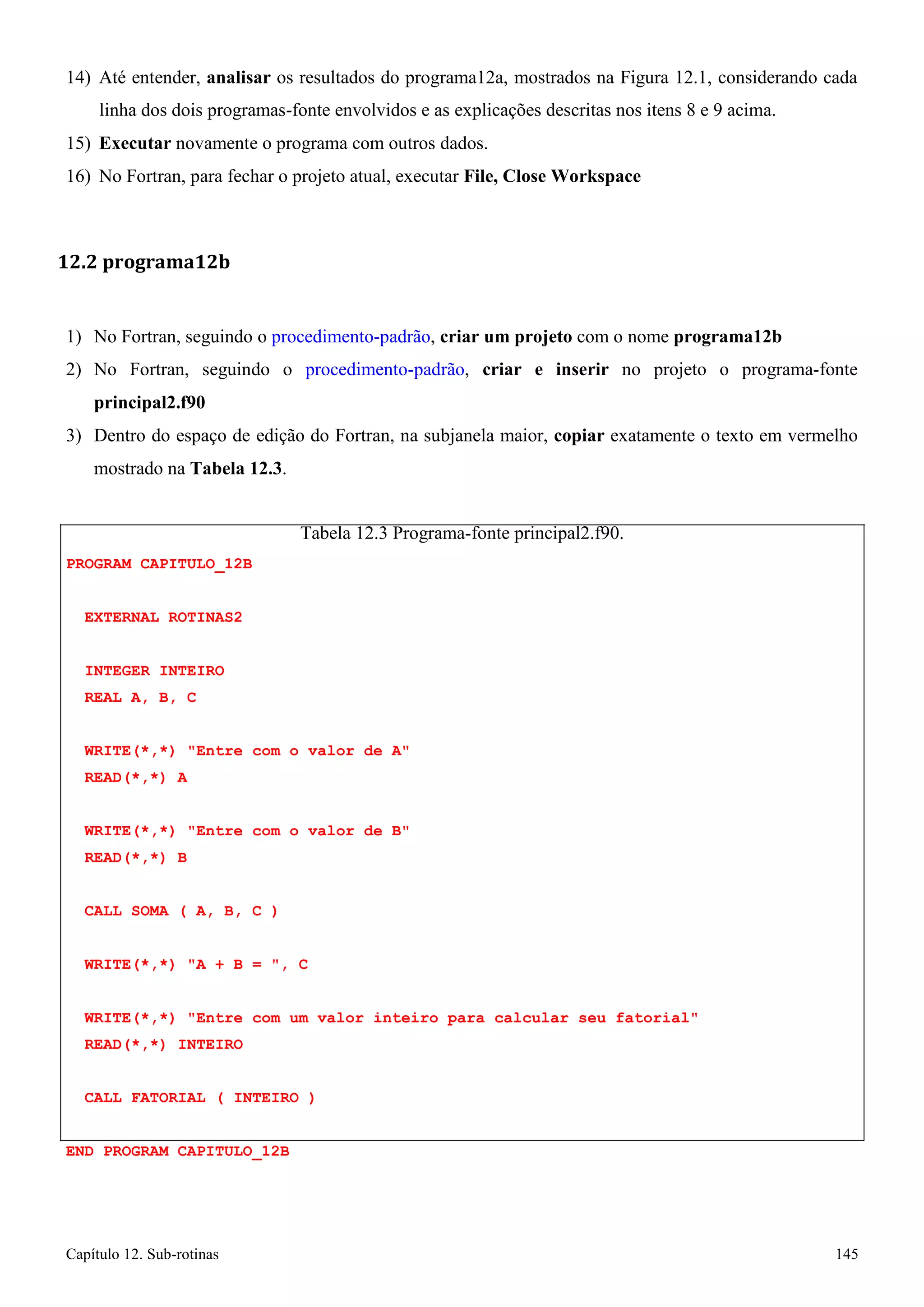 Capítulo 12. Sub-rotinas 145 
14) Até entender, analisar os resultados do programa12a, mostrados na Figura 12.1, considerando cada linha dos dois programas-fonte envolvidos e as explicações descritas nos itens 8 e 9 acima. 
15) Executar novamente o programa com outros dados. 
16) No Fortran, para fechar o projeto atual, executar File, Close Workspace 
12.2 programa12b 
1) No Fortran, seguindo o procedimento-padrão, criar um projeto com o nome programa12b 
2) No Fortran, seguindo o procedimento-padrão, criar e inserir no projeto o programa-fonte 
principal2.f90 
3) Dentro do espaço de edição do Fortran, na subjanela maior, copiar exatamente o texto em vermelho mostrado na Tabela 12.3. 
PROGRAM CAPITULO_12B EXTERNAL ROTINAS2 
INTEGER INTEIRO 
REAL A, B, C 
Tabela 12.3 Programa-fonte principal2.f90. 
WRITE(*,*) Entre com o valor de A READ(*,*) A 
WRITE(*,*) Entre com o valor de B READ(*,*) B 
CALL SOMA ( A, B, C ) WRITE(*,*) A + B = , C 
WRITE(*,*) Entre com um valor inteiro para calcular seu fatorial READ(*,*) INTEIRO 
CALL FATORIAL ( INTEIRO ) END PROGRAM CAPITULO_12B  