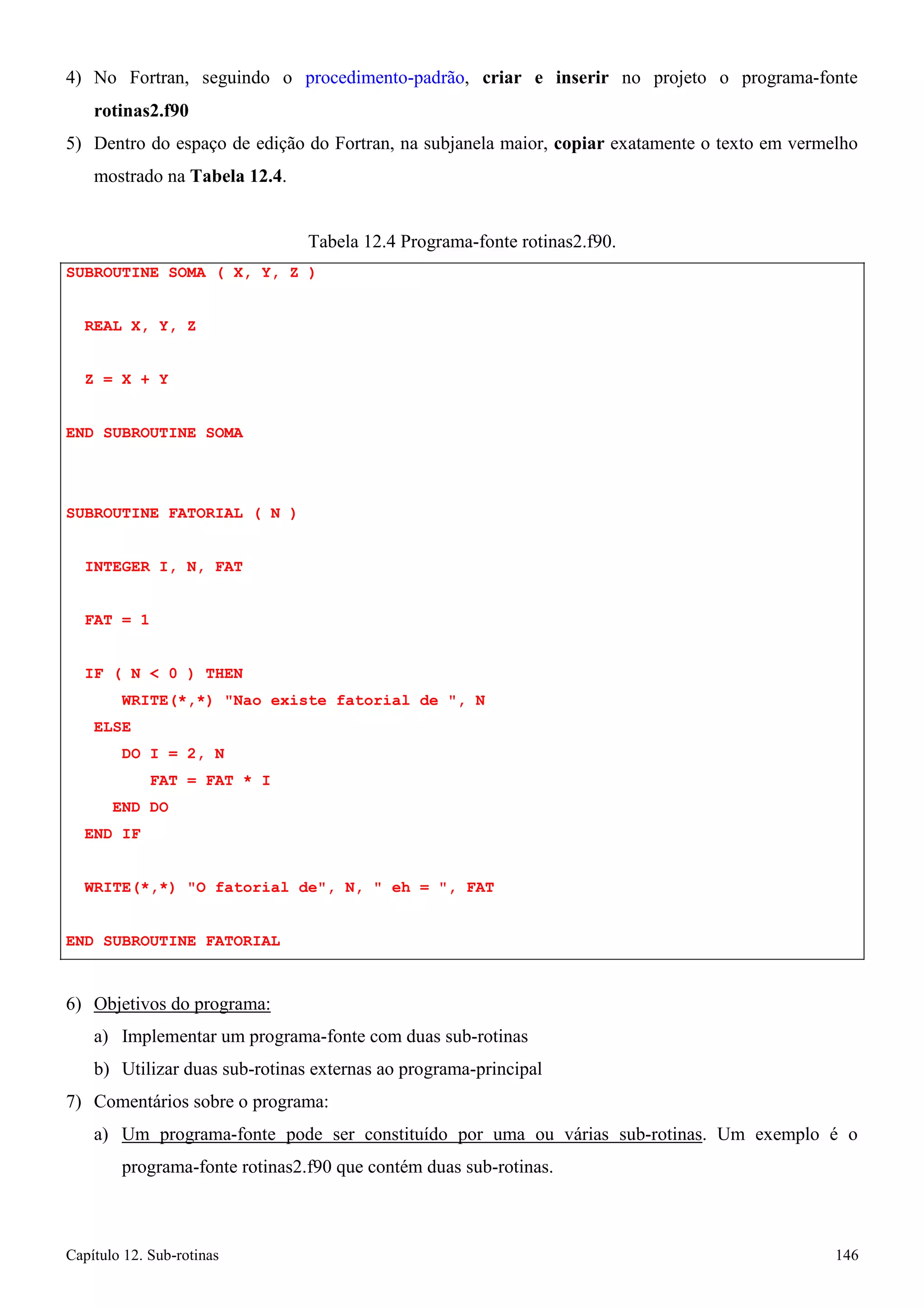 Capítulo 12. Sub-rotinas 146 
4) No Fortran, seguindo o procedimento-padrão, criar e inserir no projeto o programa-fonte 
rotinas2.f90 
5) Dentro do espaço de edição do Fortran, na subjanela maior, copiar exatamente o texto em vermelho mostrado na Tabela 12.4. 
Tabela 12.4 Programa-fonte rotinas2.f90. 
SUBROUTINE SOMA ( X, Y, Z ) REAL X, Y, Z 
Z = X + Y 
END SUBROUTINE SOMA 
SUBROUTINE FATORIAL ( N ) INTEGER I, N, FAT 
FAT = 1 
IF ( N  0 ) THEN 
WRITE(*,*) Nao existe fatorial de , N ELSE 
DO I = 2, N 
FAT = FAT * I END DO 
END IF 
WRITE(*,*) O fatorial de, N,  eh = , FAT END SUBROUTINE FATORIAL 
6) Objetivos do programa: 
a) Implementar um programa-fonte com duas sub-rotinas 
b) Utilizar duas sub-rotinas externas ao programa-principal 
7) Comentários sobre o programa: 
a) Um programa-fonte pode ser constituído por uma ou várias sub-rotinas. Um exemplo é o programa-fonte rotinas2.f90 que contém duas sub-rotinas.  