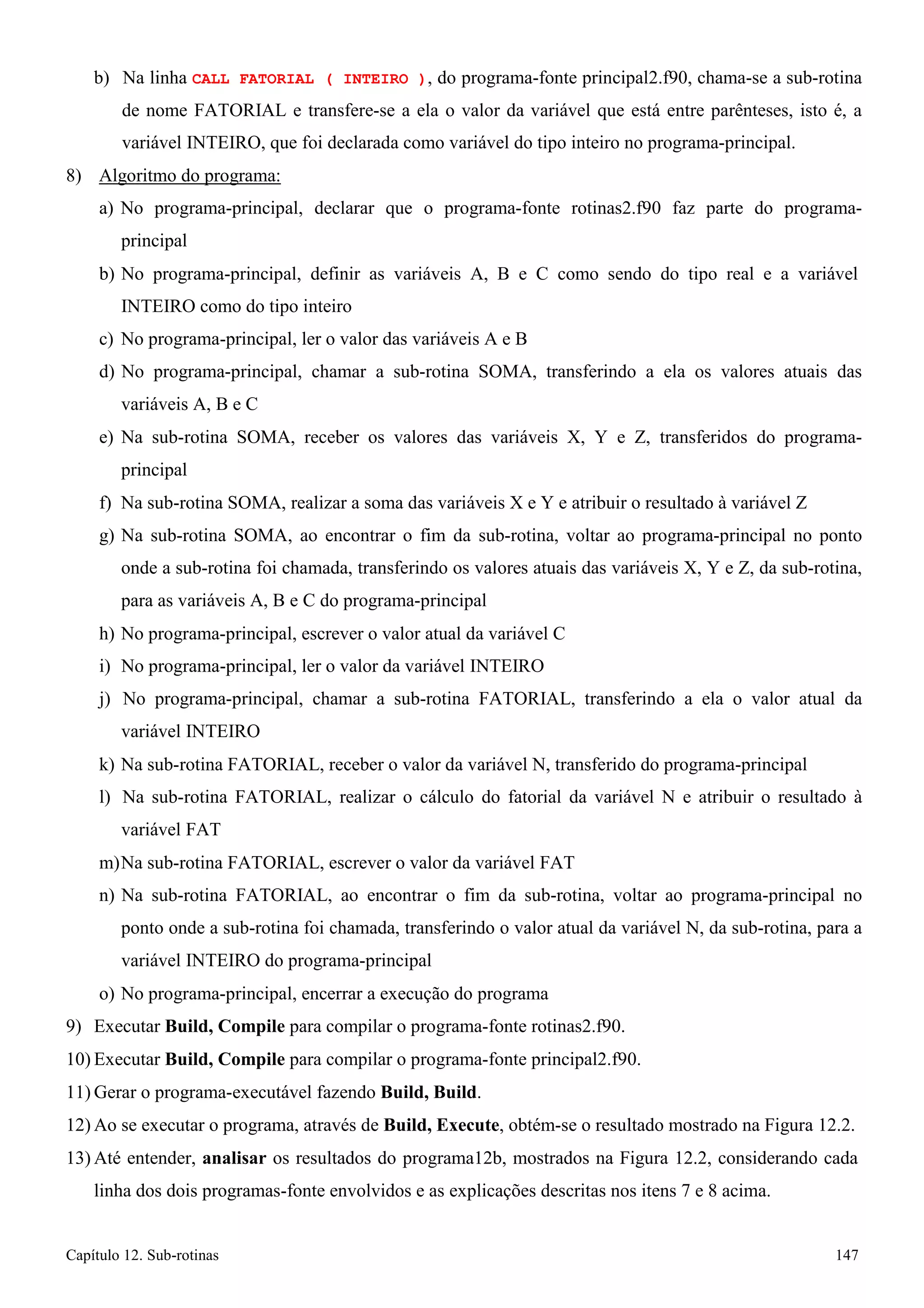 Capítulo 12. Sub-rotinas 147 
b) Na linha CALL FATORIAL ( INTEIRO ), do programa-fonte principal2.f90, chama-se a sub-rotina de nome FATORIAL e transfere-se a ela o valor da variável que está entre parênteses, isto é, a variável INTEIRO, que foi declarada como variável do tipo inteiro no programa-principal. 
8) Algoritmo do programa: 
a) No programa-principal, declarar que o programa-fonte rotinas2.f90 faz parte do programa- principal 
b) No programa-principal, definir as variáveis A, B e C como sendo do tipo real e a variável 
INTEIRO como do tipo inteiro 
c) No programa-principal, ler o valor das variáveis A e B 
d) No programa-principal, chamar a sub-rotina SOMA, transferindo a ela os valores atuais das variáveis A, B e C 
e) Na sub-rotina SOMA, receber os valores das variáveis X, Y e Z, transferidos do programa- principal 
f) Na sub-rotina SOMA, realizar a soma das variáveis X e Y e atribuir o resultado à variável Z 
g) Na sub-rotina SOMA, ao encontrar o fim da sub-rotina, voltar ao programa-principal no ponto onde a sub-rotina foi chamada, transferindo os valores atuais das variáveis X, Y e Z, da sub-rotina, para as variáveis A, B e C do programa-principal 
h) No programa-principal, escrever o valor atual da variável C 
i) No programa-principal, ler o valor da variável INTEIRO 
j) No programa-principal, chamar a sub-rotina FATORIAL, transferindo a ela o valor atual da variável INTEIRO 
k) Na sub-rotina FATORIAL, receber o valor da variável N, transferido do programa-principal 
l) Na sub-rotina FATORIAL, realizar o cálculo do fatorial da variável N e atribuir o resultado à variável FAT 
m)Na sub-rotina FATORIAL, escrever o valor da variável FAT 
n) Na sub-rotina FATORIAL, ao encontrar o fim da sub-rotina, voltar ao programa-principal no ponto onde a sub-rotina foi chamada, transferindo o valor atual da variável N, da sub-rotina, para a variável INTEIRO do programa-principal 
o) No programa-principal, encerrar a execução do programa 
9) Executar Build, Compile para compilar o programa-fonte rotinas2.f90. 
10) Executar Build, Compile para compilar o programa-fonte principal2.f90. 
11)Gerar o programa-executável fazendo Build, Build. 
12)Ao se executar o programa, através de Build, Execute, obtém-se o resultado mostrado na Figura 12.2. 
13) Até entender, analisar os resultados do programa12b, mostrados na Figura 12.2, considerando cada linha dos dois programas-fonte envolvidos e as explicações descritas nos itens 7 e 8 acima.  