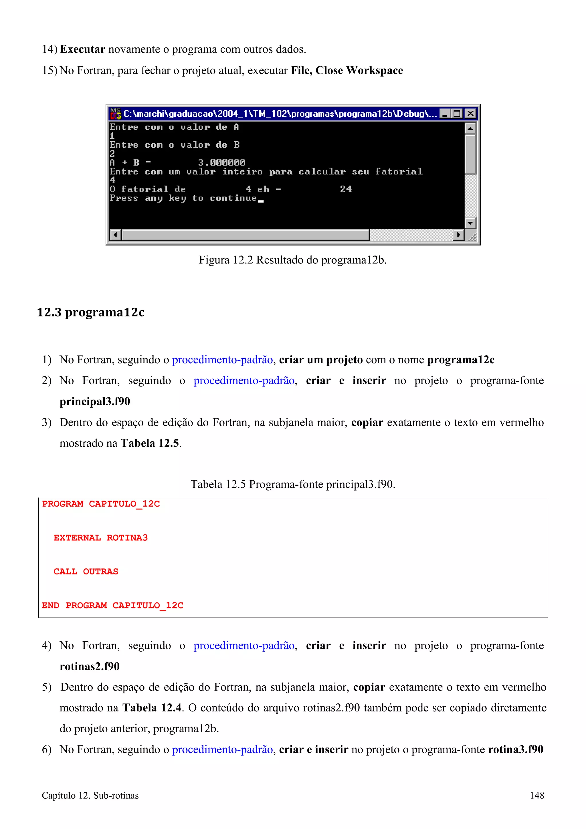 Capítulo 12. Sub-rotinas 148 
14) Executar novamente o programa com outros dados. 
15)No Fortran, para fechar o projeto atual, executar File, Close Workspace 
Figura 12.2 Resultado do programa12b. 
12.3 programa12c 
1) No Fortran, seguindo o procedimento-padrão, criar um projeto com o nome programa12c 
2) No Fortran, seguindo o procedimento-padrão, criar e inserir no projeto o programa-fonte 
principal3.f90 
3) Dentro do espaço de edição do Fortran, na subjanela maior, copiar exatamente o texto em vermelho mostrado na Tabela 12.5. 
PROGRAM CAPITULO_12C EXTERNAL ROTINA3 
CALL OUTRAS 
END PROGRAM CAPITULO_12C 
Tabela 12.5 Programa-fonte principal3.f90. 
4) No Fortran, seguindo o procedimento-padrão, criar e inserir no projeto o programa-fonte 
rotinas2.f90 
5) Dentro do espaço de edição do Fortran, na subjanela maior, copiar exatamente o texto em vermelho mostrado na Tabela 12.4. O conteúdo do arquivo rotinas2.f90 também pode ser copiado diretamente do projeto anterior, programa12b. 
6) No Fortran, seguindo o procedimento-padrão, criar e inserir no projeto o programa-fonte rotina3.f90  