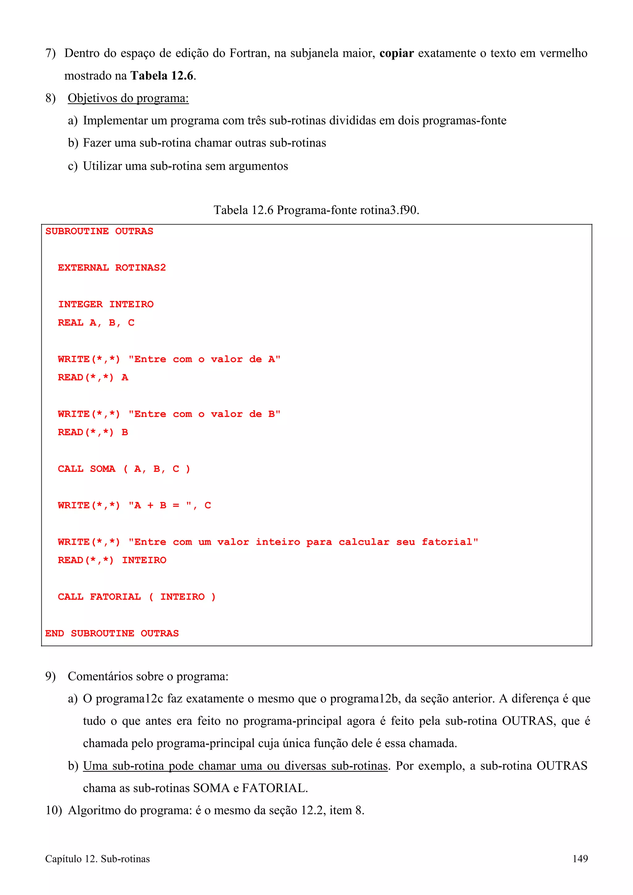 Capítulo 12. Sub-rotinas 149 
7) Dentro do espaço de edição do Fortran, na subjanela maior, copiar exatamente o texto em vermelho mostrado na Tabela 12.6. 
8) Objetivos do programa: 
a) Implementar um programa com três sub-rotinas divididas em dois programas-fonte b) Fazer uma sub-rotina chamar outras sub-rotinas 
c) Utilizar uma sub-rotina sem argumentos 
SUBROUTINE OUTRAS EXTERNAL ROTINAS2 
INTEGER INTEIRO 
REAL A, B, C 
Tabela 12.6 Programa-fonte rotina3.f90. 
WRITE(*,*) Entre com o valor de A READ(*,*) A 
WRITE(*,*) Entre com o valor de B READ(*,*) B 
CALL SOMA ( A, B, C ) WRITE(*,*) A + B = , C 
WRITE(*,*) Entre com um valor inteiro para calcular seu fatorial READ(*,*) INTEIRO 
CALL FATORIAL ( INTEIRO ) 
END SUBROUTINE OUTRAS 
9) Comentários sobre o programa: 
a) O programa12c faz exatamente o mesmo que o programa12b, da seção anterior. A diferença é que tudo o que antes era feito no programa-principal agora é feito pela sub-rotina OUTRAS, que é chamada pelo programa-principal cuja única função dele é essa chamada. 
b) Uma sub-rotina pode chamar uma ou diversas sub-rotinas. Por exemplo, a sub-rotina OUTRAS 
chama as sub-rotinas SOMA e FATORIAL. 
10) Algoritmo do programa: é o mesmo da seção 12.2, item 8.  