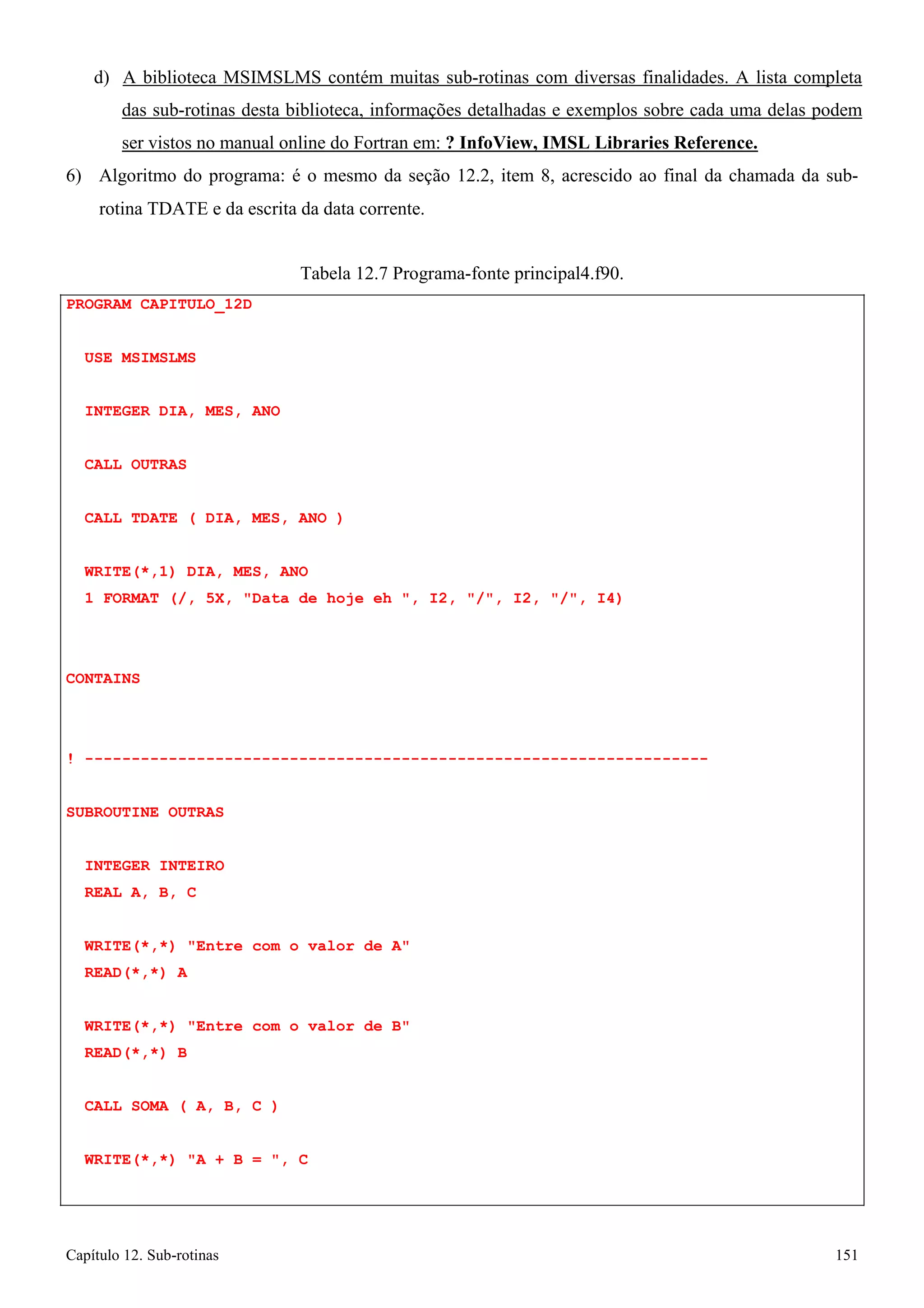 Capítulo 12. Sub-rotinas 151 
d) A biblioteca MSIMSLMS contém muitas sub-rotinas com diversas finalidades. A lista completa das sub-rotinas desta biblioteca, informações detalhadas e exemplos sobre cada uma delas podem ser vistos no manual online do Fortran em: ? InfoView, IMSL Libraries Reference. 
6) Algoritmo do programa: é o mesmo da seção 12.2, item 8, acrescido ao final da chamada da sub- 
rotina TDATE e da escrita da data corrente. 
PROGRAM CAPITULO_12D USE MSIMSLMS 
INTEGER DIA, MES, ANO 
CALL OUTRAS 
Tabela 12.7 Programa-fonte principal4.f90. 
CALL TDATE ( DIA, MES, ANO ) 
WRITE(*,1) DIA, MES, ANO 
1 FORMAT (/, 5X, Data de hoje eh , I2, /, I2, /, I4) 
CONTAINS 
! ------------------------------------------------------------------- SUBROUTINE OUTRAS 
INTEGER INTEIRO REAL A, B, C 
WRITE(*,*) Entre com o valor de A READ(*,*) A 
WRITE(*,*) Entre com o valor de B READ(*,*) B 
CALL SOMA ( A, B, C ) WRITE(*,*) A + B = , C  