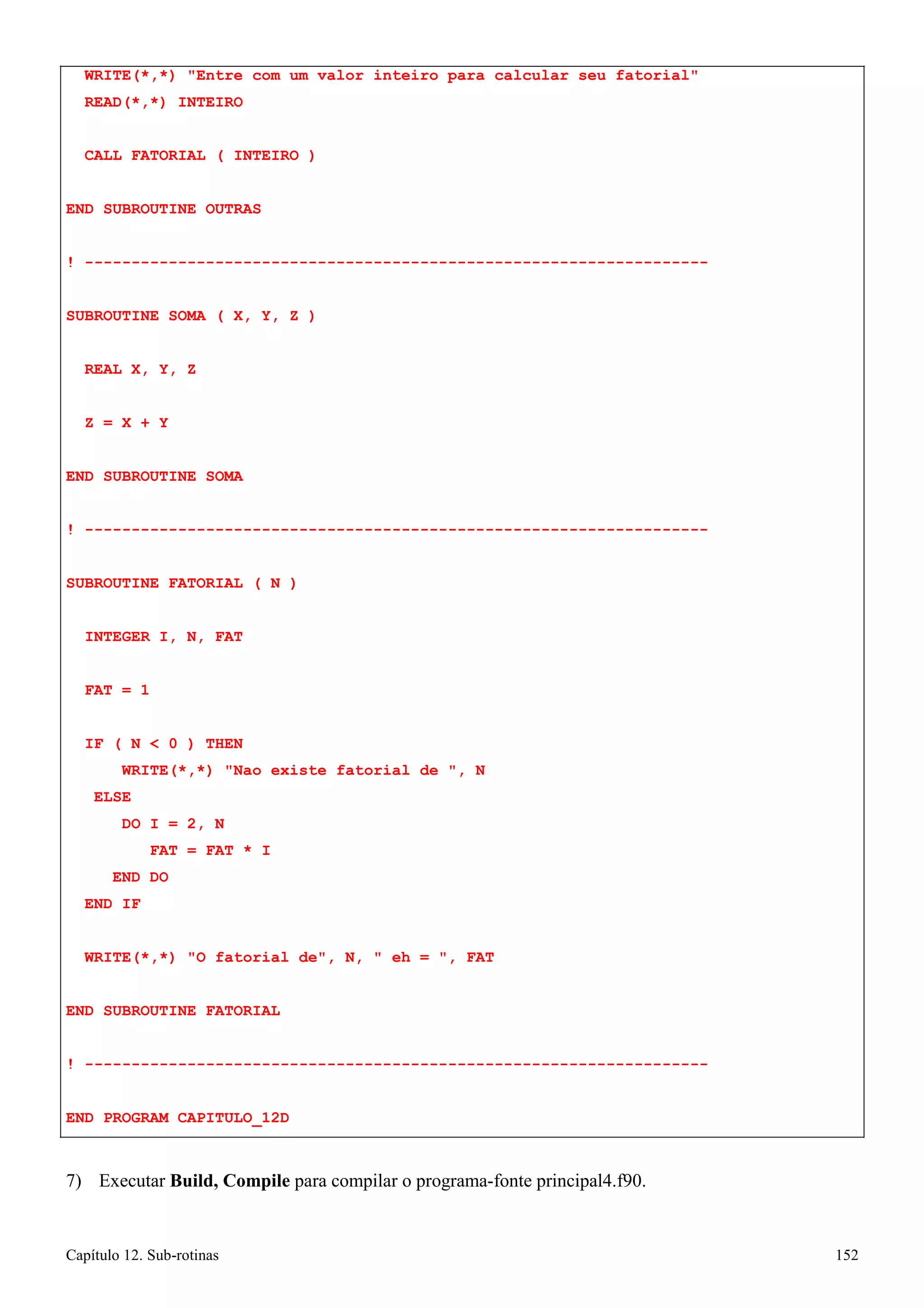 Capítulo 12. Sub-rotinas 152 
WRITE(*,*) Entre com um valor inteiro para calcular seu fatorial READ(*,*) INTEIRO 
CALL FATORIAL ( INTEIRO ) END SUBROUTINE OUTRAS 
! ------------------------------------------------------------------- SUBROUTINE SOMA ( X, Y, Z ) 
REAL X, Y, Z Z = X + Y 
END SUBROUTINE SOMA 
! ------------------------------------------------------------------- SUBROUTINE FATORIAL ( N ) 
INTEGER I, N, FAT FAT = 1 
IF ( N  0 ) THEN 
WRITE(*,*) Nao existe fatorial de , N ELSE 
DO I = 2, N 
FAT = FAT * I END DO 
END IF 
WRITE(*,*) O fatorial de, N,  eh = , FAT END SUBROUTINE FATORIAL 
! ------------------------------------------------------------------- 
END PROGRAM CAPITULO_12D 
7) Executar Build, Compile para compilar o programa-fonte principal4.f90.  
