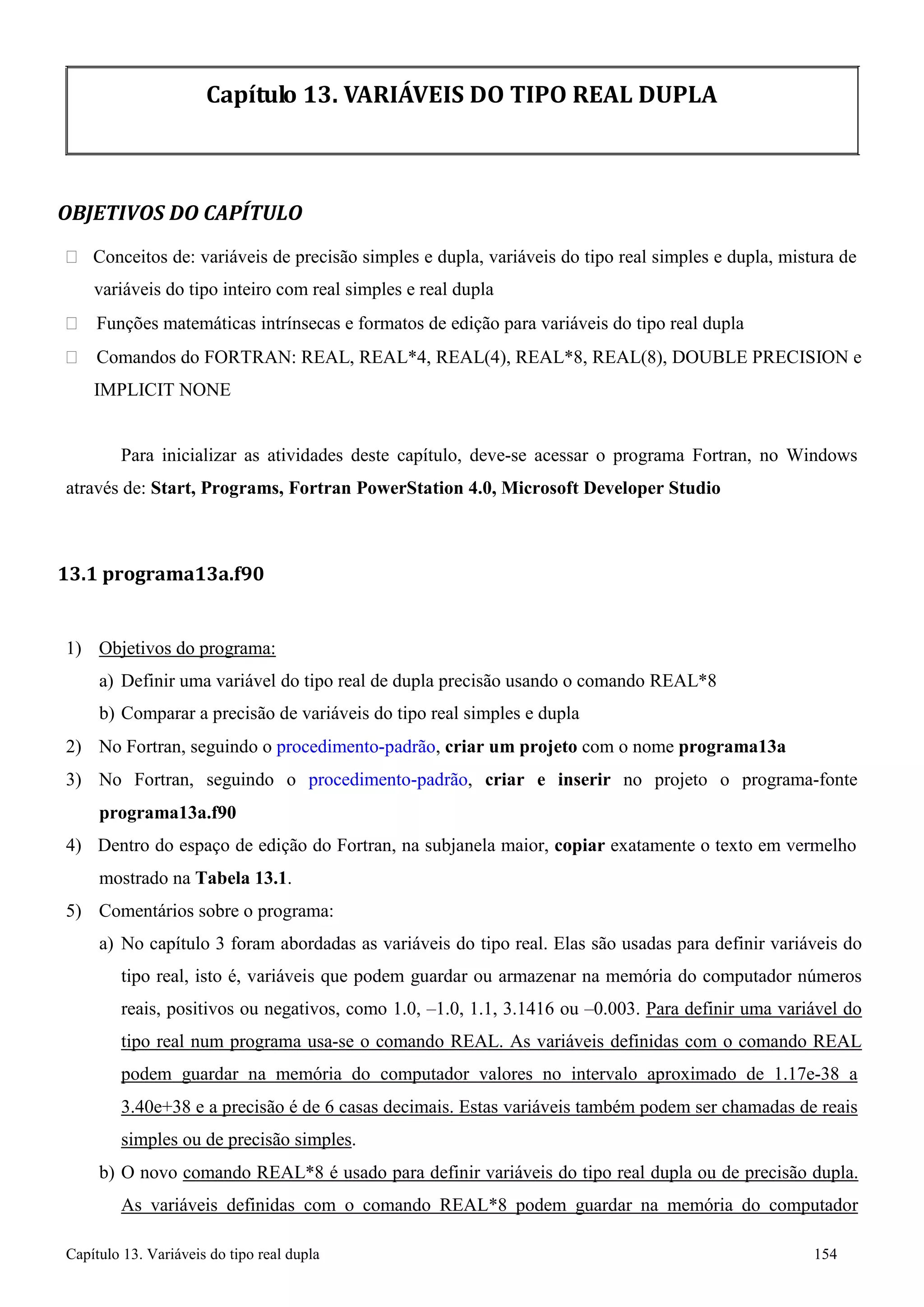 Capítulo 13. Variáveis do tipo real dupla 154 
Capítulo 13. VARIÁVEIS DO TIPO REAL DUPLA 
OBJETIVOS DO CAPÍTULO 
 Conceitos de: variáveis de precisão simples e dupla, variáveis do tipo real simples e dupla, mistura de variáveis do tipo inteiro com real simples e real dupla 
 Funções matemáticas intrínsecas e formatos de edição para variáveis do tipo real dupla 
 Comandos do FORTRAN: REAL, REAL*4, REAL(4), REAL*8, REAL(8), DOUBLE PRECISION e 
IMPLICIT NONE 
Para inicializar as atividades deste capítulo, deve-se acessar o programa Fortran, no Windows através de: Start, Programs, Fortran PowerStation 4.0, Microsoft Developer Studio 
13.1 programa13a.f90 
1) Objetivos do programa: 
a) Definir uma variável do tipo real de dupla precisão usando o comando REAL*8 b) Comparar a precisão de variáveis do tipo real simples e dupla 
2) No Fortran, seguindo o procedimento-padrão, criar um projeto com o nome programa13a 
3) No Fortran, seguindo o procedimento-padrão, criar e inserir no projeto o programa-fonte 
programa13a.f90 
4) Dentro do espaço de edição do Fortran, na subjanela maior, copiar exatamente o texto em vermelho mostrado na Tabela 13.1. 
5) Comentários sobre o programa: 
a) No capítulo 3 foram abordadas as variáveis do tipo real. Elas são usadas para definir variáveis do tipo real, isto é, variáveis que podem guardar ou armazenar na memória do computador números reais, positivos ou negativos, como 1.0, –1.0, 1.1, 3.1416 ou –0.003. Para definir uma variável do tipo real num programa usa-se o comando REAL. As variáveis definidas com o comando REAL podem guardar na memória do computador valores no intervalo aproximado de 1.17e-38 a 
3.40e+38 e a precisão é de 6 casas decimais. Estas variáveis também podem ser chamadas de reais simples ou de precisão simples. 
b) O novo comando REAL*8 é usado para definir variáveis do tipo real dupla ou de precisão dupla. 
As variáveis definidas com o comando REAL*8 podem guardar na memória do computador  