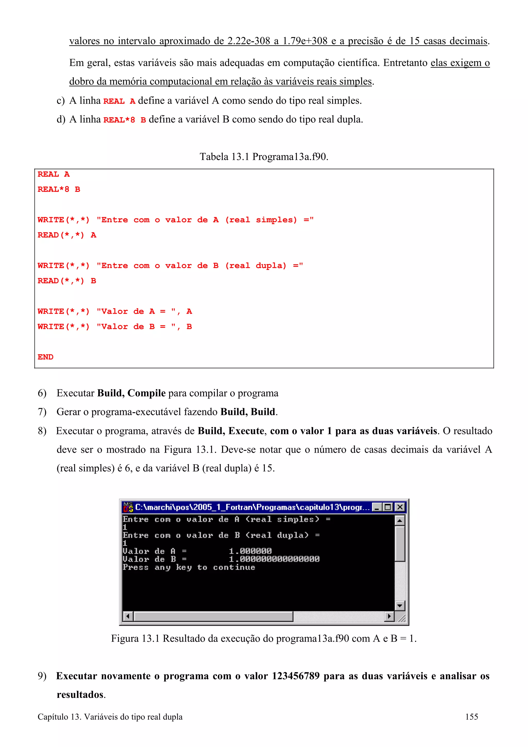 Capítulo 13. Variáveis do tipo real dupla 155 
valores no intervalo aproximado de 2.22e-308 a 1.79e+308 e a precisão é de 15 casas decimais. 
Em geral, estas variáveis são mais adequadas em computação científica. Entretanto elas exigem o dobro da memória computacional em relação às variáveis reais simples. 
c) A linha REAL A define a variável A como sendo do tipo real simples. 
d) A linha REAL*8 B define a variável B como sendo do tipo real dupla. 
REAL A REAL*8 B 
Tabela 13.1 Programa13a.f90. 
WRITE(*,*) Entre com o valor de A (real simples) = READ(*,*) A 
WRITE(*,*) Entre com o valor de B (real dupla) = READ(*,*) B 
WRITE(*,*) Valor de A = , A WRITE(*,*) Valor de B = , B 
END 
6) Executar Build, Compile para compilar o programa 
7) Gerar o programa-executável fazendo Build, Build. 
8) Executar o programa, através de Build, Execute, com o valor 1 para as duas variáveis. O resultado deve ser o mostrado na Figura 13.1. Deve-se notar que o número de casas decimais da variável A (real simples) é 6, e da variável B (real dupla) é 15. 
Figura 13.1 Resultado da execução do programa13a.f90 com A e B = 1. 
9) Executar novamente o programa com o valor 123456789 para as duas variáveis e analisar os resultados.  