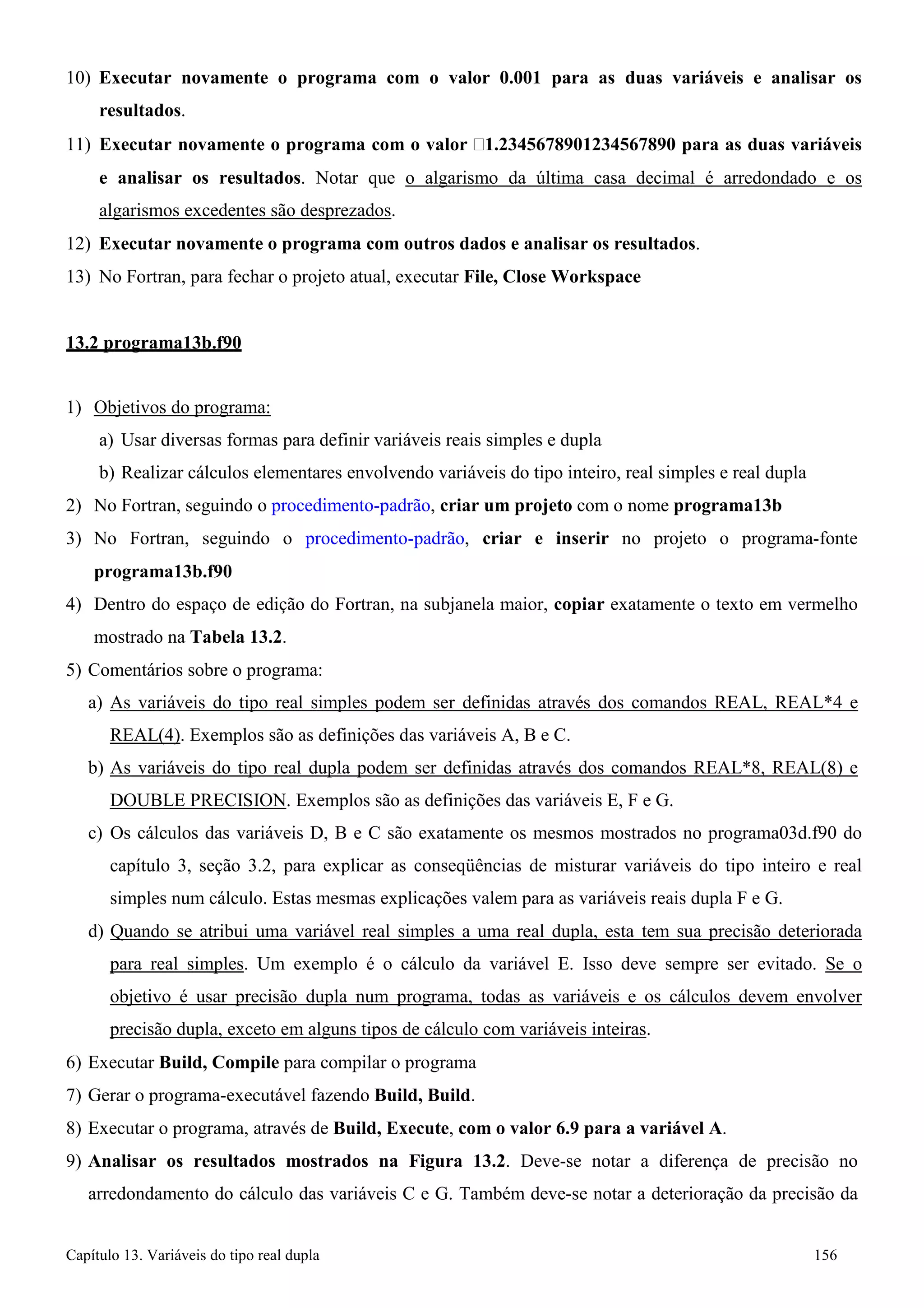 Capítulo 13. Variáveis do tipo real dupla 156 
10) Executar novamente o programa com o valor 0.001 para as duas variáveis e analisar os resultados. 
11) Executar novamente o programa com o valor 1.2345678901234567890 para as duas variáveis e analisar os resultados. Notar que o algarismo da última casa decimal é arredondado e os algarismos excedentes são desprezados. 
12) Executar novamente o programa com outros dados e analisar os resultados. 
13) No Fortran, para fechar o projeto atual, executar File, Close Workspace 
13.2 programa13b.f90 
1) Objetivos do programa: 
a) Usar diversas formas para definir variáveis reais simples e dupla 
b) Realizar cálculos elementares envolvendo variáveis do tipo inteiro, real simples e real dupla 
2) No Fortran, seguindo o procedimento-padrão, criar um projeto com o nome programa13b 
3) No Fortran, seguindo o procedimento-padrão, criar e inserir no projeto o programa-fonte 
programa13b.f90 
4) Dentro do espaço de edição do Fortran, na subjanela maior, copiar exatamente o texto em vermelho mostrado na Tabela 13.2. 
5) Comentários sobre o programa: 
a) As variáveis do tipo real simples podem ser definidas através dos comandos REAL, REAL*4 e 
REAL(4). Exemplos são as definições das variáveis A, B e C. 
b) As variáveis do tipo real dupla podem ser definidas através dos comandos REAL*8, REAL(8) e 
DOUBLE PRECISION. Exemplos são as definições das variáveis E, F e G. 
c) Os cálculos das variáveis D, B e C são exatamente os mesmos mostrados no programa03d.f90 do capítulo 3, seção 3.2, para explicar as conseqüências de misturar variáveis do tipo inteiro e real simples num cálculo. Estas mesmas explicações valem para as variáveis reais dupla F e G. 
d) Quando se atribui uma variável real simples a uma real dupla, esta tem sua precisão deteriorada para real simples. Um exemplo é o cálculo da variável E. Isso deve sempre ser evitado. Se o objetivo é usar precisão dupla num programa, todas as variáveis e os cálculos devem envolver precisão dupla, exceto em alguns tipos de cálculo com variáveis inteiras. 
6) Executar Build, Compile para compilar o programa 
7) Gerar o programa-executável fazendo Build, Build. 
8) Executar o programa, através de Build, Execute, com o valor 6.9 para a variável A. 
9) Analisar os resultados mostrados na Figura 13.2. Deve-se notar a diferença de precisão no arredondamento do cálculo das variáveis C e G. Também deve-se notar a deterioração da precisão da  