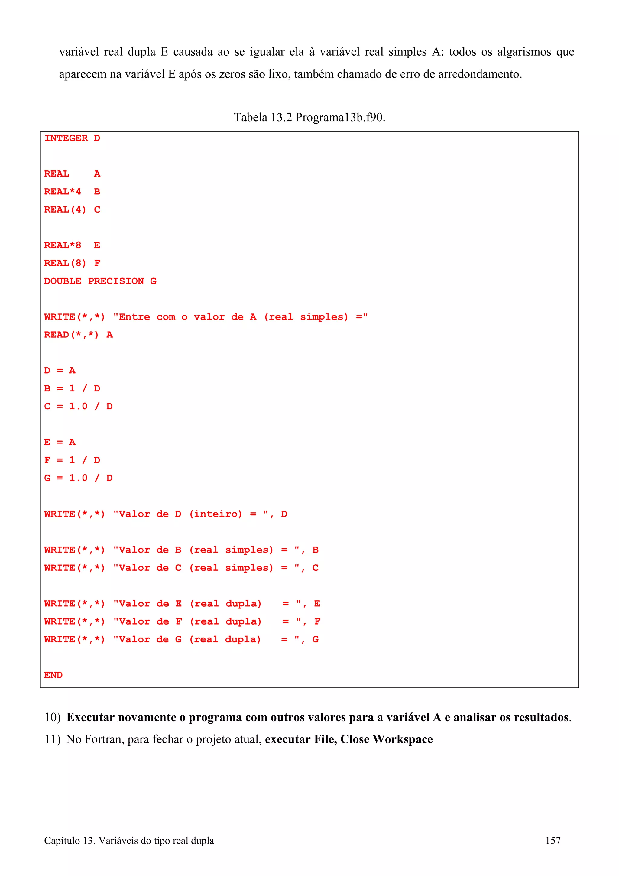 Capítulo 13. Variáveis do tipo real dupla 157 
variável real dupla E causada ao se igualar ela à variável real simples A: todos os algarismos que 
aparecem na variável E após os zeros são lixo, também chamado de erro de arredondamento. 
INTEGER D REAL A 
REAL*4 B REAL(4) C 
REAL*8 E REAL(8) F 
DOUBLE PRECISION G 
Tabela 13.2 Programa13b.f90. 
WRITE(*,*) Entre com o valor de A (real simples) = READ(*,*) A 
D = A 
B = 1 / D 
C = 1.0 / D 
E = A 
F = 1 / D 
G = 1.0 / D 
WRITE(*,*) Valor de D (inteiro) = , D WRITE(*,*) Valor de B (real simples) = , B 
WRITE(*,*) Valor de C (real simples) = , C 
WRITE(*,*) Valor de E (real dupla) = , E WRITE(*,*) Valor de F (real dupla) = , F WRITE(*,*) Valor de G (real dupla) = , G 
END 
10) Executar novamente o programa com outros valores para a variável A e analisar os resultados. 
11) No Fortran, para fechar o projeto atual, executar File, Close Workspace  