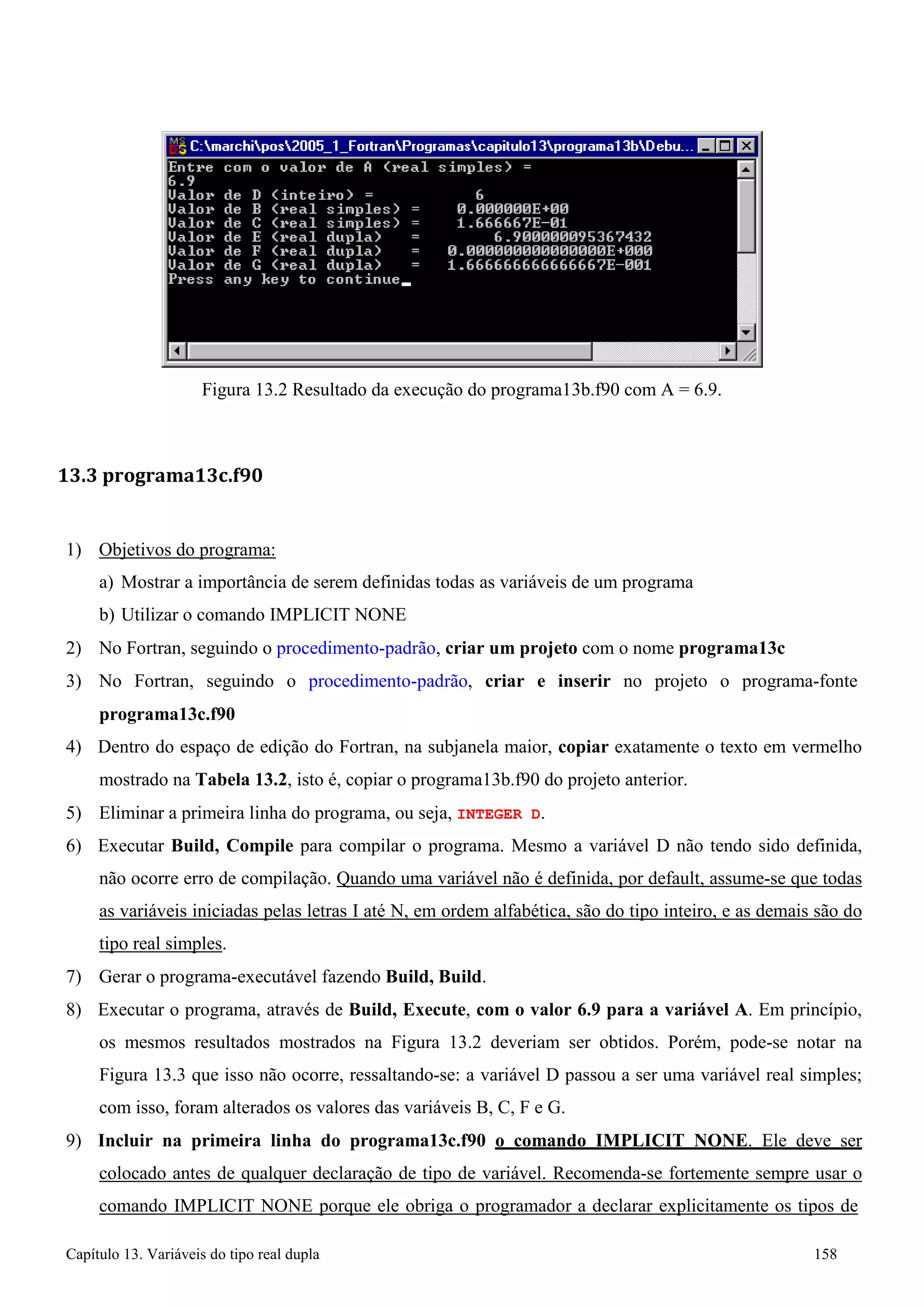 Capítulo 13. Variáveis do tipo real dupla 158 
Figura 13.2 Resultado da execução do programa13b.f90 com A = 6.9. 
13.3 programa13c.f90 
1) Objetivos do programa: 
a) Mostrar a importância de serem definidas todas as variáveis de um programa b) Utilizar o comando IMPLICIT NONE 
2) No Fortran, seguindo o procedimento-padrão, criar um projeto com o nome programa13c 
3) No Fortran, seguindo o procedimento-padrão, criar e inserir no projeto o programa-fonte 
programa13c.f90 
4) Dentro do espaço de edição do Fortran, na subjanela maior, copiar exatamente o texto em vermelho mostrado na Tabela 13.2, isto é, copiar o programa13b.f90 do projeto anterior. 
5) Eliminar a primeira linha do programa, ou seja, INTEGER D. 
6) Executar Build, Compile para compilar o programa. Mesmo a variável D não tendo sido definida, não ocorre erro de compilação. Quando uma variável não é definida, por default, assume-se que todas as variáveis iniciadas pelas letras I até N, em ordem alfabética, são do tipo inteiro, e as demais são do tipo real simples. 
7) Gerar o programa-executável fazendo Build, Build. 
8) Executar o programa, através de Build, Execute, com o valor 6.9 para a variável A. Em princípio, os mesmos resultados mostrados na Figura 13.2 deveriam ser obtidos. Porém, pode-se notar na Figura 13.3 que isso não ocorre, ressaltando-se: a variável D passou a ser uma variável real simples; com isso, foram alterados os valores das variáveis B, C, F e G. 
9) Incluir na primeira linha do programa13c.f90 o comando IMPLICIT NONE. Ele deve ser colocado antes de qualquer declaração de tipo de variável. Recomenda-se fortemente sempre usar o comando IMPLICIT NONE porque ele obriga o programador a declarar explicitamente os tipos de  