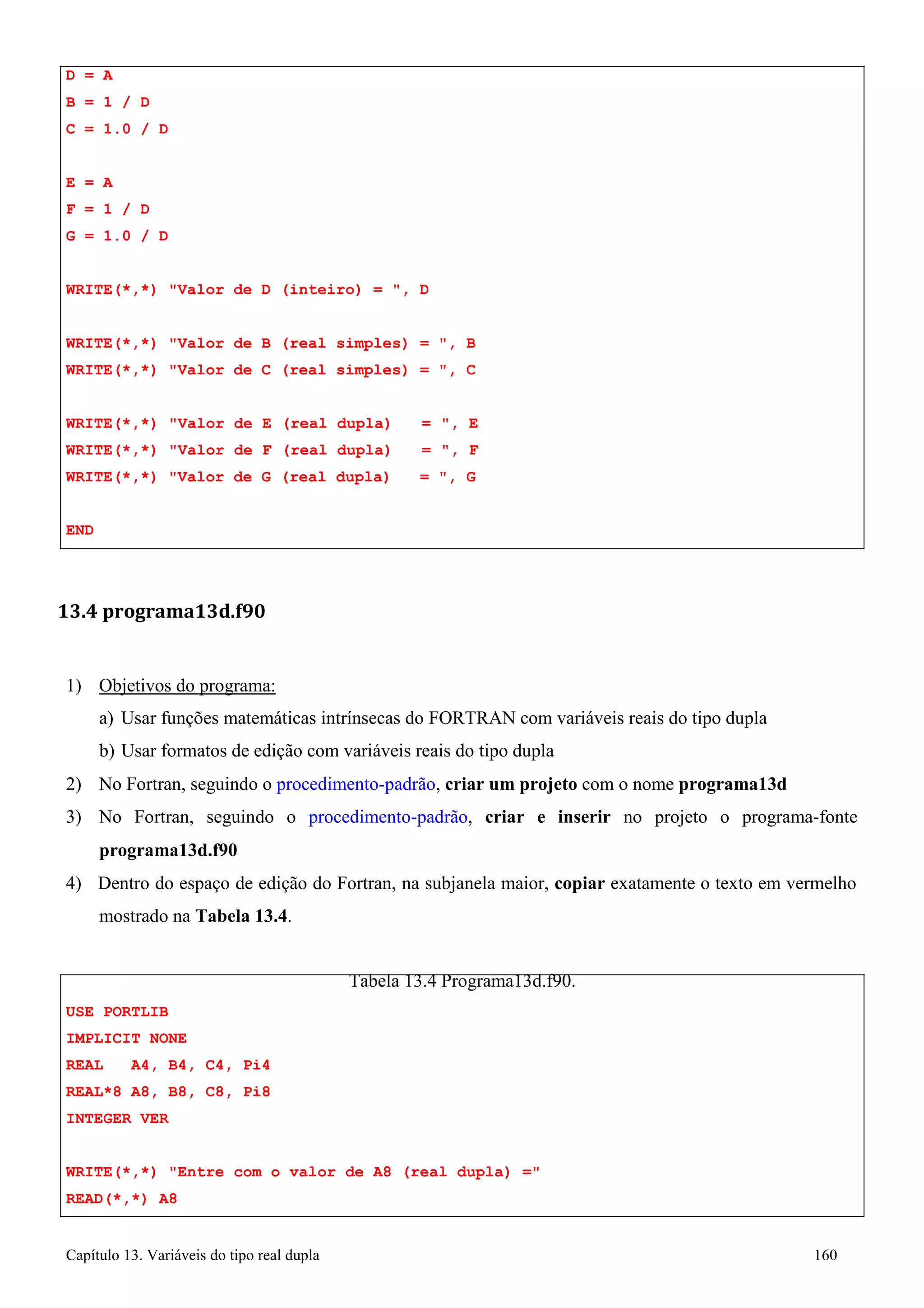 Capítulo 13. Variáveis do tipo real dupla 160 
D = A 
B = 1 / D 
C = 1.0 / D 
E = A 
F = 1 / D 
G = 1.0 / D 
WRITE(*,*) Valor de D (inteiro) = , D WRITE(*,*) Valor de B (real simples) = , B 
WRITE(*,*) Valor de C (real simples) = , C 
WRITE(*,*) Valor de E (real dupla) = , E WRITE(*,*) Valor de F (real dupla) = , F WRITE(*,*) Valor de G (real dupla) = , G 
END 
13.4 programa13d.f90 
1) Objetivos do programa: 
a) Usar funções matemáticas intrínsecas do FORTRAN com variáveis reais do tipo dupla b) Usar formatos de edição com variáveis reais do tipo dupla 
2) No Fortran, seguindo o procedimento-padrão, criar um projeto com o nome programa13d 
3) No Fortran, seguindo o procedimento-padrão, criar e inserir no projeto o programa-fonte 
programa13d.f90 
4) Dentro do espaço de edição do Fortran, na subjanela maior, copiar exatamente o texto em vermelho mostrado na Tabela 13.4. 
USE PORTLIB IMPLICIT NONE 
REAL A4, B4, C4, Pi4 
REAL*8 A8, B8, C8, Pi8 
INTEGER VER 
Tabela 13.4 Programa13d.f90. 
WRITE(*,*) Entre com o valor de A8 (real dupla) = READ(*,*) A8  