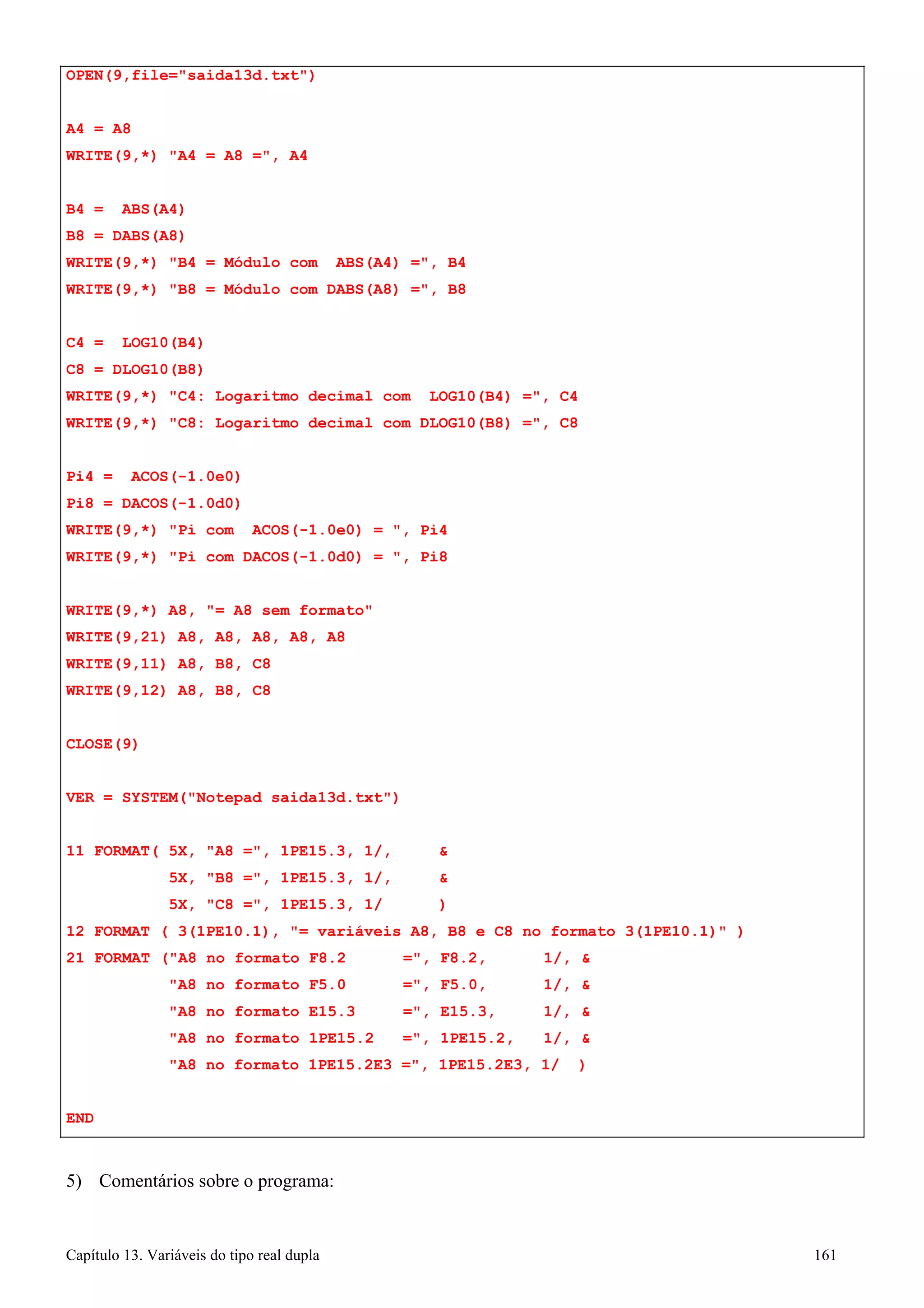 Capítulo 13. Variáveis do tipo real dupla 161 
WRITE(9,21) 
A8, 
A8, 
A8, A8, A8 
WRITE(9,11) 
A8, 
B8, 
C8 
WRITE(9,12) 
CLOSE(9) 
A8, 
B8, 
C8 
OPEN(9,file=saida13d.txt) 
A4 = A8 
WRITE(9,*) A4 = A8 =, A4 
B4 = ABS(A4) B8 = DABS(A8) 
WRITE(9,*) B4 = Módulo com ABS(A4) =, B4 
WRITE(9,*) B8 = Módulo com DABS(A8) =, B8 
C4 = LOG10(B4) C8 = DLOG10(B8) 
WRITE(9,*) C4: Logaritmo decimal com 
LOG10(B4) 
=, 
C4 
WRITE(9,*) C8: Logaritmo decimal com 
DLOG10(B8) 
=, 
C8 
Pi4 = ACOS(-1.0e0) Pi8 = DACOS(-1.0d0) 
WRITE(9,*) Pi com ACOS(-1.0e0) = , 
Pi4 
WRITE(9,*) Pi com DACOS(-1.0d0) = , 
Pi8 
WRITE(9,*) A8, = A8 sem formato 
VER = SYSTEM(Notepad saida13d.txt) 
11 FORMAT( 5X, A8 =, 1PE15.3, 1/,  
5X, B8 =, 1PE15.3, 1/,  
5X, C8 =, 1PE15.3, 1/ ) 
12 FORMAT ( 3(1PE10.1), = variáveis A8, B8 e C8 no formato 3(1PE10.1) ) 
21 FORMAT (A8 no formato F8.2 =, F8.2, 1/,  A8 no formato F5.0 =, F5.0, 1/,  A8 no formato E15.3 =, E15.3, 1/,  A8 no formato 1PE15.2 =, 1PE15.2, 1/,  A8 no formato 1PE15.2E3 =, 1PE15.2E3, 1/ ) 
END 
5) Comentários sobre o programa:  