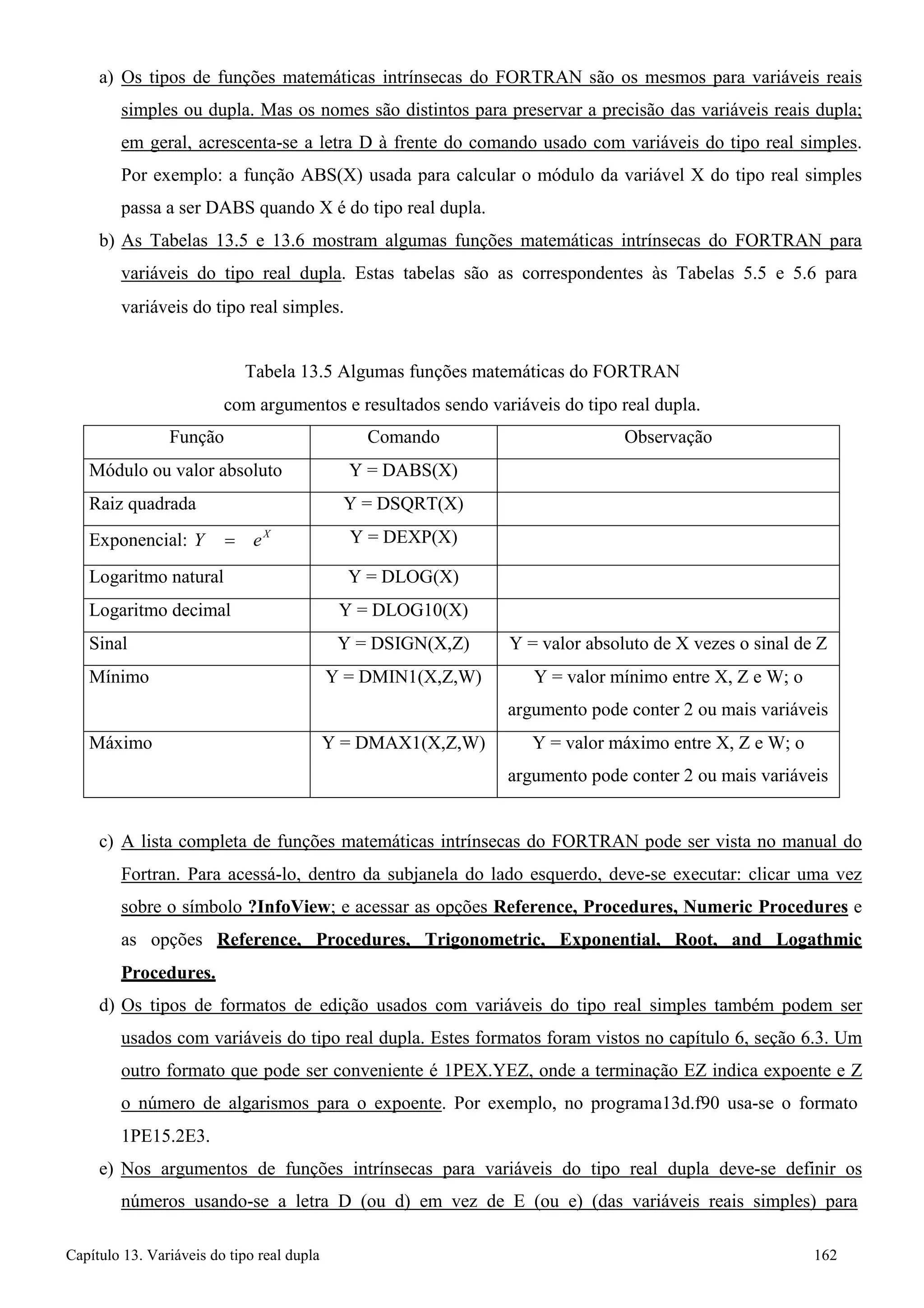 Capítulo 13. Variáveis do tipo real dupla 162 
a) Os tipos de funções matemáticas intrínsecas do FORTRAN são os mesmos para variáveis reais simples ou dupla. Mas os nomes são distintos para preservar a precisão das variáveis reais dupla; em geral, acrescenta-se a letra D à frente do comando usado com variáveis do tipo real simples. Por exemplo: a função ABS(X) usada para calcular o módulo da variável X do tipo real simples passa a ser DABS quando X é do tipo real dupla. 
b) As Tabelas 13.5 e 13.6 mostram algumas funções matemáticas intrínsecas do FORTRAN para variáveis do tipo real dupla. Estas tabelas são as correspondentes às Tabelas 5.5 e 5.6 para 
variáveis do tipo real simples. 
Tabela 13.5 Algumas funções matemáticas do FORTRAN 
com argumentos e resultados sendo variáveis do tipo real dupla. 
Função 
Comando 
Observação 
Módulo ou valor absoluto 
Y = DABS(X) 
Raiz quadrada 
Y = DSQRT(X) 
Exponencial: Y = eX 
Y = DEXP(X) 
Logaritmo natural 
Y = DLOG(X) 
Logaritmo decimal 
Y = DLOG10(X) 
Sinal 
Y = DSIGN(X,Z) 
Y = valor absoluto de X vezes o sinal de Z 
Mínimo 
Y = DMIN1(X,Z,W) 
Y = valor mínimo entre X, Z e W; o argumento pode conter 2 ou mais variáveis 
Máximo 
Y = DMAX1(X,Z,W) 
Y = valor máximo entre X, Z e W; o argumento pode conter 2 ou mais variáveis 
c) A lista completa de funções matemáticas intrínsecas do FORTRAN pode ser vista no manual do Fortran. Para acessá-lo, dentro da subjanela do lado esquerdo, deve-se executar: clicar uma vez sobre o símbolo ?InfoView; e acessar as opções Reference, Procedures, Numeric Procedures e as opções Reference, Procedures, Trigonometric, Exponential, Root, and Logathmic Procedures. 
d) Os tipos de formatos de edição usados com variáveis do tipo real simples também podem ser usados com variáveis do tipo real dupla. Estes formatos foram vistos no capítulo 6, seção 6.3. Um outro formato que pode ser conveniente é 1PEX.YEZ, onde a terminação EZ indica expoente e Z o número de algarismos para o expoente. Por exemplo, no programa13d.f90 usa-se o formato 
1PE15.2E3. 
e) Nos argumentos de funções intrínsecas para variáveis do tipo real dupla deve-se definir os números usando-se a letra D (ou d) em vez de E (ou e) (das variáveis reais simples) para  