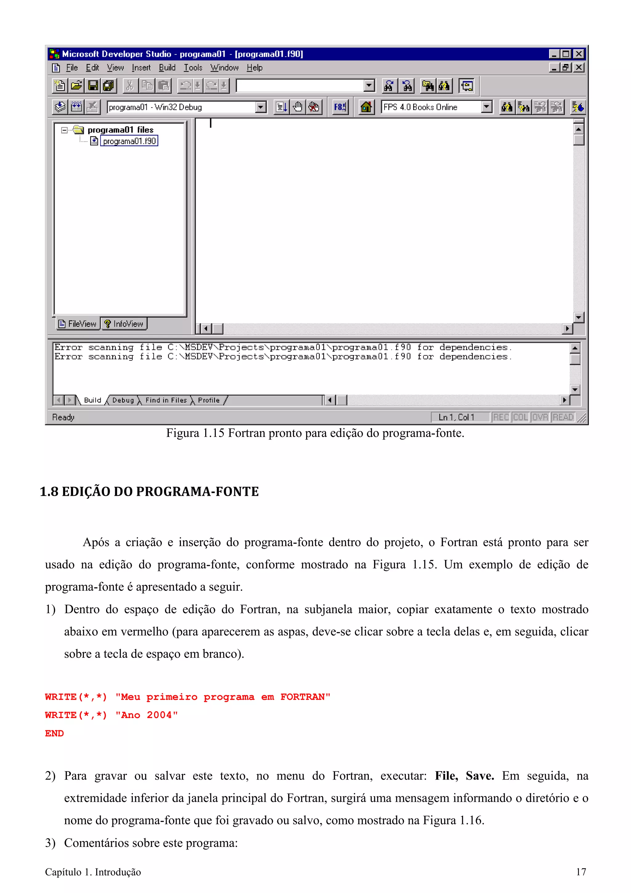Capítulo 1. Introdução 17 
Figura 1.15 Fortran pronto para edição do programa-fonte. 
1.8 EDIÇÃO DO PROGRAMA-FONTE 
Após a criação e inserção do programa-fonte dentro do projeto, o Fortran está pronto para ser usado na edição do programa-fonte, conforme mostrado na Figura 1.15. Um exemplo de edição de programa-fonte é apresentado a seguir. 
1) Dentro do espaço de edição do Fortran, na subjanela maior, copiar exatamente o texto mostrado abaixo em vermelho (para aparecerem as aspas, deve-se clicar sobre a tecla delas e, em seguida, clicar sobre a tecla de espaço em branco). 
WRITE(*,*) "Meu primeiro programa em FORTRAN" WRITE(*,*) "Ano 2004" 
END 
2) Para gravar ou salvar este texto, no menu do Fortran, executar: File, Save. Em seguida, na extremidade inferior da janela principal do Fortran, surgirá uma mensagem informando o diretório e o nome do programa-fonte que foi gravado ou salvo, como mostrado na Figura 1.16. 
3) Comentários sobre este programa:  