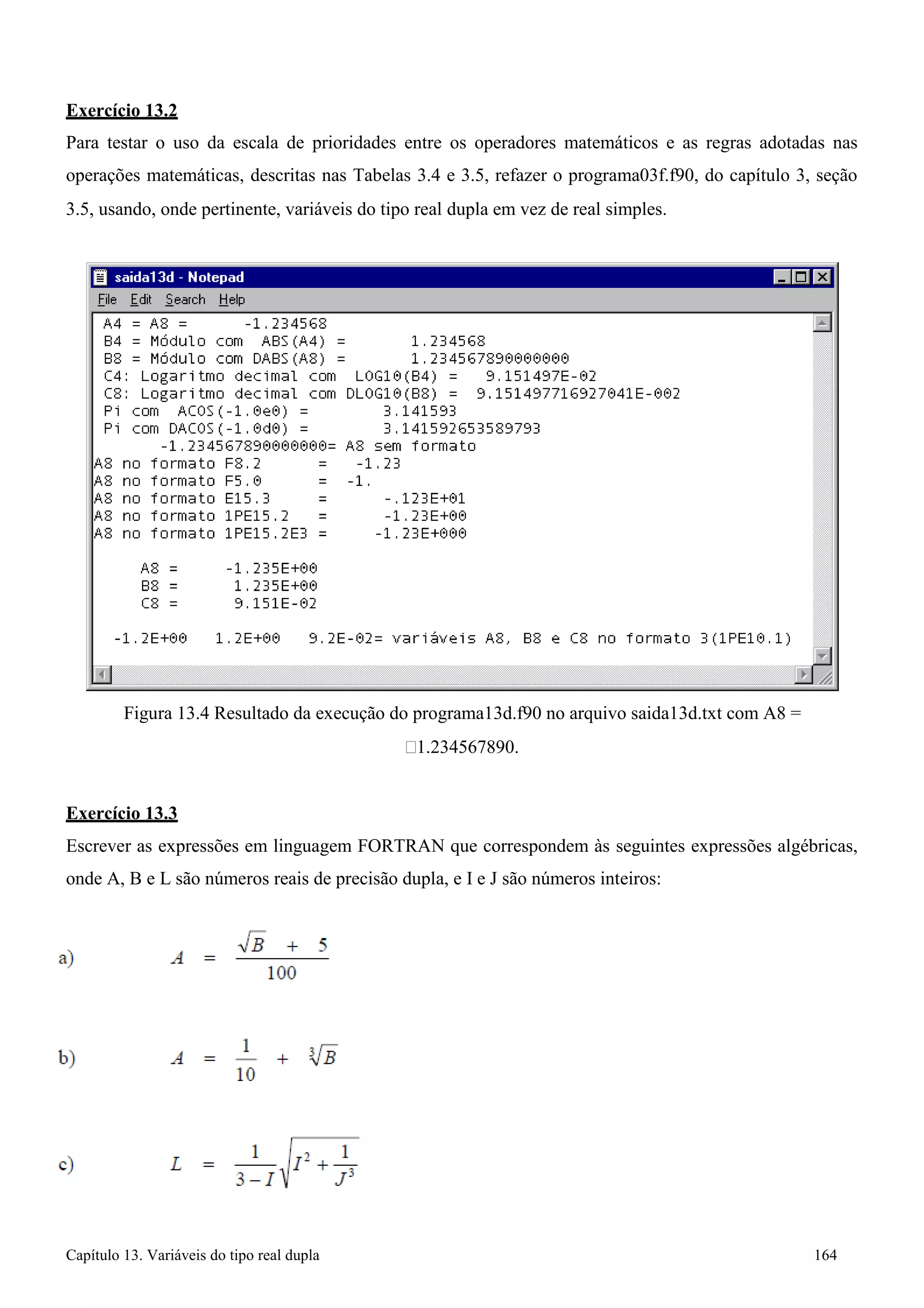 Capítulo 13. Variáveis do tipo real dupla 164 
Exercício 13.2 
Para testar o uso da escala de prioridades entre os operadores matemáticos e as regras adotadas nas operações matemáticas, descritas nas Tabelas 3.4 e 3.5, refazer o programa03f.f90, do capítulo 3, seção 
3.5, usando, onde pertinente, variáveis do tipo real dupla em vez de real simples. 
Figura 13.4 Resultado da execução do programa13d.f90 no arquivo saida13d.txt com A8 = 
1.234567890. 
Exercício 13.3 
Escrever as expressões em linguagem FORTRAN que correspondem às seguintes expressões algébricas, onde A, B e L são números reais de precisão dupla, e I e J são números inteiros:  