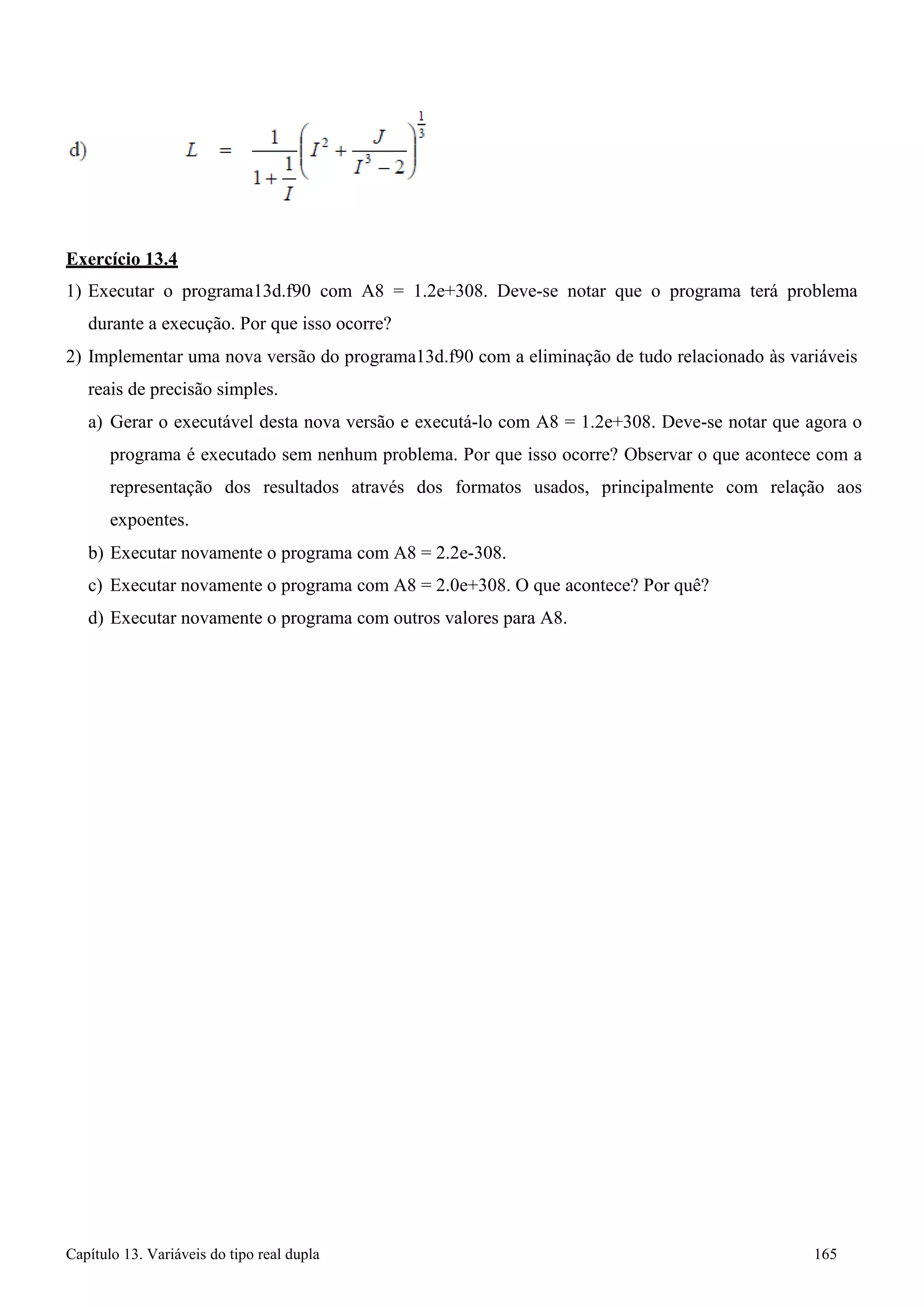 Capítulo 13. Variáveis do tipo real dupla 165 
Exercício 13.4 
1) Executar o programa13d.f90 com A8 = 1.2e+308. Deve-se notar que o programa terá problema durante a execução. Por que isso ocorre? 
2) Implementar uma nova versão do programa13d.f90 com a eliminação de tudo relacionado às variáveis reais de precisão simples. 
a) Gerar o executável desta nova versão e executá-lo com A8 = 1.2e+308. Deve-se notar que agora o programa é executado sem nenhum problema. Por que isso ocorre? Observar o que acontece com a representação dos resultados através dos formatos usados, principalmente com relação aos expoentes. 
b) Executar novamente o programa com A8 = 2.2e-308. 
c) Executar novamente o programa com A8 = 2.0e+308. O que acontece? Por quê? 
d) Executar novamente o programa com outros valores para A8.  