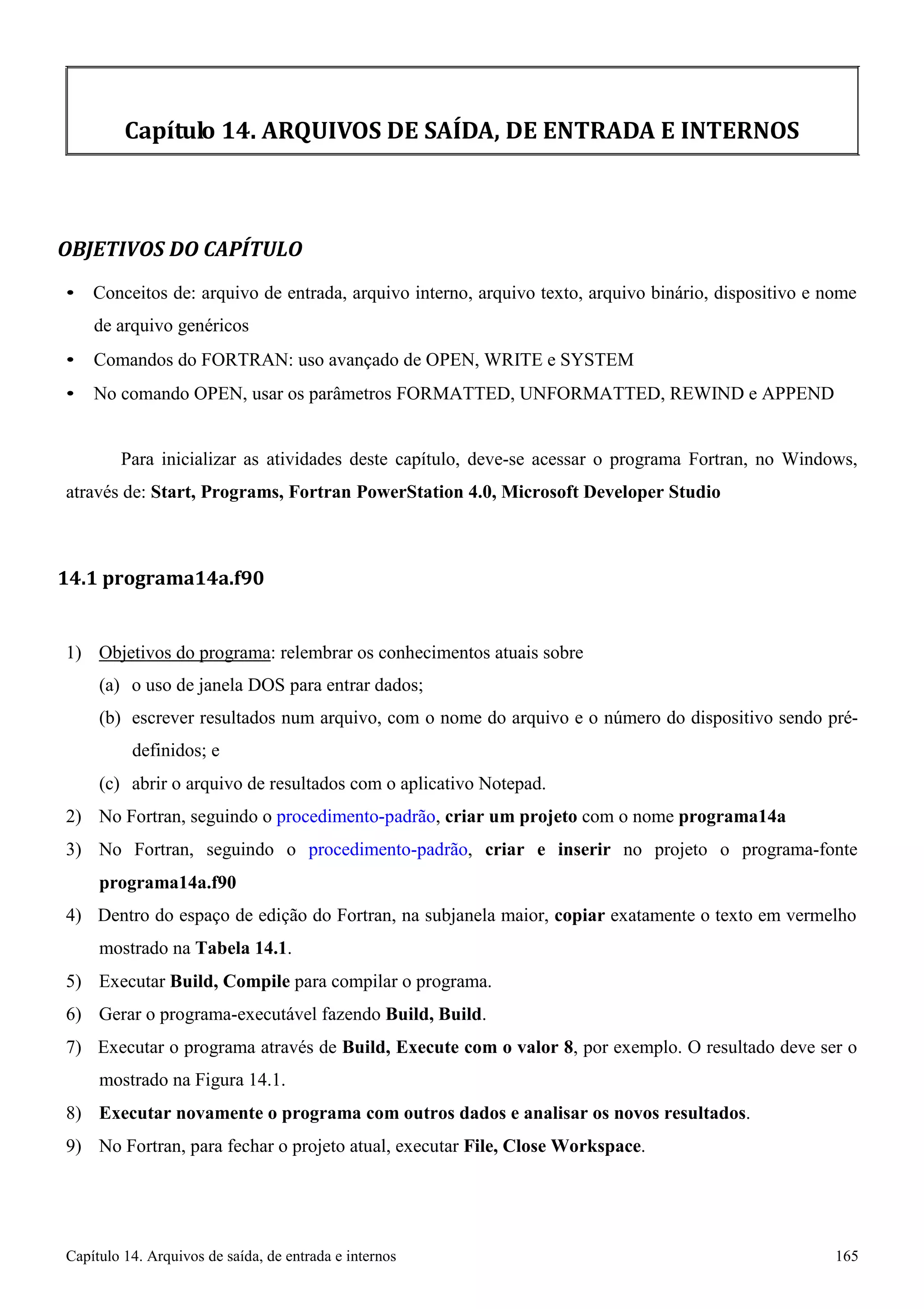Capítulo 14. Arquivos de saída, de entrada e internos 165 
Capítulo 14. ARQUIVOS DE SAÍDA, DE ENTRADA E INTERNOS 
OBJETIVOS DO CAPÍTULO 
• Conceitos de: arquivo de entrada, arquivo interno, arquivo texto, arquivo binário, dispositivo e nome de arquivo genéricos 
• Comandos do FORTRAN: uso avançado de OPEN, WRITE e SYSTEM 
• No comando OPEN, usar os parâmetros FORMATTED, UNFORMATTED, REWIND e APPEND 
Para inicializar as atividades deste capítulo, deve-se acessar o programa Fortran, no Windows, através de: Start, Programs, Fortran PowerStation 4.0, Microsoft Developer Studio 
14.1 programa14a.f90 
1) Objetivos do programa: relembrar os conhecimentos atuais sobre 
(a) o uso de janela DOS para entrar dados; 
(b) escrever resultados num arquivo, com o nome do arquivo e o número do dispositivo sendo pré- definidos; e 
(c) abrir o arquivo de resultados com o aplicativo Notepad. 
2) No Fortran, seguindo o procedimento-padrão, criar um projeto com o nome programa14a 
3) No Fortran, seguindo o procedimento-padrão, criar e inserir no projeto o programa-fonte 
programa14a.f90 
4) Dentro do espaço de edição do Fortran, na subjanela maior, copiar exatamente o texto em vermelho mostrado na Tabela 14.1. 
5) Executar Build, Compile para compilar o programa. 
6) Gerar o programa-executável fazendo Build, Build. 
7) Executar o programa através de Build, Execute com o valor 8, por exemplo. O resultado deve ser o mostrado na Figura 14.1. 
8) Executar novamente o programa com outros dados e analisar os novos resultados. 
9) No Fortran, para fechar o projeto atual, executar File, Close Workspace.  