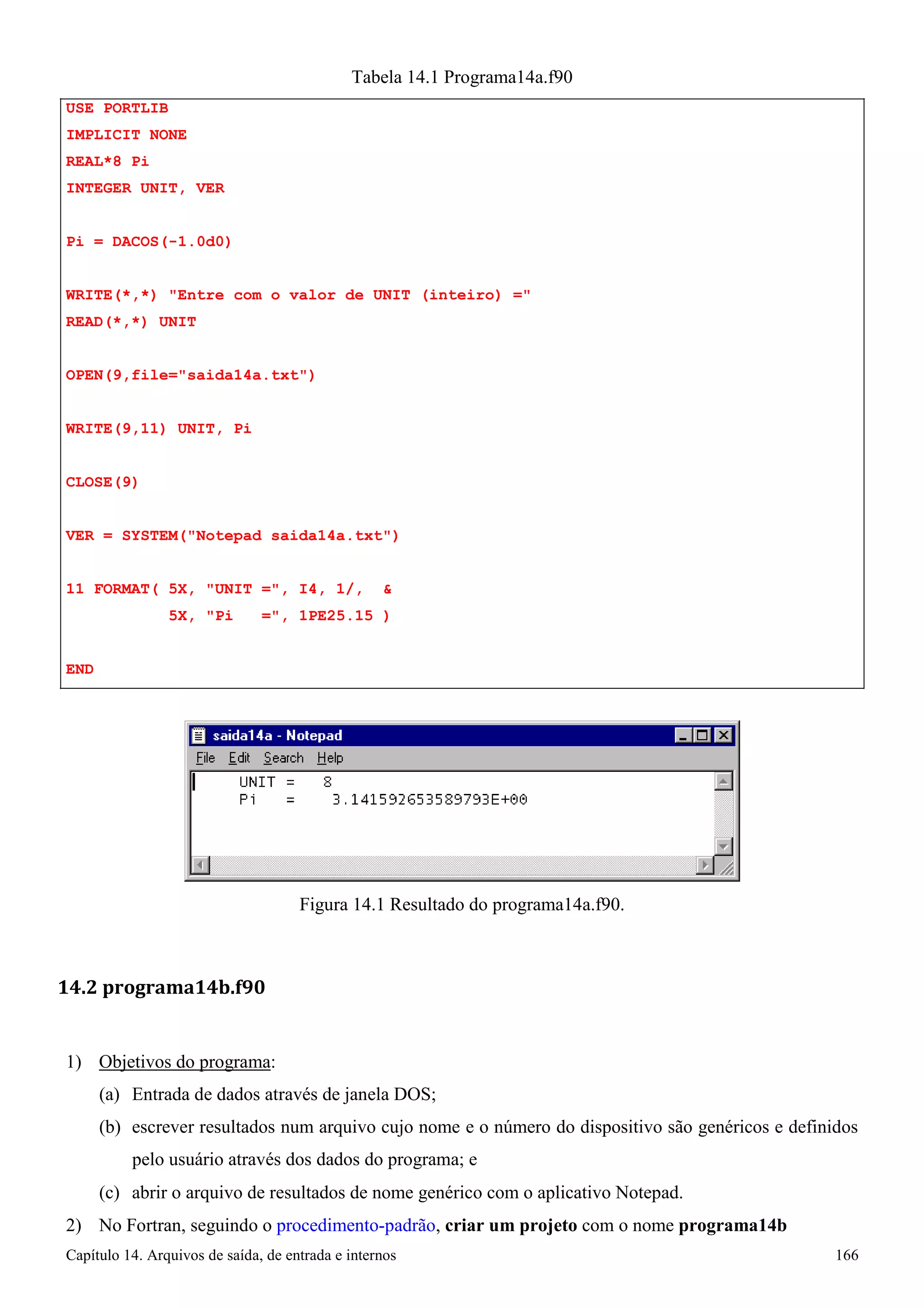 Capítulo 14. Arquivos de saída, de entrada e internos 166 
USE PORTLIB IMPLICIT NONE REAL*8 Pi 
INTEGER UNIT, VER 
Pi = DACOS(-1.0d0) 
Tabela 14.1 Programa14a.f90 
WRITE(*,*) Entre com o valor de UNIT (inteiro) = READ(*,*) UNIT 
OPEN(9,file=saida14a.txt) WRITE(9,11) UNIT, Pi CLOSE(9) 
VER = SYSTEM(Notepad saida14a.txt) 
11 FORMAT( 5X, UNIT =, I4, 1/,  
5X, Pi =, 1PE25.15 ) 
END 
Figura 14.1 Resultado do programa14a.f90. 
14.2 programa14b.f90 
1) Objetivos do programa: 
(a) Entrada de dados através de janela DOS; 
(b) escrever resultados num arquivo cujo nome e o número do dispositivo são genéricos e definidos pelo usuário através dos dados do programa; e 
(c) abrir o arquivo de resultados de nome genérico com o aplicativo Notepad. 
2) No Fortran, seguindo o procedimento-padrão, criar um projeto com o nome programa14b  