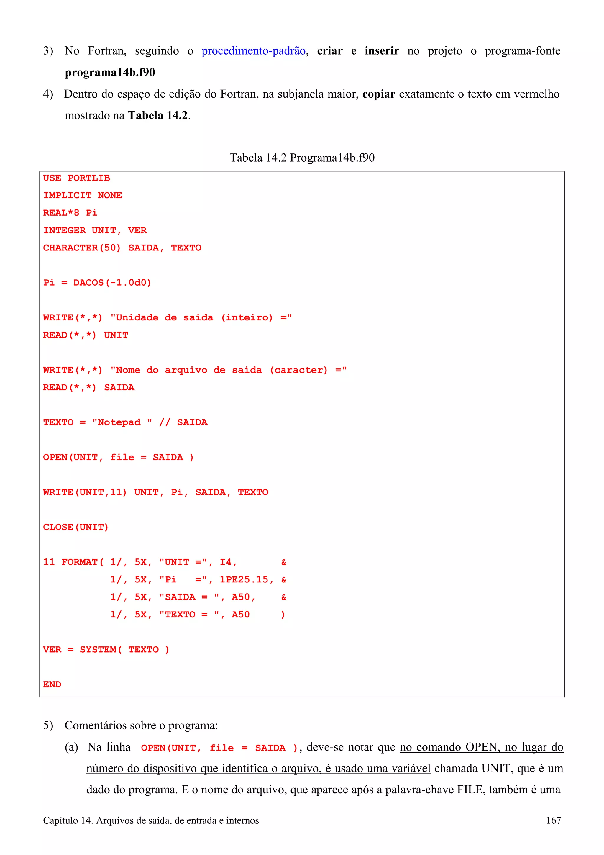 Capítulo 14. Arquivos de saída, de entrada e internos 167 
3) No Fortran, seguindo o procedimento-padrão, criar e inserir no projeto o programa-fonte 
programa14b.f90 
4) Dentro do espaço de edição do Fortran, na subjanela maior, copiar exatamente o texto em vermelho mostrado na Tabela 14.2. 
USE PORTLIB IMPLICIT NONE REAL*8 Pi 
INTEGER UNIT, VER CHARACTER(50) SAIDA, TEXTO 
Pi = DACOS(-1.0d0) 
Tabela 14.2 Programa14b.f90 
WRITE(*,*) Unidade de saida (inteiro) = READ(*,*) UNIT 
WRITE(*,*) Nome do arquivo de saida (caracter) = READ(*,*) SAIDA 
TEXTO = Notepad  // SAIDA OPEN(UNIT, file = SAIDA ) WRITE(UNIT,11) UNIT, Pi, SAIDA, TEXTO CLOSE(UNIT) 
11 FORMAT( 1/, 5X, UNIT =, I4,  
1/, 5X, Pi =, 1PE25.15,  
1/, 5X, SAIDA = , A50,  
1/, 5X, TEXTO = , A50 ) VER = SYSTEM( TEXTO ) 
END 
5) Comentários sobre o programa: 
(a) Na linha OPEN(UNIT, file = SAIDA ), deve-se notar que no comando OPEN, no lugar do número do dispositivo que identifica o arquivo, é usado uma variável chamada UNIT, que é um dado do programa. E o nome do arquivo, que aparece após a palavra-chave FILE, também é uma  